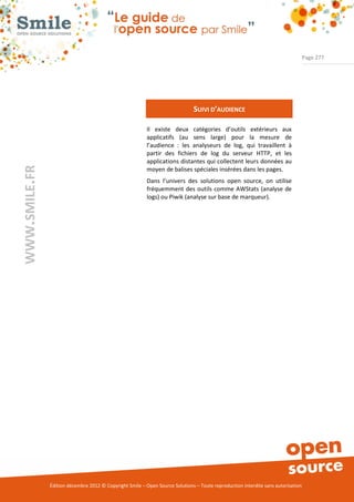Page 277




                                                                              SUIVI D’AUDIENCE

                                                          Il existe deux catégories d’outils extérieurs aux
                                                          applicatifs (au sens large) pour la mesure de
                                                          l’audience : les analyseurs de log, qui travaillent à
                                                          partir des fichiers de log du serveur HTTP, et les
                                                          applications distantes qui collectent leurs données au
WWW.SMILE.FR




                                                          moyen de balises spéciales insérées dans les pages.
                                                          Dans l’univers des solutions open source, on utilise
                                                          fréquemment des outils comme AWStats (analyse de
                                                          logs) ou Piwik (analyse sur base de marqueur).




               Édition décembre 2012 © Copyright Smile – Open Source Solutions – Toute reproduction interdite sans autorisation
 