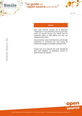 Page 280




                                                                                     AUTRES

                                                          Dans cette dernière rubrique de la dimension
                                                          « Applications » nous présentons d’autres outils open
                                                          source qui peuvent trouver leur intérêt dans les
                                                          entreprises même s’il était difficile d’en faire une
                                                          catégorie à part entière.
WWW.SMILE.FR




                                                          Nous présentons notamment OpenX (un outil de régie
                                                          publicitaire) et Limesurvey (un outil avancé de
                                                          création de sondages et d’enquêtes professionnels).


                                                          Compte tenu de la diversité des outils sélectionnés
                                                          dans cette catégorie, les graphiques suivants ne
                                                          présentent pas de moyenne.




               Édition décembre 2012 © Copyright Smile – Open Source Solutions – Toute reproduction interdite sans autorisation
 