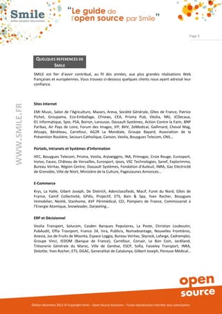 Page 3




                  QUELQUES REFERENCES DE
                         SMILE
                SMILE est fier d’avoir contribué, au fil des années, aux plus grandes réalisations Web
                françaises et européennes. Vous trouvez ci-dessous quelques clients nous ayant adressé leur
                confiance.



                Sites Internet
WWW.SMILE.FR




                EMI Music, Salon de l’Agriculture, Mazars, Areva, Société Générale, Gîtes de France, Patrice
                Pichet, Groupama, Eco-Emballage, CFnews, CEA, Prisma Pub, Véolia, NRJ, JCDecaux,
                01 Informatique, Spie, PSA, Boiron, Larousse, Dassault-Systèmes, Action Contre la Faim, BNP
                Paribas, Air Pays de Loire, Forum des Images, IFP, BHV, ZeMedical, Gallimard, Cheval Mag,
                Afssaps, Bénéteau, Carrefour, AG2R La Mondiale, Groupe Bayard, Association de la
                Prévention Routière, Secours Catholique, Canson, Veolia, Bouygues Telecom, CNIL…

                Portails, Intranets et Systèmes d’Information
                HEC, Bouygues Telecom, Prisma, Veolia, Arjowiggins, INA, Primagaz, Croix Rouge, Eurosport,
                Invivo, Faceo, Château de Versailles, Eurosport, Ipsos, VSC Technologies, Sanef, Explorimmo,
                Bureau Veritas, Région Centre, Dassault Systèmes, Fondation d’Auteuil, INRA, Gaz Electricité
                de Grenoble, Ville de Niort, Ministère de la Culture, PagesJaunes Annonces…

                E-Commerce
                Krys, La Halle, Gibert Joseph, De Dietrich, Adenclassifieds, Macif, Furet du Nord, Gîtes de
                France, Camif Collectivité, GPdis, Projectif, ETS, Bain & Spa, Yves Rocher, Bouygues
                Immobilier, Nestlé, Stanhome, AVF Périmédical, CCI, Pompiers de France, Commissariat à
                l’Energie Atomique, Snowleader, Darjeeling…

                ERP et Décisionnel
                Veolia Transport, Solucom, Casden Banques Populaires, La Poste, Christian Louboutin,
                PubAudit, Effia Trasnport, France 24, Inra, Publicis, Nomadvantage, Nouvelles Frontières,
                Anevia, Jus de Fruits de Mooréa, Espace Loggia, Bureau Veritas, Skyrock, Lafarge, Cadremploi,
                Groupe Vinci, IEDOM (Banque de France), Carrefour, Corsair, Le Bon Coin, Jardiland,
                Trésorerie Générale du Maroc, Ville de Genève, ESCP, Sofia, Faiveley Transport, INRA,
                Deloitte, Yves Rocher, ETS, DGAC, Generalitat de Catalunya, Gilbert Joseph, Perouse Médical…




               Édition décembre 2012 © Copyright Smile – Open Source Solutions – Toute reproduction interdite sans autorisation
 