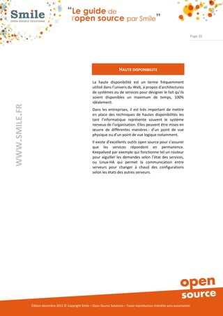 Page 35




                                                                            HAUTE DISPONIBILITE

                                                          La haute disponibilité est un terme fréquemment
                                                          utilisé dans l’univers du Web, à propos d'architectures
                                                          de systèmes ou de services pour désigner le fait qu’ils
                                                          soient disponibles un maximum de temps, 100%
                                                          idéalement.
WWW.SMILE.FR




                                                          Dans les entreprises, il est très important de mettre
                                                          en place des techniques de hautes disponibilités les
                                                          tant l’informatique représente souvent le système
                                                          nerveux de l’organisation. Elles peuvent être mises en
                                                          œuvre de différentes manières : d’un point de vue
                                                          physique ou d’un point de vue logique notamment.
                                                          Il existe d’excellents outils open source pour s’assurer
                                                          que les services répondent en permanence.
                                                          Keepalived par exemple qui fonctionne tel un routeur
                                                          pour aiguiller les demandes selon l’état des services,
                                                          ou Linux-HA qui permet la communication entre
                                                          serveurs pour changer à chaud des configurations
                                                          selon les états des autres serveurs.




               Édition décembre 2012 © Copyright Smile – Open Source Solutions – Toute reproduction interdite sans autorisation
 