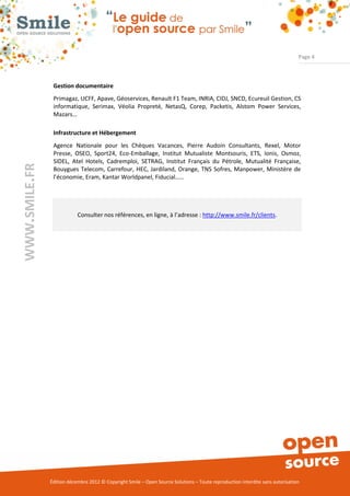 Page 4



                Gestion documentaire
                Primagaz, UCFF, Apave, Géoservices, Renault F1 Team, INRIA, CIDJ, SNCD, Ecureuil Gestion, CS
                informatique, Serimax, Véolia Propreté, NetasQ, Corep, Packetis, Alstom Power Services,
                Mazars…

                Infrastructure et Hébergement
                Agence Nationale pour les Chèques Vacances, Pierre Audoin Consultants, Rexel, Motor
                Presse, OSEO, Sport24, Eco-Emballage, Institut Mutualiste Montsouris, ETS, Ionis, Osmoz,
                SIDEL, Atel Hotels, Cadremploi, SETRAG, Institut Français du Pétrole, Mutualité Française,
WWW.SMILE.FR




                Bouygues Telecom, Carrefour, HEC, Jardiland, Orange, TNS Sofres, Manpower, Ministère de
                l’économie, Eram, Kantar Worldpanel, Fiducial……




                           Consulter nos références, en ligne, à l’adresse : http://www.smile.fr/clients.




               Édition décembre 2012 © Copyright Smile – Open Source Solutions – Toute reproduction interdite sans autorisation
 