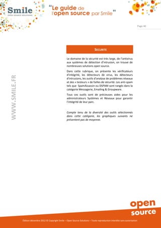 Page 40




                                                                                     SECURITE

                                                          Le domaine de la sécurité est très large, de l’antivirus
                                                          aux systèmes de détection d’intrusion, on trouve de
                                                          nombreuses solutions open source.
                                                          Dans cette rubrique, on présente les vérificateurs
                                                          d’intégrité, les détecteurs de virus, les détecteurs
WWW.SMILE.FR




                                                          d’intrusions, les outils d’analyse de problèmes réseaux
                                                          et des « testeurs » de failles de sécurité. Les anti-spam
                                                          tels que SpamAssassin ou DSPAM sont rangés dans la
                                                          catégorie Messagerie, Emailing & Groupware.
                                                          Tous ces outils sont de précieuses aides pour les
                                                          administrateurs Systèmes et Réseaux pour garantir
                                                          l’intégrité de leur parc.


                                                          Compte tenu de la diversité des outils sélectionnés
                                                          dans cette catégorie, les graphiques suivants ne
                                                          présentent pas de moyenne.




               Édition décembre 2012 © Copyright Smile – Open Source Solutions – Toute reproduction interdite sans autorisation
 