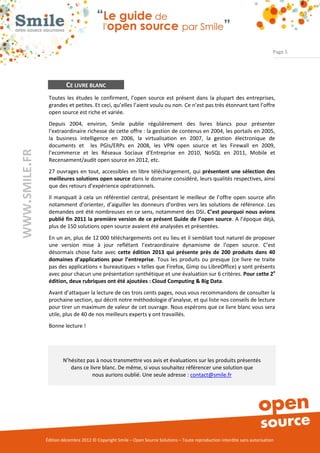 Page 5




                        CE LIVRE BLANC
                Toutes les études le confirment, l’open source est présent dans la plupart des entreprises,
                grandes et petites. Et ceci, qu’elles l’aient voulu ou non. Ce n’est pas très étonnant tant l’offre
                open source est riche et variée.
                Depuis 2004, environ, Smile publie régulièrement des livres blancs pour présenter
                l’extraordinaire richesse de cette offre : la gestion de contenus en 2004, les portails en 2005,
                la business intelligence en 2006, la virtualisation en 2007, la gestion électronique de
                documents et les PGIs/ERPs en 2008, les VPN open source et les Firewall en 2009,
WWW.SMILE.FR




                l’ecommerce et les Réseaux Sociaux d'Entreprise en 2010, NoSQL en 2011, Mobile et
                Recensement/audit open source en 2012, etc.
                27 ouvrages en tout, accessibles en libre téléchargement, qui présentent une sélection des
                meilleures solutions open source dans le domaine considéré, leurs qualités respectives, ainsi
                que des retours d’expérience opérationnels.
                Il manquait à cela un référentiel central, présentant le meilleur de l’offre open source afin
                notamment d’orienter, d’aiguiller les donneurs d’ordres vers les solutions de référence. Les
                demandes ont été nombreuses en ce sens, notamment des DSI. C’est pourquoi nous avions
                publié fin 2011 la première version de ce présent Guide de l’open source. A l’époque déjà,
                plus de 150 solutions open source avaient été analysées et présentées.
                En un an, plus de 12 000 téléchargements ont eu lieu et il semblait tout naturel de proposer
                une version mise à jour reflétant l’extraordinaire dynamisme de l’open source. C’est
                désormais chose faite avec cette édition 2013 qui présente près de 200 produits dans 40
                domaines d’applications pour l’entreprise. Tous les produits ou presque (ce livre ne traite
                pas des applications « bureautiques » telles que Firefox, Gimp ou LibreOffice) y sont présents
                avec pour chacun une présentation synthétique et une évaluation sur 6 critères. Pour cette 2e
                édition, deux rubriques ont été ajoutées : Cloud Computing & Big Data.
                Avant d’attaquer la lecture de ces trois cents pages, nous vous recommandons de consulter la
                prochaine section, qui décrit notre méthodologie d’analyse, et qui liste nos conseils de lecture
                pour tirer un maximum de valeur de cet ouvrage. Nous espérons que ce livre blanc vous sera
                utile, plus de 40 de nos meilleurs experts y ont travaillés.
                Bonne lecture !




                       N’hésitez pas à nous transmettre vos avis et évaluations sur les produits présentés
                          dans ce livre blanc. De même, si vous souhaitez référencer une solution que
                                   nous aurions oublié. Une seule adresse : contact@smile.fr




               Édition décembre 2012 © Copyright Smile – Open Source Solutions – Toute reproduction interdite sans autorisation
 