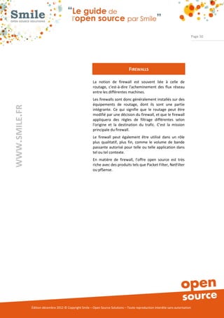 Page 50




                                                                                   FIREWALLS

                                                          La notion de firewall est souvent liée à celle de
                                                          routage, c'est-à-dire l'acheminement des flux réseau
                                                          entre les différentes machines.
                                                          Les firewalls sont donc généralement installés sur des
                                                          équipements de routage, dont ils sont une partie
WWW.SMILE.FR




                                                          intégrante. Ce qui signifie que le routage peut être
                                                          modifié par une décision du firewall, et que le firewall
                                                          appliquera des règles de filtrage différentes selon
                                                          l'origine et la destination du trafic. C’est la mission
                                                          principale du firewall.
                                                          Le firewall peut également être utilisé dans un rôle
                                                          plus qualitatif, plus fin, comme le volume de bande
                                                          passante autorisé pour telle ou telle application dans
                                                          tel ou tel contexte.
                                                          En matière de firewall, l’offre open source est très
                                                          riche avec des produits tels que Packet Filter, NetFilter
                                                          ou pfSense.




               Édition décembre 2012 © Copyright Smile – Open Source Solutions – Toute reproduction interdite sans autorisation
 