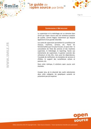 Page 55




                                                                       SUPERVISION ET METROLOGIE

                                                          La supervision et la métrologie est un domaine bien
                                                          servie par l’open source avec de nombreux produits
                                                          de qualité, comme Nagios notamment qui dispose
                                                          également d’une grande notoriété.
                                                          Les outils de supervision permettent la surveillance de
WWW.SMILE.FR




                                                          réseaux, machines, services, etc. Parmi les
                                                          fonctionnalités que l’on peut trouver, on peut citer : la
                                                          consultation de l'état des services et des machines
                                                          supervisés, la métrologie, le reporting, l'accès aux
                                                          évènements de supervision, la gestion avancée des
                                                          utilisateurs et des ACL, mais aussi les dépendances,
                                                          l'escalade de notification, les templates de services et
                                                          d'hôtes, le support des surveillances actives et
                                                          passives, etc.
                                                          Dans cette rubrique, 6 solutions open source sont
                                                          évaluées.


                                                          Compte tenu de la diversité des outils sélectionnés
                                                          dans cette catégorie, les graphiques suivants ne
                                                          présentent pas de moyenne.




               Édition décembre 2012 © Copyright Smile – Open Source Solutions – Toute reproduction interdite sans autorisation
 