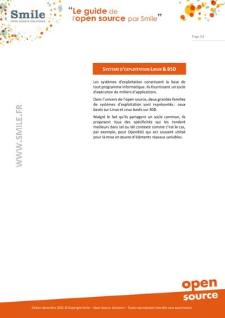Page 63




                                                                SYSTEME D’EXPLOITATION LINUX & BSD

                                                          Les systèmes d’exploitation constituent la base de
                                                          tout programme informatique. Ils fournissent un socle
                                                          d’exécution de milliers d’applications.
                                                          Dans l’univers de l’open source, deux grandes familles
                                                          de systèmes d’exploitation sont représentés : ceux
WWW.SMILE.FR




                                                          basés sur Linux et ceux basés sur BSD.
                                                          Malgré le fait qu’ils partagent un socle commun, ils
                                                          proposent tous des spécificités qui les rendent
                                                          meilleurs dans tel ou tel contexte comme c’est le cas,
                                                          par exemple, pour OpenBSD qui est souvent utilisé
                                                          pour la mise en œuvre d’éléments réseaux sensibles.




               Édition décembre 2012 © Copyright Smile – Open Source Solutions – Toute reproduction interdite sans autorisation
 
