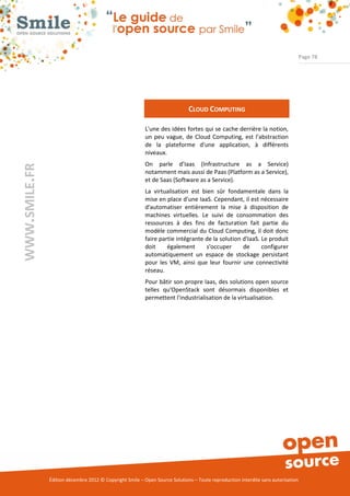 Page 78




                                                                             CLOUD COMPUTING

                                                          L'une des idées fortes qui se cache derrière la notion,
                                                          un peu vague, de Cloud Computing, est l'abstraction
                                                          de la plateforme d'une application, à différents
                                                          niveaux.
                                                          On parle d’Iaas (Infrastructure as a Service)
WWW.SMILE.FR




                                                          notamment mais aussi de Paas (Platform as a Service),
                                                          et de Saas (Software as a Service).
                                                          La virtualisation est bien sûr fondamentale dans la
                                                          mise en place d'une IaaS. Cependant, il est nécessaire
                                                          d'automatiser entièrement la mise à disposition de
                                                          machines virtuelles. Le suivi de consommation des
                                                          ressources à des fins de facturation fait partie du
                                                          modèle commercial du Cloud Computing, il doit donc
                                                          faire partie intégrante de la solution d'IaaS. Le produit
                                                          doit     également      s'occuper      de      configurer
                                                          automatiquement un espace de stockage persistant
                                                          pour les VM, ainsi que leur fournir une connectivité
                                                          réseau.
                                                          Pour bâtir son propre Iaas, des solutions open source
                                                          telles qu'OpenStack sont désormais disponibles et
                                                          permettent l'industrialisation de la virtualisation.




               Édition décembre 2012 © Copyright Smile – Open Source Solutions – Toute reproduction interdite sans autorisation
 