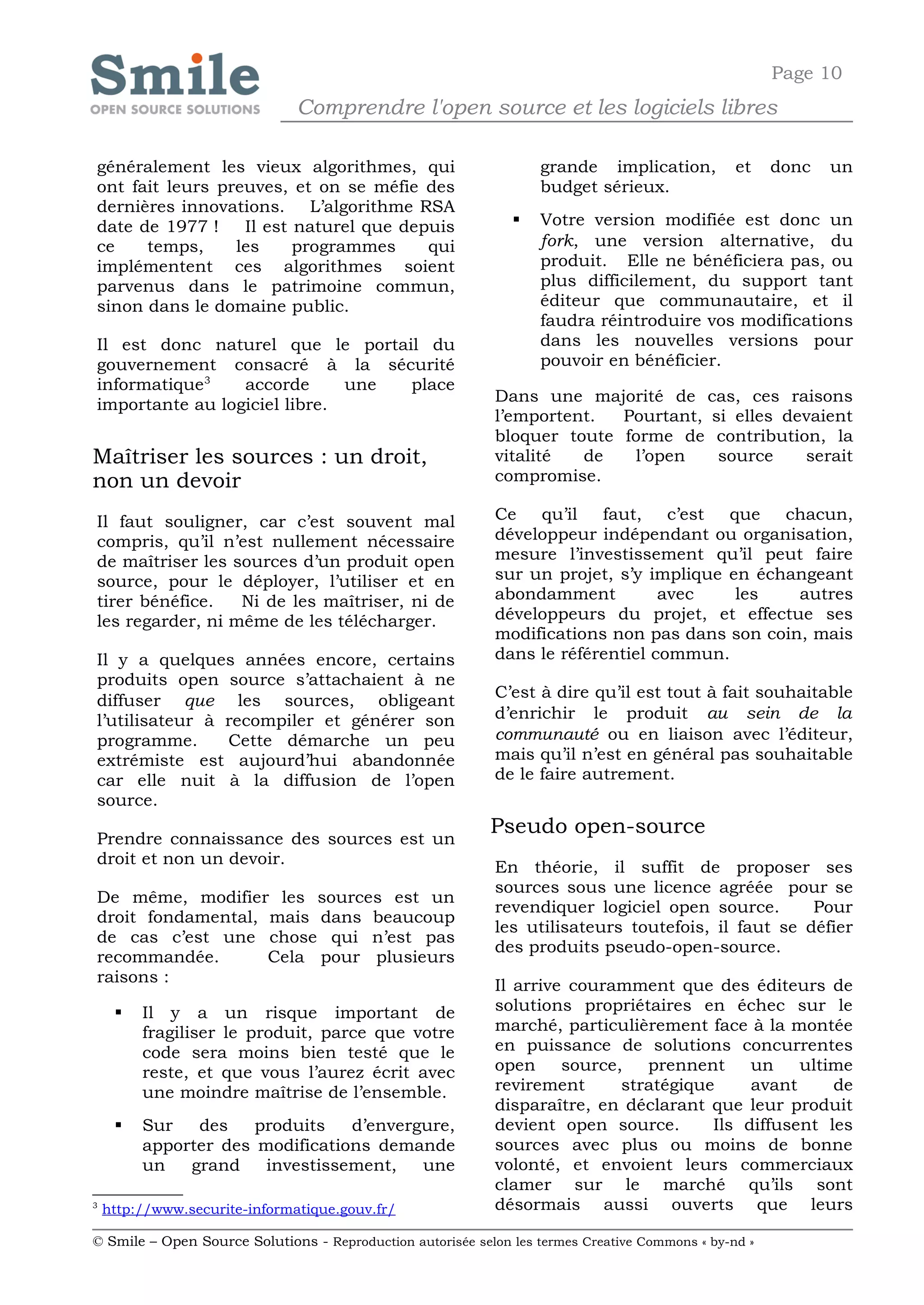 Page 10
                               Comprendre l'open source et les logiciels libres

généralement les vieux algorithmes, qui                            grande implication,           et    donc   un
ont fait leurs preuves, et on se méfie des                         budget sérieux.
dernières innovations. L’algorithme RSA
date de 1977 !    Il est naturel que depuis                       Votre version modifiée est donc un
ce    temps,     les     programmes     qui                        fork, une version alternative, du
implémentent ces algorithmes soient                                produit. Elle ne bénéficiera pas, ou
parvenus dans le patrimoine commun,                                plus difficilement, du support tant
sinon dans le domaine public.                                      éditeur que communautaire, et il
                                                                   faudra réintroduire vos modifications
Il est donc naturel que le portail du                              dans les nouvelles versions pour
gouvernement consacré à la sécurité                                pouvoir en bénéficier.
informatique 3   accorde      une place
importante au logiciel libre.                               Dans une majorité de cas, ces raisons
                                                            l’emportent.  Pourtant, si elles devaient
                                                            bloquer toute forme de contribution, la
Maîtriser les sources : un droit,                           vitalité  de   l’open    source    serait
non un devoir                                               compromise.

Il faut souligner, car c’est souvent mal                    Ce qu’il     faut, c’est    que chacun,
compris, qu’il n’est nullement nécessaire                   développeur indépendant ou organisation,
de maîtriser les sources d’un produit open                  mesure l’investissement qu’il peut faire
source, pour le déployer, l’utiliser et en                  sur un projet, s’y implique en échangeant
tirer bénéfice.   Ni de les maîtriser, ni de                abondamment          avec    les   autres
les regarder, ni même de les télécharger.                   développeurs du projet, et effectue ses
                                                            modifications non pas dans son coin, mais
Il y a quelques années encore, certains                     dans le référentiel commun.
produits open source s’attachaient à ne
diffuser que les sources, obligeant                         C’est à dire qu’il est tout à fait souhaitable
l’utilisateur à recompiler et générer son                   d’enrichir le produit au sein de la
programme.      Cette démarche un peu                       communauté ou en liaison avec l’éditeur,
extrémiste est aujourd’hui abandonnée                       mais qu’il n’est en général pas souhaitable
car elle nuit à la diffusion de l’open                      de le faire autrement.
source.
                                                            Pseudo open-source
Prendre connaissance des sources est un
droit et non un devoir.                                     En théorie, il suffit de proposer ses
                                                            sources sous une licence agréée pour se
De même, modifier les sources est un
                                                            revendiquer logiciel open source.       Pour
droit fondamental, mais dans beaucoup
                                                            les utilisateurs toutefois, il faut se défier
de cas c’est une chose qui n’est pas
                                                            des produits pseudo-open-source.
recommandée.       Cela pour plusieurs
raisons :                                                   Il arrive couramment que des éditeurs de
        Il y a un risque important de                      solutions propriétaires en échec sur le
         fragiliser le produit, parce que votre             marché, particulièrement face à la montée
         code sera moins bien testé que le                  en puissance de solutions concurrentes
         reste, et que vous l’aurez écrit avec              open     source,   prennent     un    ultime
         une moindre maîtrise de l’ensemble.                revirement      stratégique     avant     de
                                                            disparaître, en déclarant que leur produit
        Sur   des    produits   d’envergure,               devient open source.       Ils diffusent les
         apporter des modifications demande                 sources avec plus ou moins de bonne
         un   grand    investissement,   une                volonté, et envoient leurs commerciaux
                                                            clamer sur le marché qu’ils sont
3
    http://www.securite-informatique.gouv.fr/               désormais aussi ouverts que leurs

© Smile – Open Source Solutions - Reproduction autorisée selon les termes Creative Commons « by-nd »
 