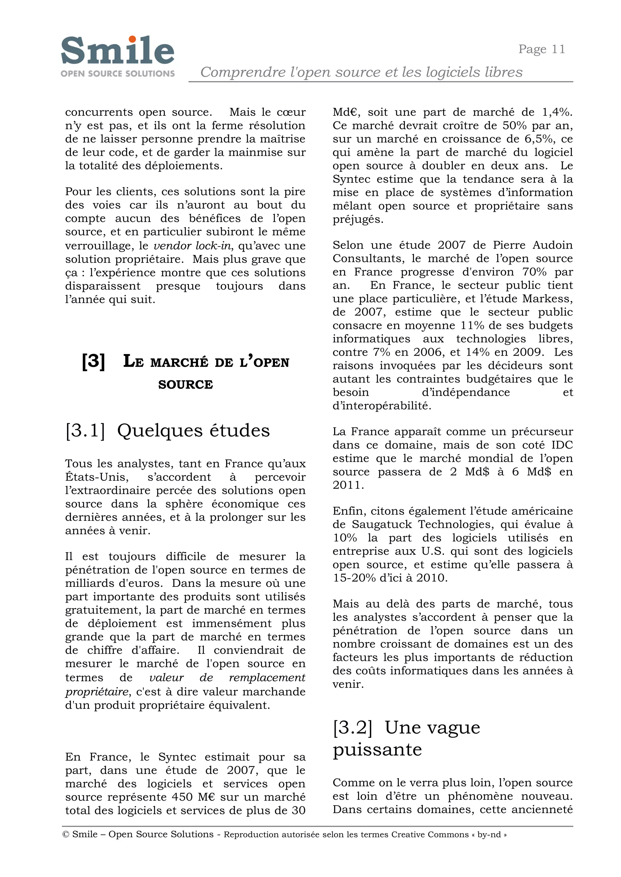 Page 11
                              Comprendre l'open source et les logiciels libres

concurrents open source. Mais le cœur                       Md€, soit une part de marché de 1,4%.
n’y est pas, et ils ont la ferme résolution                 Ce marché devrait croître de 50% par an,
de ne laisser personne prendre la maîtrise                  sur un marché en croissance de 6,5%, ce
de leur code, et de garder la mainmise sur                  qui amène la part de marché du logiciel
la totalité des déploiements.                               open source à doubler en deux ans. Le
                                                            Syntec estime que la tendance sera à la
Pour les clients, ces solutions sont la pire                mise en place de systèmes d’information
des voies car ils n’auront au bout du                       mêlant open source et propriétaire sans
compte aucun des bénéfices de l’open                        préjugés.
source, et en particulier subiront le même
verrouillage, le vendor lock-in, qu’avec une                Selon une étude 2007 de Pierre Audoin
solution propriétaire. Mais plus grave que                  Consultants, le marché de l’open source
ça : l’expérience montre que ces solutions                  en France progresse d'environ 70% par
disparaissent presque toujours dans                         an.    En France, le secteur public tient
l’année qui suit.                                           une place particulière, et l’étude Markess,
                                                            de 2007, estime que le secteur public
                                                            consacre en moyenne 11% de ses budgets
                                                            informatiques aux technologies libres,
                                                            contre 7% en 2006, et 14% en 2009. Les
    [3] LE         MARCHÉ DE L’OPEN                         raisons invoquées par les décideurs sont
                                                            autant les contraintes budgétaires que le
                     SOURCE
                                                            besoin           d’indépendance          et
                                                            d’interopérabilité.

[3.1] Quelques études                                       La France apparaît comme un précurseur
                                                            dans ce domaine, mais de son coté IDC
Tous les analystes, tant en France qu’aux                   estime que le marché mondial de l’open
États-Unis,    s’accordent   à    percevoir                 source passera de 2 Md$ à 6 Md$ en
l’extraordinaire percée des solutions open                  2011.
source dans la sphère économique ces
                                                            Enfin, citons également l’étude américaine
dernières années, et à la prolonger sur les
                                                            de Saugatuck Technologies, qui évalue à
années à venir.
                                                            10% la part des logiciels utilisés en
Il est toujours difficile de mesurer la                     entreprise aux U.S. qui sont des logiciels
pénétration de l'open source en termes de                   open source, et estime qu’elle passera à
milliards d'euros. Dans la mesure où une                    15-20% d’ici à 2010.
part importante des produits sont utilisés
                                                            Mais au delà des parts de marché, tous
gratuitement, la part de marché en termes
                                                            les analystes s’accordent à penser que la
de déploiement est immensément plus
                                                            pénétration de l’open source dans un
grande que la part de marché en termes
                                                            nombre croissant de domaines est un des
de chiffre d'affaire.     Il conviendrait de
                                                            facteurs les plus importants de réduction
mesurer le marché de l'open source en
                                                            des coûts informatiques dans les années à
termes de valeur de remplacement
                                                            venir.
propriétaire, c'est à dire valeur marchande
d'un produit propriétaire équivalent.

                                                            [3.2] Une vague
En France, le Syntec estimait pour sa                       puissante
part, dans une étude de 2007, que le
marché des logiciels et services open                       Comme on le verra plus loin, l’open source
source représente 450 M€ sur un marché                      est loin d’être un phénomène nouveau.
total des logiciels et services de plus de 30               Dans certains domaines, cette ancienneté

© Smile – Open Source Solutions - Reproduction autorisée selon les termes Creative Commons « by-nd »
 