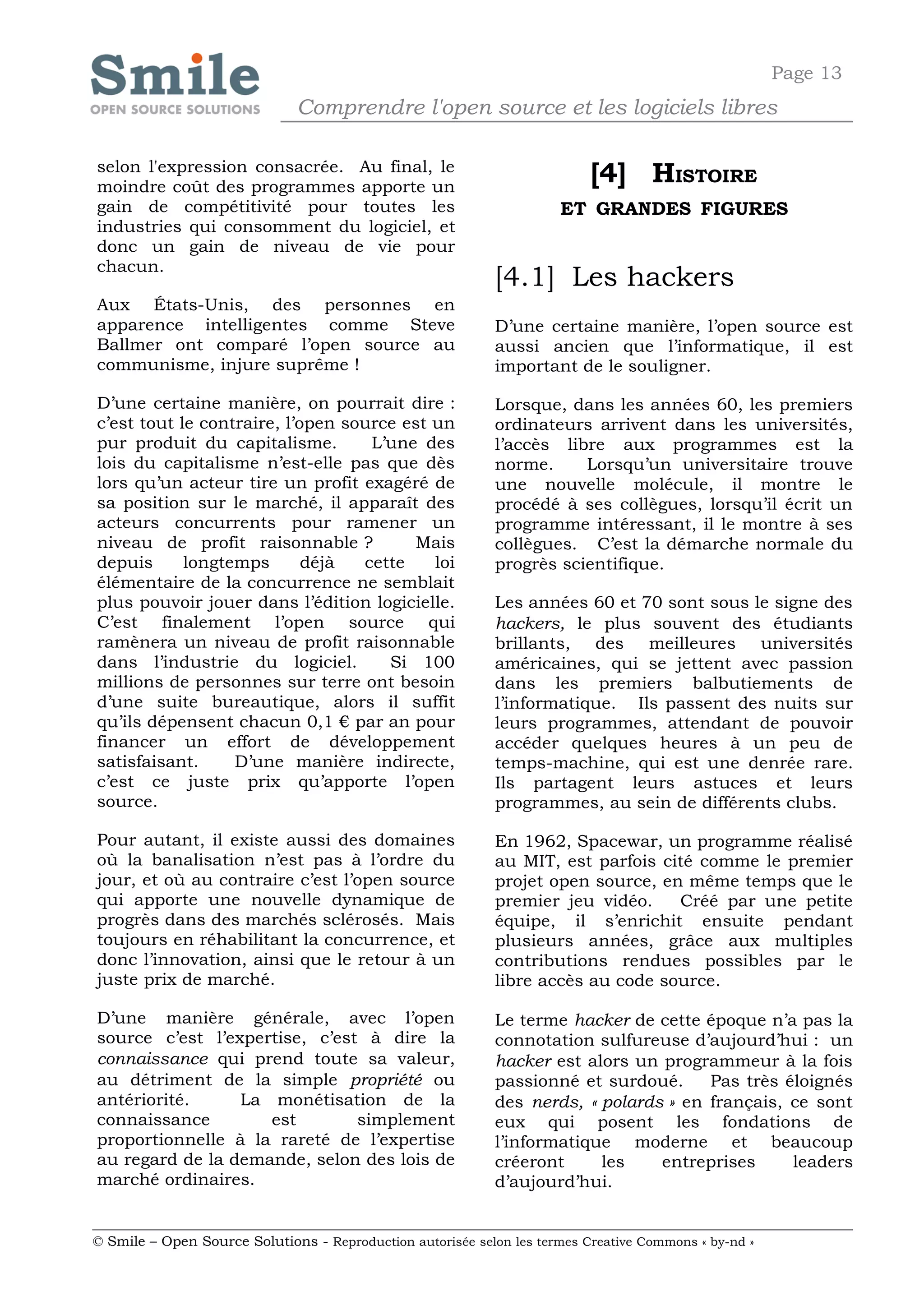 Page 13
                              Comprendre l'open source et les logiciels libres

selon l'expression consacrée. Au final, le
moindre coût des programmes apporte un
                                                                           [4] HISTOIRE
gain de compétitivité pour toutes les                                 ET GRANDES FIGURES
industries qui consomment du logiciel, et
donc un gain de niveau de vie pour
chacun.
                                                            [4.1] Les hackers
Aux États-Unis, des personnes en
apparence intelligentes comme Steve                         D’une certaine manière, l’open source est
Ballmer ont comparé l’open source au                        aussi ancien que l’informatique, il est
communisme, injure suprême !                                important de le souligner.

D’une certaine manière, on pourrait dire :                  Lorsque, dans les années 60, les premiers
c’est tout le contraire, l’open source est un               ordinateurs arrivent dans les universités,
pur produit du capitalisme.        L’une des                l’accès libre aux programmes est la
lois du capitalisme n’est-elle pas que dès                  norme.     Lorsqu’un universitaire trouve
lors qu’un acteur tire un profit exagéré de                 une nouvelle molécule, il montre le
sa position sur le marché, il apparaît des                  procédé à ses collègues, lorsqu’il écrit un
acteurs concurrents pour ramener un                         programme intéressant, il le montre à ses
niveau de profit raisonnable ?          Mais                collègues. C’est la démarche normale du
depuis      longtemps       déjà  cette    loi              progrès scientifique.
élémentaire de la concurrence ne semblait
plus pouvoir jouer dans l’édition logicielle.               Les années 60 et 70 sont sous le signe des
C’est finalement l’open source qui                          hackers, le plus souvent des étudiants
ramènera un niveau de profit raisonnable                    brillants, des meilleures universités
dans l’industrie du logiciel.        Si 100                 américaines, qui se jettent avec passion
millions de personnes sur terre ont besoin                  dans les premiers balbutiements de
d’une suite bureautique, alors il suffit                    l’informatique. Ils passent des nuits sur
qu’ils dépensent chacun 0,1 € par an pour                   leurs programmes, attendant de pouvoir
financer un effort de développement                         accéder quelques heures à un peu de
satisfaisant.     D’une manière indirecte,                  temps-machine, qui est une denrée rare.
c’est ce juste prix qu’apporte l’open                       Ils partagent leurs astuces et leurs
source.                                                     programmes, au sein de différents clubs.

Pour autant, il existe aussi des domaines                   En 1962, Spacewar, un programme réalisé
où la banalisation n’est pas à l’ordre du                   au MIT, est parfois cité comme le premier
jour, et où au contraire c’est l’open source                projet open source, en même temps que le
qui apporte une nouvelle dynamique de                       premier jeu vidéo.    Créé par une petite
progrès dans des marchés sclérosés. Mais                    équipe, il s’enrichit ensuite pendant
toujours en réhabilitant la concurrence, et                 plusieurs années, grâce aux multiples
donc l’innovation, ainsi que le retour à un                 contributions rendues possibles par le
juste prix de marché.                                       libre accès au code source.

D’une manière générale, avec l’open                         Le terme hacker de cette époque n’a pas la
source c’est l’expertise, c’est à dire la                   connotation sulfureuse d’aujourd’hui : un
connaissance qui prend toute sa valeur,                     hacker est alors un programmeur à la fois
au détriment de la simple propriété ou                      passionné et surdoué.     Pas très éloignés
antériorité.     La monétisation de la                      des nerds, « polards » en français, ce sont
connaissance        est        simplement                   eux qui posent les fondations de
proportionnelle à la rareté de l’expertise                  l’informatique moderne et beaucoup
au regard de la demande, selon des lois de                  créeront     les    entreprises     leaders
marché ordinaires.                                          d’aujourd’hui.


© Smile – Open Source Solutions - Reproduction autorisée selon les termes Creative Commons « by-nd »
 