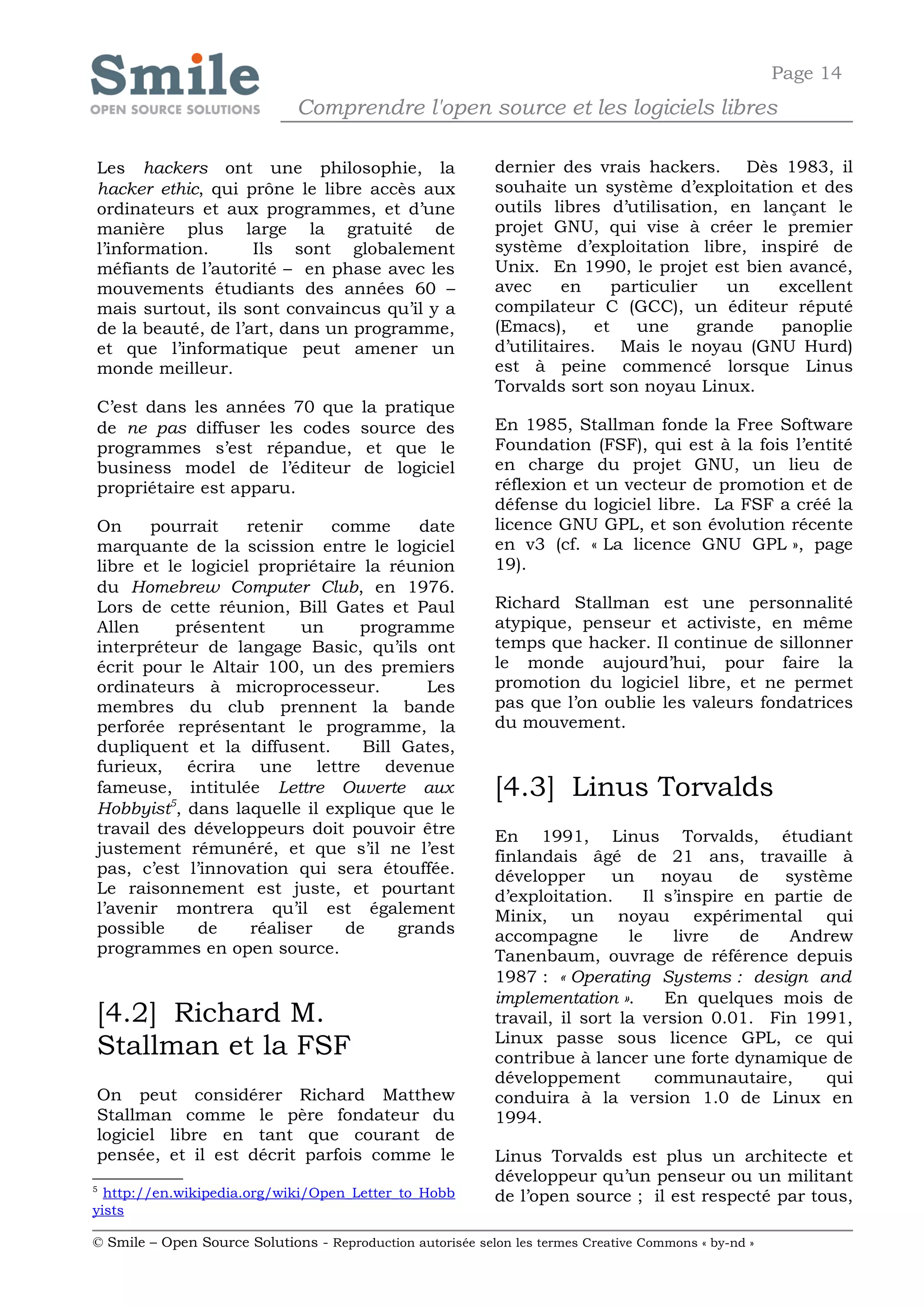 Page 14
                              Comprendre l'open source et les logiciels libres

Les hackers ont une philosophie, la                         dernier des vrais hackers. Dès 1983, il
hacker ethic, qui prône le libre accès aux                  souhaite un système d’exploitation et des
ordinateurs et aux programmes, et d’une                     outils libres d’utilisation, en lançant le
manière plus large la gratuité de                           projet GNU, qui vise à créer le premier
l’information.      Ils sont globalement                    système d’exploitation libre, inspiré de
méfiants de l’autorité – en phase avec les                  Unix. En 1990, le projet est bien avancé,
mouvements étudiants des années 60 –                        avec     en      particulier   un  excellent
mais surtout, ils sont convaincus qu’il y a                 compilateur C (GCC), un éditeur réputé
de la beauté, de l’art, dans un programme,                  (Emacs),      et    une     grande panoplie
et que l’informatique peut amener un                        d’utilitaires. Mais le noyau (GNU Hurd)
monde meilleur.                                             est à peine commencé lorsque Linus
                                                            Torvalds sort son noyau Linux.
C’est dans les années 70 que            la pratique
de ne pas diffuser les codes            source des          En 1985, Stallman fonde la Free Software
programmes s’est répandue,               et que le          Foundation (FSF), qui est à la fois l’entité
business model de l’éditeur             de logiciel         en charge du projet GNU, un lieu de
propriétaire est apparu.                                    réflexion et un vecteur de promotion et de
                                                            défense du logiciel libre. La FSF a créé la
On     pourrait     retenir   comme       date              licence GNU GPL, et son évolution récente
marquante de la scission entre le logiciel                  en v3 (cf. « La licence GNU GPL », page
libre et le logiciel propriétaire la réunion                19).
du Homebrew Computer Club, en 1976.
Lors de cette réunion, Bill Gates et Paul                   Richard Stallman est une personnalité
Allen     présentent       un    programme                  atypique, penseur et activiste, en même
interpréteur de langage Basic, qu’ils ont                   temps que hacker. Il continue de sillonner
écrit pour le Altair 100, un des premiers                   le monde aujourd’hui, pour faire la
ordinateurs à microprocesseur.             Les              promotion du logiciel libre, et ne permet
membres du club prennent la bande                           pas que l’on oublie les valeurs fondatrices
perforée représentant le programme, la                      du mouvement.
dupliquent et la diffusent.       Bill Gates,
furieux, écrira une lettre devenue
fameuse, intitulée Lettre Ouverte aux                       [4.3] Linus Torvalds
Hobbyist5, dans laquelle il explique que le
travail des développeurs doit pouvoir être                  En 1991, Linus Torvalds, étudiant
justement rémunéré, et que s’il ne l’est                    finlandais âgé de 21 ans, travaille à
pas, c’est l’innovation qui sera étouffée.                  développer      un      noyau     de  système
Le raisonnement est juste, et pourtant                      d’exploitation.      Il s’inspire en partie de
l’avenir montrera qu’il est également                       Minix, un noyau expérimental qui
possible     de     réaliser    de     grands               accompagne        le     livre    de  Andrew
programmes en open source.                                  Tanenbaum, ouvrage de référence depuis
                                                            1987 : « Operating Systems : design and
                                                            implementation ».       En quelques mois de
[4.2] Richard M.                                            travail, il sort la version 0.01. Fin 1991,
                                                            Linux passe sous licence GPL, ce qui
Stallman et la FSF                                          contribue à lancer une forte dynamique de
                                                            développement          communautaire,      qui
On peut considérer Richard Matthew                          conduira à la version 1.0 de Linux en
Stallman comme le père fondateur du                         1994.
logiciel libre en tant que courant de
pensée, et il est décrit parfois comme le                   Linus Torvalds est plus un architecte et
                                                            développeur qu’un penseur ou un militant
5
  http://en.wikipedia.org/wiki/Open_Letter_to_Hobb          de l’open source ; il est respecté par tous,
yists

© Smile – Open Source Solutions - Reproduction autorisée selon les termes Creative Commons « by-nd »
 