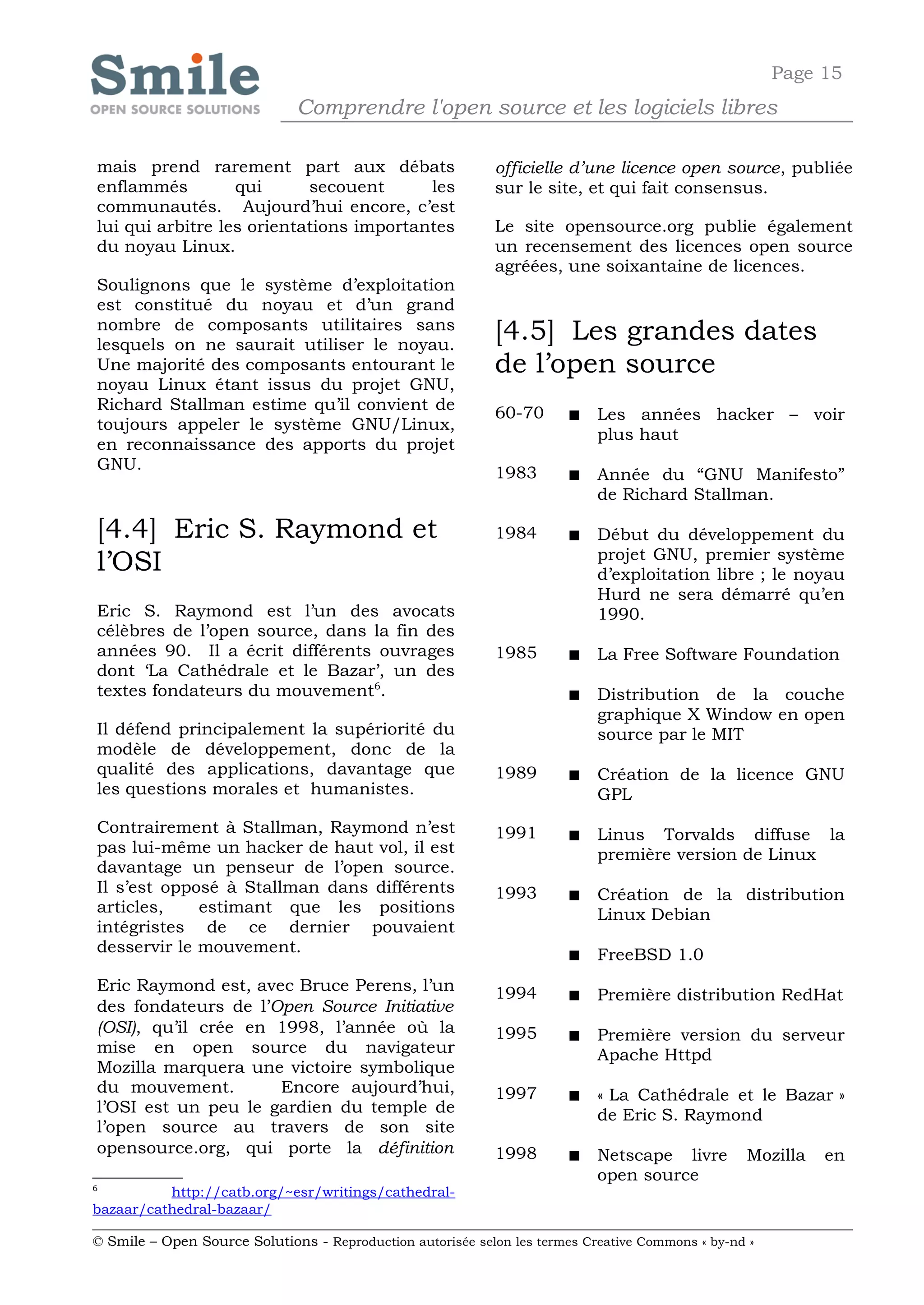 Page 15
                              Comprendre l'open source et les logiciels libres

mais prend rarement part aux débats                         officielle d’une licence open source, publiée
enflammés         qui      secouent      les                sur le site, et qui fait consensus.
communautés. Aujourd’hui encore, c’est
lui qui arbitre les orientations importantes                Le site opensource.org publie également
du noyau Linux.                                             un recensement des licences open source
                                                            agréées, une soixantaine de licences.
Soulignons que le système d’exploitation
est constitué du noyau et d’un grand
nombre de composants utilitaires sans
lesquels on ne saurait utiliser le noyau.
                                                            [4.5] Les grandes dates
Une majorité des composants entourant le                    de l’open source
noyau Linux étant issus du projet GNU,
Richard Stallman estime qu’il convient de                   60-70          Les années hacker – voir
toujours appeler le système GNU/Linux,
                                                                            plus haut
en reconnaissance des apports du projet
GNU.
                                                            1983           Année du “GNU Manifesto”
                                                                            de Richard Stallman.

[4.4] Eric S. Raymond et                                    1984           Début du développement du
                                                                            projet GNU, premier système
l’OSI                                                                       d’exploitation libre ; le noyau
                                                                            Hurd ne sera démarré qu’en
Eric S. Raymond est l’un des avocats                                        1990.
célèbres de l’open source, dans la fin des
années 90. Il a écrit différents ouvrages                   1985           La Free Software Foundation
dont ‘La Cathédrale et le Bazar’, un des
textes fondateurs du mouvement6.                                           Distribution de la couche
                                                                            graphique X Window en open
Il défend principalement la supériorité du                                  source par le MIT
modèle de développement, donc de la
qualité des applications, davantage que                     1989           Création de la licence GNU
les questions morales et humanistes.                                        GPL
Contrairement à Stallman, Raymond n’est                     1991           Linus Torvalds diffuse la
pas lui-même un hacker de haut vol, il est                                  première version de Linux
davantage un penseur de l’open source.
Il s’est opposé à Stallman dans différents                  1993           Création de la distribution
articles,    estimant que les positions                                     Linux Debian
intégristes de ce dernier pouvaient
desservir le mouvement.                                                    FreeBSD 1.0
Eric Raymond est, avec Bruce Perens, l’un                   1994           Première distribution RedHat
des fondateurs de l’Open Source Initiative
(OSI), qu’il crée en 1998, l’année où la                    1995           Première version du serveur
mise en open source du navigateur                                           Apache Httpd
Mozilla marquera une victoire symbolique
du mouvement.        Encore aujourd’hui,                    1997           « La Cathédrale et le Bazar »
l’OSI est un peu le gardien du temple de                                    de Eric S. Raymond
l’open source au travers de son site
opensource.org, qui porte la définition                     1998           Netscape livre        Mozilla   en
                                                                            open source
6
          http://catb.org/~esr/writings/cathedral-
bazaar/cathedral-bazaar/

© Smile – Open Source Solutions - Reproduction autorisée selon les termes Creative Commons « by-nd »
 