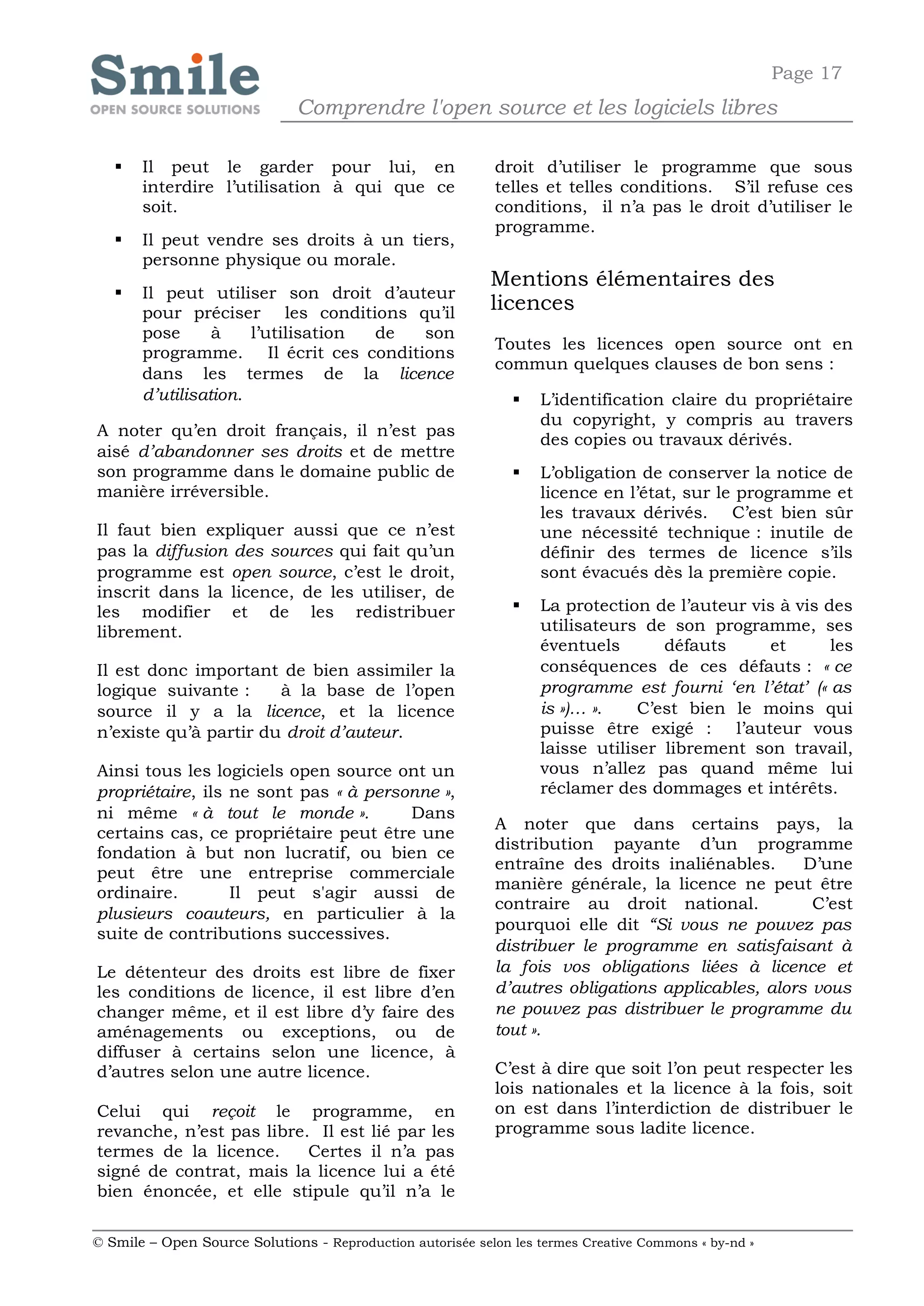 Page 17
                              Comprendre l'open source et les logiciels libres

      Il peut le garder pour lui, en                       droit d’utiliser le programme que sous
       interdire l’utilisation à qui que ce                 telles et telles conditions. S’il refuse ces
       soit.                                                conditions, il n’a pas le droit d’utiliser le
                                                            programme.
      Il peut vendre ses droits à un tiers,
       personne physique ou morale.
                                                            Mentions élémentaires des
      Il peut utiliser son droit d’auteur
       pour préciser les conditions qu’il                   licences
       pose      à    l’utilisation de son
                                                            Toutes les licences open source ont en
       programme. Il écrit ces conditions
                                                            commun quelques clauses de bon sens :
       dans les termes de la licence
       d’utilisation.                                             L’identification claire du propriétaire
                                                                   du copyright, y compris au travers
A noter qu’en droit français, il n’est pas
                                                                   des copies ou travaux dérivés.
aisé d’abandonner ses droits et de mettre
son programme dans le domaine public de                           L’obligation de conserver la notice de
manière irréversible.                                              licence en l’état, sur le programme et
                                                                   les travaux dérivés. C’est bien sûr
Il faut bien expliquer aussi que ce n’est                          une nécessité technique : inutile de
pas la diffusion des sources qui fait qu’un                        définir des termes de licence s’ils
programme est open source, c’est le droit,                         sont évacués dès la première copie.
inscrit dans la licence, de les utiliser, de
les modifier et de les redistribuer                               La protection de l’auteur vis à vis des
librement.                                                         utilisateurs de son programme, ses
                                                                   éventuels       défauts     et       les
Il est donc important de bien assimiler la                         conséquences de ces défauts : « ce
logique suivante :     à la base de l’open                         programme est fourni ‘en l’état’ (« as
source il y a la licence, et la licence                            is »)… ».    C’est bien le moins qui
n’existe qu’à partir du droit d’auteur.                            puisse être exigé : l’auteur vous
                                                                   laisse utiliser librement son travail,
Ainsi tous les logiciels open source ont un                        vous n’allez pas quand même lui
propriétaire, ils ne sont pas « à personne »,                      réclamer des dommages et intérêts.
ni même « à tout le monde ».           Dans
                                                            A noter que dans certains pays, la
certains cas, ce propriétaire peut être une
                                                            distribution payante d’un programme
fondation à but non lucratif, ou bien ce
                                                            entraîne des droits inaliénables.      D’une
peut être une entreprise commerciale
                                                            manière générale, la licence ne peut être
ordinaire.        Il peut s'agir aussi de
                                                            contraire au droit national.            C’est
plusieurs coauteurs, en particulier à la
                                                            pourquoi elle dit “Si vous ne pouvez pas
suite de contributions successives.
                                                            distribuer le programme en satisfaisant à
Le détenteur des droits est libre de fixer                  la fois vos obligations liées à licence et
les conditions de licence, il est libre d’en                d’autres obligations applicables, alors vous
changer même, et il est libre d’y faire des                 ne pouvez pas distribuer le programme du
aménagements ou exceptions, ou de                           tout ».
diffuser à certains selon une licence, à
d’autres selon une autre licence.                           C’est à dire que soit l’on peut respecter les
                                                            lois nationales et la licence à la fois, soit
Celui qui reçoit le programme, en                           on est dans l’interdiction de distribuer le
revanche, n’est pas libre. Il est lié par les               programme sous ladite licence.
termes de la licence.     Certes il n’a pas
signé de contrat, mais la licence lui a été
bien énoncée, et elle stipule qu’il n’a le

© Smile – Open Source Solutions - Reproduction autorisée selon les termes Creative Commons « by-nd »
 