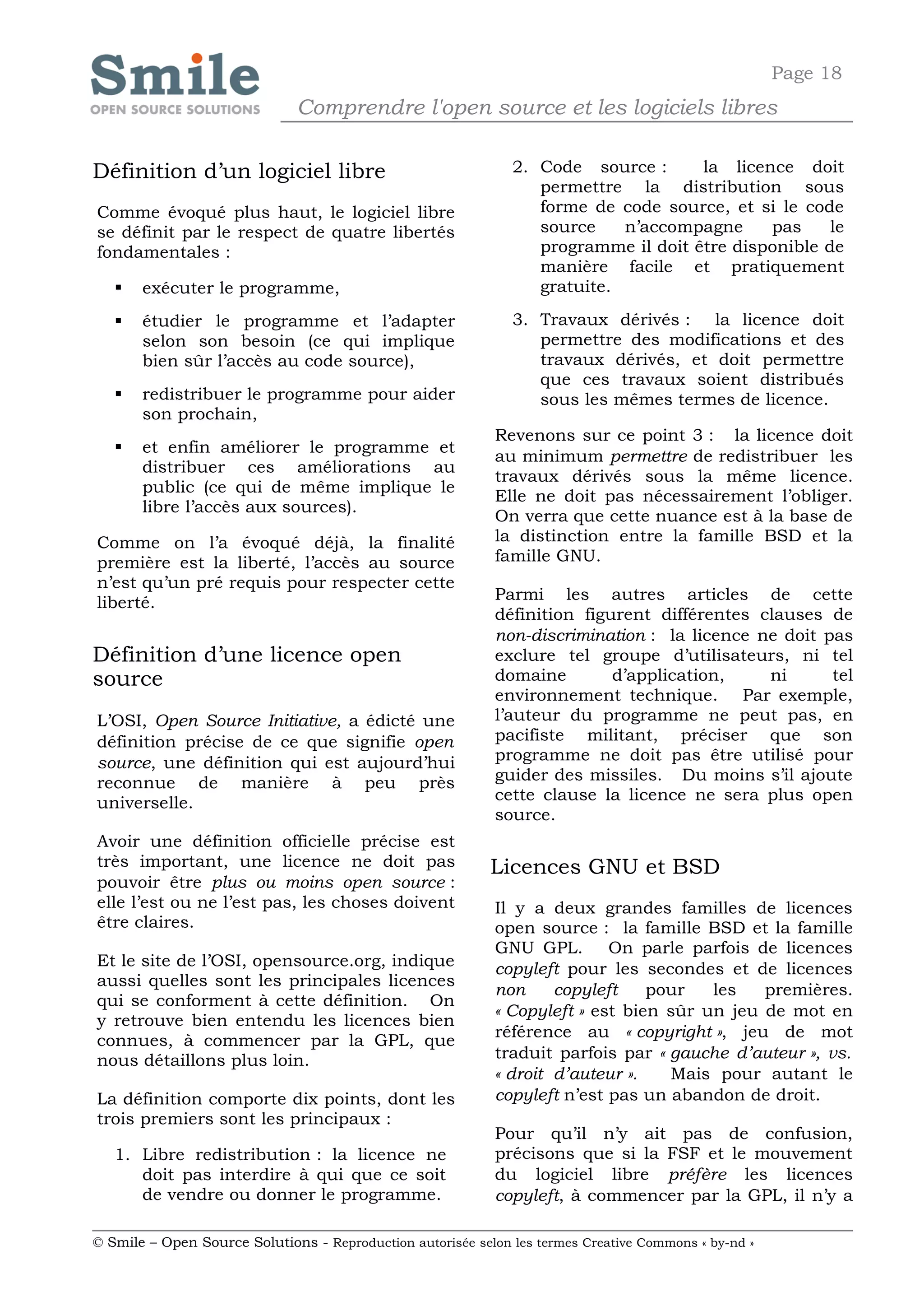 Page 18
                              Comprendre l'open source et les logiciels libres

Définition d’un logiciel libre                                 2. Code source :      la licence doit
                                                                  permettre la distribution sous
Comme évoqué plus haut, le logiciel libre                         forme de code source, et si le code
se définit par le respect de quatre libertés                      source    n’accompagne     pas     le
fondamentales :                                                   programme il doit être disponible de
                                                                  manière facile et pratiquement
      exécuter le programme,                                     gratuite.

      étudier le programme et l’adapter                       3. Travaux dérivés : la licence doit
       selon son besoin (ce qui implique                          permettre des modifications et des
       bien sûr l’accès au code source),                          travaux dérivés, et doit permettre
                                                                  que ces travaux soient distribués
      redistribuer le programme pour aider                       sous les mêmes termes de licence.
       son prochain,
                                                            Revenons sur ce point 3 : la licence doit
      et enfin améliorer le programme et
                                                            au minimum permettre de redistribuer les
       distribuer ces améliorations au
                                                            travaux dérivés sous la même licence.
       public (ce qui de même implique le
                                                            Elle ne doit pas nécessairement l’obliger.
       libre l’accès aux sources).
                                                            On verra que cette nuance est à la base de
Comme on l’a évoqué déjà, la finalité                       la distinction entre la famille BSD et la
première est la liberté, l’accès au source                  famille GNU.
n’est qu’un pré requis pour respecter cette
liberté.                                                    Parmi les autres articles de cette
                                                            définition figurent différentes clauses de
                                                            non-discrimination : la licence ne doit pas
Définition d’une licence open                               exclure tel groupe d’utilisateurs, ni tel
source                                                      domaine        d’application,    ni      tel
                                                            environnement technique. Par exemple,
L’OSI, Open Source Initiative, a édicté une                 l’auteur du programme ne peut pas, en
définition précise de ce que signifie open                  pacifiste militant, préciser que son
source, une définition qui est aujourd’hui                  programme ne doit pas être utilisé pour
reconnue de manière à peu près                              guider des missiles. Du moins s’il ajoute
universelle.                                                cette clause la licence ne sera plus open
                                                            source.
Avoir une définition officielle précise est
très important, une licence ne doit pas                     Licences GNU et BSD
pouvoir être plus ou moins open source :
elle l’est ou ne l’est pas, les choses doivent              Il y a deux grandes familles de licences
être claires.                                               open source : la famille BSD et la famille
                                                            GNU GPL. On parle parfois de licences
Et le site de l’OSI, opensource.org, indique                copyleft pour les secondes et de licences
aussi quelles sont les principales licences
                                                            non     copyleft    pour   les   premières.
qui se conforment à cette définition. On
                                                            « Copyleft » est bien sûr un jeu de mot en
y retrouve bien entendu les licences bien
                                                            référence au « copyright », jeu de mot
connues, à commencer par la GPL, que
nous détaillons plus loin.                                  traduit parfois par « gauche d’auteur », vs.
                                                            « droit d’auteur ».   Mais pour autant le
La définition comporte dix points, dont les                 copyleft n’est pas un abandon de droit.
trois premiers sont les principaux :
                                                            Pour qu’il n’y ait pas de confusion,
   1. Libre redistribution : la licence ne                  précisons que si la FSF et le mouvement
      doit pas interdire à qui que ce soit                  du logiciel libre préfère les licences
      de vendre ou donner le programme.                     copyleft, à commencer par la GPL, il n’y a

© Smile – Open Source Solutions - Reproduction autorisée selon les termes Creative Commons « by-nd »
 