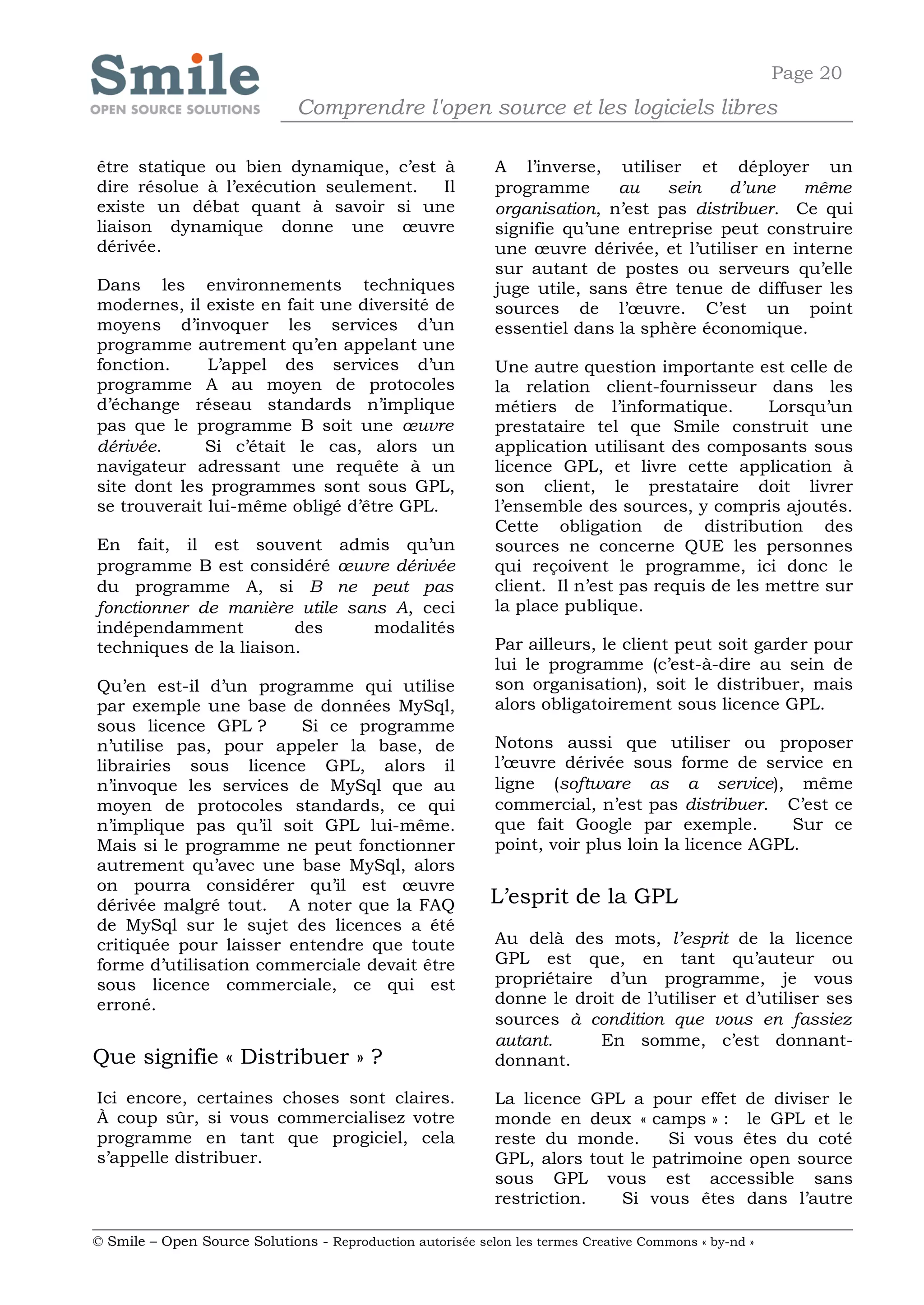 Page 20
                              Comprendre l'open source et les logiciels libres

être statique ou bien dynamique, c’est à                    A l’inverse, utiliser et déployer un
dire résolue à l’exécution seulement.  Il                   programme      au    sein    d’une   même
existe un débat quant à savoir si une                       organisation, n’est pas distribuer. Ce qui
liaison dynamique donne une œuvre                           signifie qu’une entreprise peut construire
dérivée.                                                    une œuvre dérivée, et l’utiliser en interne
                                                            sur autant de postes ou serveurs qu’elle
Dans les environnements techniques                          juge utile, sans être tenue de diffuser les
modernes, il existe en fait une diversité de                sources de l’œuvre. C’est un point
moyens d’invoquer les services d’un                         essentiel dans la sphère économique.
programme autrement qu’en appelant une
fonction.     L’appel des services d’un                     Une autre question importante est celle de
programme A au moyen de protocoles                          la relation client-fournisseur dans les
d’échange réseau standards n’implique                       métiers de l’informatique.         Lorsqu’un
pas que le programme B soit une œuvre                       prestataire tel que Smile construit une
dérivée.     Si c’était le cas, alors un                    application utilisant des composants sous
navigateur adressant une requête à un                       licence GPL, et livre cette application à
site dont les programmes sont sous GPL,                     son client, le prestataire doit livrer
se trouverait lui-même obligé d’être GPL.                   l’ensemble des sources, y compris ajoutés.
                                                            Cette obligation de distribution des
En fait, il est souvent admis qu’un                         sources ne concerne QUE les personnes
programme B est considéré œuvre dérivée                     qui reçoivent le programme, ici donc le
du programme A, si B ne peut pas                            client. Il n’est pas requis de les mettre sur
fonctionner de manière utile sans A, ceci                   la place publique.
indépendamment          des     modalités
techniques de la liaison.                                   Par ailleurs, le client peut soit garder pour
                                                            lui le programme (c’est-à-dire au sein de
Qu’en est-il d’un programme qui utilise                     son organisation), soit le distribuer, mais
par exemple une base de données MySql,                      alors obligatoirement sous licence GPL.
sous licence GPL ?      Si ce programme
n’utilise pas, pour appeler la base, de                     Notons aussi que utiliser ou proposer
librairies sous licence GPL, alors il                       l’œuvre dérivée sous forme de service en
n’invoque les services de MySql que au                      ligne (software as a service), même
moyen de protocoles standards, ce qui                       commercial, n’est pas distribuer. C’est ce
n’implique pas qu’il soit GPL lui-même.                     que fait Google par exemple.         Sur ce
Mais si le programme ne peut fonctionner                    point, voir plus loin la licence AGPL.
autrement qu’avec une base MySql, alors
on pourra considérer qu’il est œuvre
dérivée malgré tout. A noter que la FAQ                     L’esprit de la GPL
de MySql sur le sujet des licences a été
critiquée pour laisser entendre que toute                   Au delà des mots, l’esprit de la licence
forme d’utilisation commerciale devait être                 GPL est que, en tant qu’auteur ou
sous licence commerciale, ce qui est                        propriétaire d’un programme, je vous
erroné.                                                     donne le droit de l’utiliser et d’utiliser ses
                                                            sources à condition que vous en fassiez
                                                            autant.     En somme, c’est donnant-
Que signifie « Distribuer » ?                               donnant.

Ici encore, certaines choses sont claires.                  La licence GPL a pour effet de diviser le
À coup sûr, si vous commercialisez votre                    monde en deux « camps » : le GPL et le
programme en tant que progiciel, cela                       reste du monde.      Si vous êtes du coté
s’appelle distribuer.                                       GPL, alors tout le patrimoine open source
                                                            sous GPL vous est accessible sans
                                                            restriction.   Si vous êtes dans l’autre

© Smile – Open Source Solutions - Reproduction autorisée selon les termes Creative Commons « by-nd »
 