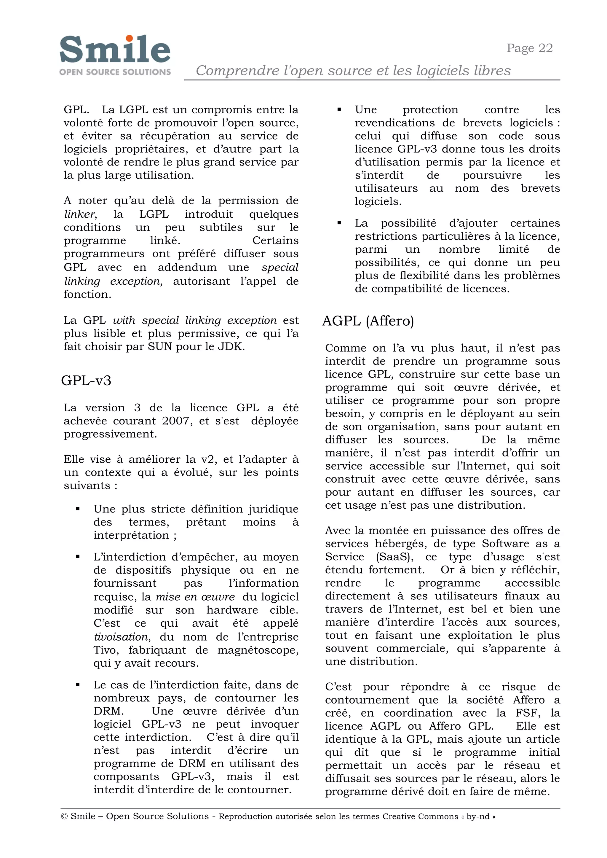 Page 22
                              Comprendre l'open source et les logiciels libres

GPL. La LGPL est un compromis entre la                            Une        protection    contre    les
volonté forte de promouvoir l’open source,                         revendications de brevets logiciels :
et éviter sa récupération au service de                            celui qui diffuse son code sous
logiciels propriétaires, et d’autre part la                        licence GPL-v3 donne tous les droits
volonté de rendre le plus grand service par                        d’utilisation permis par la licence et
la plus large utilisation.                                         s’interdit     de     poursuivre   les
                                                                   utilisateurs au nom des brevets
A noter qu’au delà de la permission de                             logiciels.
linker, la LGPL introduit quelques
conditions un peu subtiles sur le                                 La possibilité d’ajouter certaines
programme       linké.           Certains                          restrictions particulières à la licence,
programmeurs ont préféré diffuser sous                             parmi     un     nombre     limité   de
GPL avec en addendum une special                                   possibilités, ce qui donne un peu
                                                                   plus de flexibilité dans les problèmes
linking exception, autorisant l’appel de
                                                                   de compatibilité de licences.
fonction.

La GPL with special linking exception est                   AGPL (Affero)
plus lisible et plus permissive, ce qui l’a
fait choisir par SUN pour le JDK.                           Comme on l’a vu plus haut, il n’est pas
                                                            interdit de prendre un programme sous
                                                            licence GPL, construire sur cette base un
GPL-v3                                                      programme qui soit œuvre dérivée, et
                                                            utiliser ce programme pour son propre
La version 3 de la licence GPL a été
                                                            besoin, y compris en le déployant au sein
achevée courant 2007, et s'est déployée
                                                            de son organisation, sans pour autant en
progressivement.
                                                            diffuser les sources.        De la même
                                                            manière, il n’est pas interdit d’offrir un
Elle vise à améliorer la v2, et l’adapter à
                                                            service accessible sur l’Internet, qui soit
un contexte qui a évolué, sur les points
                                                            construit avec cette œuvre dérivée, sans
suivants :
                                                            pour autant en diffuser les sources, car
      Une plus stricte définition juridique                cet usage n’est pas une distribution.
       des termes, prêtant moins à
       interprétation ;                                     Avec la montée en puissance des offres de
                                                            services hébergés, de type Software as a
      L’interdiction d’empêcher, au moyen                  Service (SaaS), ce type d’usage s'est
       de dispositifs physique ou en ne                     étendu fortement. Or à bien y réfléchir,
       fournissant      pas    l’information                rendre     le     programme      accessible
       requise, la mise en œuvre du logiciel                directement à ses utilisateurs finaux au
       modifié sur son hardware cible.                      travers de l’Internet, est bel et bien une
       C’est ce qui avait été appelé                        manière d’interdire l’accès aux sources,
       tivoisation, du nom de l’entreprise                  tout en faisant une exploitation le plus
       Tivo, fabriquant de magnétoscope,                    souvent commerciale, qui s’apparente à
       qui y avait recours.                                 une distribution.

      Le cas de l’interdiction faite, dans de              C’est pour répondre à ce risque de
       nombreux pays, de contourner les                     contournement que la société Affero a
       DRM.        Une œuvre dérivée d’un                   créé, en coordination avec la FSF, la
       logiciel GPL-v3 ne peut invoquer                     licence AGPL ou Affero GPL.         Elle est
       cette interdiction. C’est à dire qu’il               identique à la GPL, mais ajoute un article
       n’est pas interdit d’écrire un                       qui dit que si le programme initial
       programme de DRM en utilisant des                    permettait un accès par le réseau et
       composants GPL-v3, mais il est                       diffusait ses sources par le réseau, alors le
       interdit d’interdire de le contourner.               programme dérivé doit en faire de même.

© Smile – Open Source Solutions - Reproduction autorisée selon les termes Creative Commons « by-nd »
 