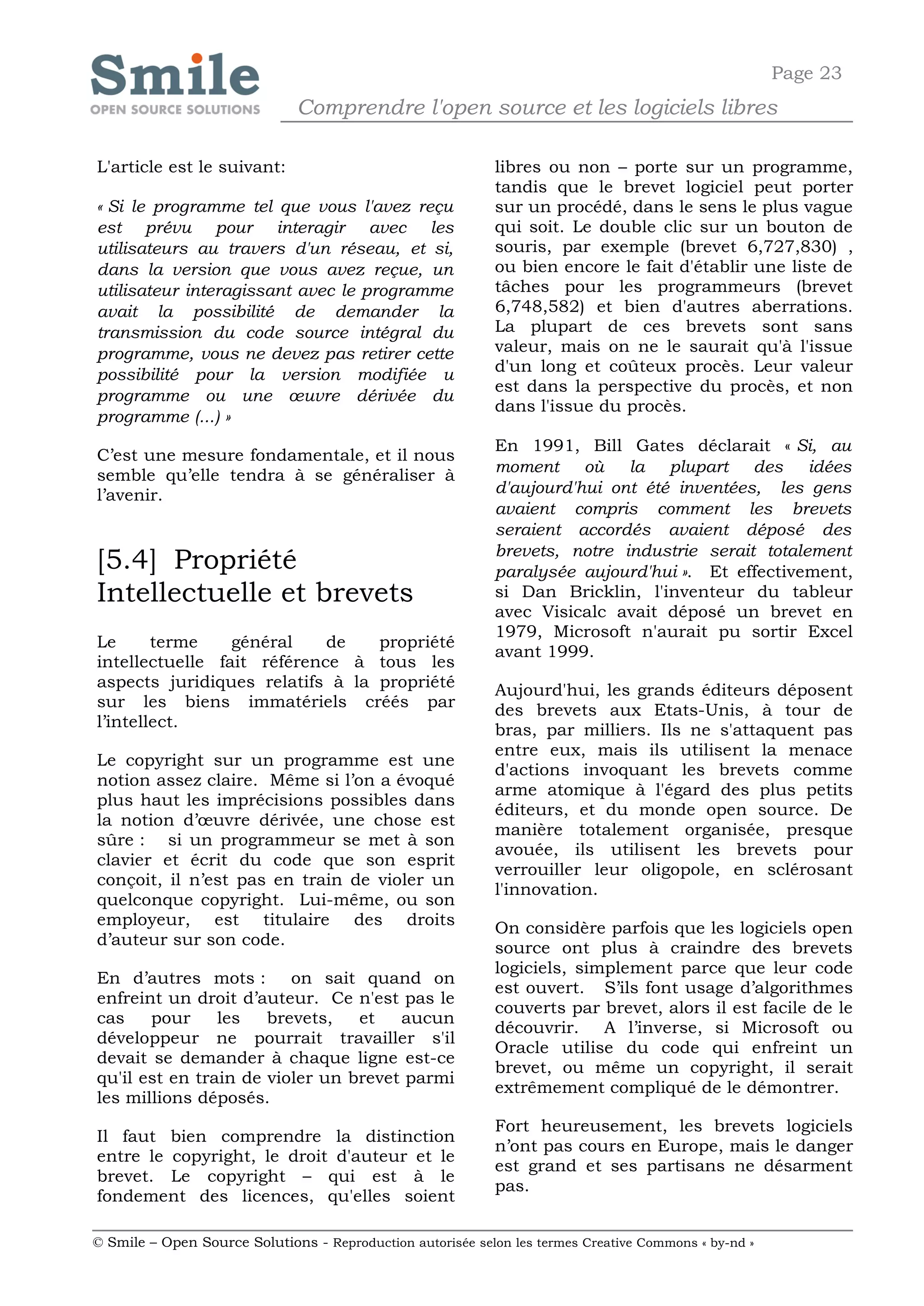Page 23
                              Comprendre l'open source et les logiciels libres

L'article est le suivant:                                   libres ou non – porte sur un programme,
                                                            tandis que le brevet logiciel peut porter
« Si le programme tel que vous l'avez reçu                  sur un procédé, dans le sens le plus vague
est prévu pour interagir avec les                           qui soit. Le double clic sur un bouton de
utilisateurs au travers d'un réseau, et si,                 souris, par exemple (brevet 6,727,830) ,
dans la version que vous avez reçue, un                     ou bien encore le fait d'établir une liste de
utilisateur interagissant avec le programme                 tâches pour les programmeurs (brevet
avait la possibilité de demander la                         6,748,582) et bien d'autres aberrations.
transmission du code source intégral du                     La plupart de ces brevets sont sans
programme, vous ne devez pas retirer cette                  valeur, mais on ne le saurait qu'à l'issue
possibilité pour la version modifiée u                      d'un long et coûteux procès. Leur valeur
                                                            est dans la perspective du procès, et non
programme ou une œuvre dérivée du
                                                            dans l'issue du procès.
programme (...) »
                                                            En 1991, Bill Gates déclarait « Si, au
C’est une mesure fondamentale, et il nous
                                                            moment où la plupart des idées
semble qu’elle tendra à se généraliser à
l’avenir.                                                   d'aujourd'hui ont été inventées, les gens
                                                            avaient compris comment les brevets
                                                            seraient accordés avaient déposé des
                                                            brevets, notre industrie serait totalement
[5.4] Propriété                                             paralysée aujourd'hui ». Et effectivement,
Intellectuelle et brevets                                   si Dan Bricklin, l'inventeur du tableur
                                                            avec Visicalc avait déposé un brevet en
                                                            1979, Microsoft n'aurait pu sortir Excel
Le      terme    général    de   propriété
                                                            avant 1999.
intellectuelle fait référence à tous les
aspects juridiques relatifs à la propriété                  Aujourd'hui, les grands éditeurs déposent
sur les biens immatériels créés par                         des brevets aux Etats-Unis, à tour de
l’intellect.                                                bras, par milliers. Ils ne s'attaquent pas
                                                            entre eux, mais ils utilisent la menace
Le copyright sur un programme est une
                                                            d'actions invoquant les brevets comme
notion assez claire. Même si l’on a évoqué
                                                            arme atomique à l'égard des plus petits
plus haut les imprécisions possibles dans
                                                            éditeurs, et du monde open source. De
la notion d’œuvre dérivée, une chose est
                                                            manière totalement organisée, presque
sûre : si un programmeur se met à son
                                                            avouée, ils utilisent les brevets pour
clavier et écrit du code que son esprit
                                                            verrouiller leur oligopole, en sclérosant
conçoit, il n’est pas en train de violer un
                                                            l'innovation.
quelconque copyright. Lui-même, ou son
employeur, est titulaire des droits                         On considère parfois que les logiciels open
d’auteur sur son code.                                      source ont plus à craindre des brevets
                                                            logiciels, simplement parce que leur code
En d’autres mots : on sait quand on
                                                            est ouvert. S’ils font usage d’algorithmes
enfreint un droit d’auteur. Ce n'est pas le
                                                            couverts par brevet, alors il est facile de le
cas    pour     les   brevets,   et   aucun
                                                            découvrir. A l’inverse, si Microsoft ou
développeur ne pourrait travailler s'il
                                                            Oracle utilise du code qui enfreint un
devait se demander à chaque ligne est-ce
                                                            brevet, ou même un copyright, il serait
qu'il est en train de violer un brevet parmi
                                                            extrêmement compliqué de le démontrer.
les millions déposés.
                                                            Fort heureusement, les brevets logiciels
Il faut bien comprendre la distinction
                                                            n’ont pas cours en Europe, mais le danger
entre le copyright, le droit d'auteur et le
                                                            est grand et ses partisans ne désarment
brevet. Le copyright – qui est à le
                                                            pas.
fondement des licences, qu'elles soient

© Smile – Open Source Solutions - Reproduction autorisée selon les termes Creative Commons « by-nd »
 