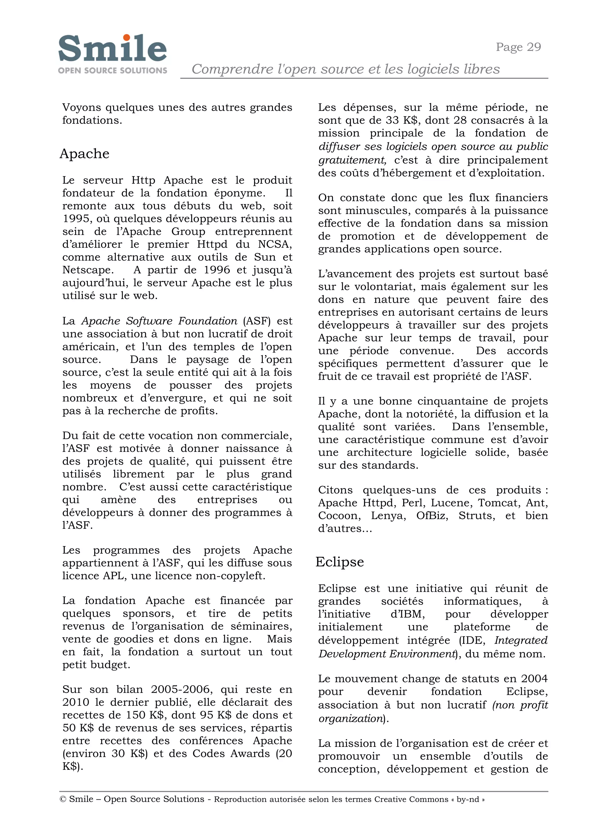 Page 29
                              Comprendre l'open source et les logiciels libres

Voyons quelques unes des autres grandes                     Les dépenses, sur la même période, ne
fondations.                                                 sont que de 33 K$, dont 28 consacrés à la
                                                            mission principale de la fondation de
                                                            diffuser ses logiciels open source au public
Apache                                                      gratuitement, c’est à dire principalement
                                                            des coûts d’hébergement et d’exploitation.
Le serveur Http Apache est le produit
fondateur de la fondation éponyme.       Il                 On constate donc que les flux financiers
remonte aux tous débuts du web, soit                        sont minuscules, comparés à la puissance
1995, où quelques développeurs réunis au                    effective de la fondation dans sa mission
sein de l’Apache Group entreprennent                        de promotion et de développement de
d’améliorer le premier Httpd du NCSA,                       grandes applications open source.
comme alternative aux outils de Sun et
Netscape.      A partir de 1996 et jusqu’à                  L’avancement des projets est surtout basé
aujourd’hui, le serveur Apache est le plus                  sur le volontariat, mais également sur les
utilisé sur le web.                                         dons en nature que peuvent faire des
                                                            entreprises en autorisant certains de leurs
La Apache Software Foundation (ASF) est                     développeurs à travailler sur des projets
une association à but non lucratif de droit                 Apache sur leur temps de travail, pour
américain, et l’un des temples de l’open                    une période convenue.           Des accords
source.      Dans le paysage de l’open                      spécifiques permettent d’assurer que le
source, c’est la seule entité qui ait à la fois             fruit de ce travail est propriété de l’ASF.
les moyens de pousser des projets
nombreux et d’envergure, et qui ne soit                     Il y a une bonne cinquantaine de projets
pas à la recherche de profits.                              Apache, dont la notoriété, la diffusion et la
                                                            qualité sont variées. Dans l’ensemble,
Du fait de cette vocation non commerciale,                  une caractéristique commune est d’avoir
l’ASF est motivée à donner naissance à                      une architecture logicielle solide, basée
des projets de qualité, qui puissent être                   sur des standards.
utilisés librement par le plus grand
nombre. C’est aussi cette caractéristique                   Citons quelques-uns de ces produits :
qui     amène      des    entreprises  ou                   Apache Httpd, Perl, Lucene, Tomcat, Ant,
développeurs à donner des programmes à                      Cocoon, Lenya, OfBiz, Struts, et bien
l’ASF.                                                      d’autres…
Les programmes des projets Apache
appartiennent à l’ASF, qui les diffuse sous                 Eclipse
licence APL, une licence non-copyleft.
                                                            Eclipse est une initiative qui réunit de
La fondation Apache est financée par                        grandes      sociétés  informatiques,    à
quelques sponsors, et tire de petits                        l’initiative   d’IBM,  pour     développer
revenus de l’organisation de séminaires,                    initialement       une   plateforme     de
vente de goodies et dons en ligne. Mais                     développement intégrée (IDE, Integrated
en fait, la fondation a surtout un tout                     Development Environment), du même nom.
petit budget.
                                                            Le mouvement change de statuts en 2004
Sur son bilan 2005-2006, qui reste en                       pour     devenir    fondation     Eclipse,
2010 le dernier publié, elle déclarait des                  association à but non lucratif (non profit
recettes de 150 K$, dont 95 K$ de dons et                   organization).
50 K$ de revenus de ses services, répartis
entre recettes des conférences Apache                       La mission de l’organisation est de créer et
(environ 30 K$) et des Codes Awards (20                     promouvoir un ensemble d’outils de
K$).                                                        conception, développement et gestion de

© Smile – Open Source Solutions - Reproduction autorisée selon les termes Creative Commons « by-nd »
 
