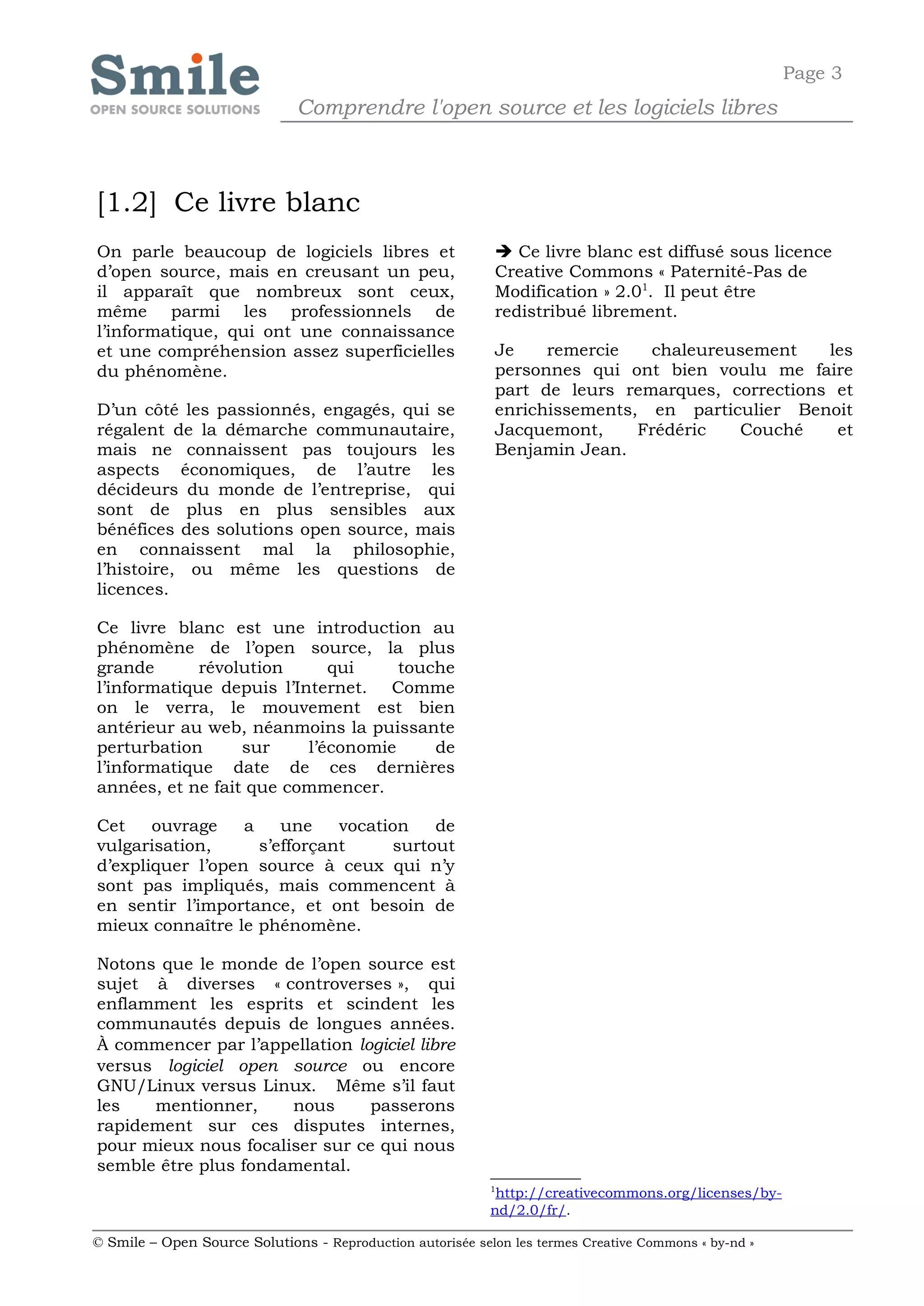 Page 3
                              Comprendre l'open source et les logiciels libres



[1.2] Ce livre blanc
On parle beaucoup de logiciels libres et                     Ce livre blanc est diffusé sous licence
d’open source, mais en creusant un peu,                     Creative Commons « Paternité-Pas de
il apparaît que nombreux sont ceux,                         Modification » 2.01. Il peut être
même parmi les professionnels de                            redistribué librement.
l’informatique, qui ont une connaissance
et une compréhension assez superficielles                   Je    remercie   chaleureusement    les
du phénomène.                                               personnes qui ont bien voulu me faire
                                                            part de leurs remarques, corrections et
D’un côté les passionnés, engagés, qui se                   enrichissements, en particulier Benoit
régalent de la démarche communautaire,                      Jacquemont,     Frédéric  Couché     et
mais ne connaissent pas toujours les                        Benjamin Jean.
aspects économiques, de l’autre les
décideurs du monde de l’entreprise, qui
sont de plus en plus sensibles aux
bénéfices des solutions open source, mais
en connaissent mal la philosophie,
l’histoire, ou même les questions de
licences.

Ce livre blanc est une introduction au
phénomène de l’open source, la plus
grande       révolution      qui     touche
l’informatique depuis l’Internet. Comme
on le verra, le mouvement est bien
antérieur au web, néanmoins la puissante
perturbation      sur     l’économie     de
l’informatique date de ces dernières
années, et ne fait que commencer.

Cet    ouvrage    a    une    vocation   de
vulgarisation,      s’efforçant     surtout
d’expliquer l’open source à ceux qui n’y
sont pas impliqués, mais commencent à
en sentir l’importance, et ont besoin de
mieux connaître le phénomène.

Notons que le monde de l’open source est
sujet à diverses « controverses », qui
enflamment les esprits et scindent les
communautés depuis de longues années.
À commencer par l’appellation logiciel libre
versus logiciel open source ou encore
GNU/Linux versus Linux. Même s’il faut
les   mentionner,     nous      passerons
rapidement sur ces disputes internes,
pour mieux nous focaliser sur ce qui nous
semble être plus fondamental.
                                                            1
                                                             http://creativecommons.org/licenses/by-
                                                            nd/2.0/fr/.

© Smile – Open Source Solutions - Reproduction autorisée selon les termes Creative Commons « by-nd »
 