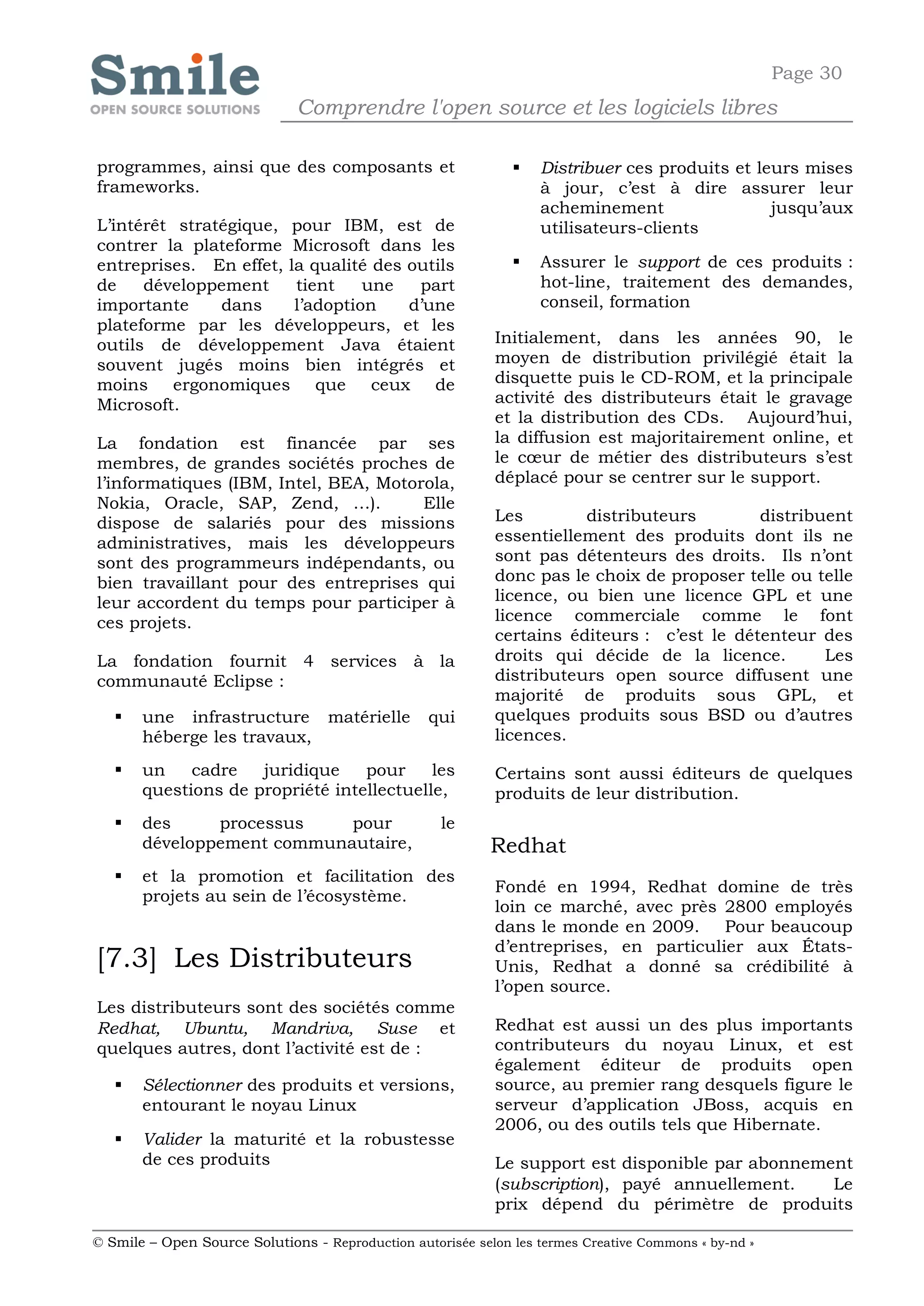 Page 30
                              Comprendre l'open source et les logiciels libres

programmes, ainsi que des composants et                           Distribuer ces produits et leurs mises
frameworks.                                                        à jour, c’est à dire assurer leur
                                                                   acheminement                 jusqu’aux
L’intérêt stratégique, pour IBM, est de                            utilisateurs-clients
contrer la plateforme Microsoft dans les
entreprises. En effet, la qualité des outils                      Assurer le support de ces produits :
de    développement     tient    une   part                        hot-line, traitement des demandes,
importante     dans     l’adoption    d’une                        conseil, formation
plateforme par les développeurs, et les
outils de développement Java étaient                        Initialement, dans les années 90, le
souvent jugés moins bien intégrés et                        moyen de distribution privilégié était la
moins ergonomiques que ceux de                              disquette puis le CD-ROM, et la principale
Microsoft.                                                  activité des distributeurs était le gravage
                                                            et la distribution des CDs. Aujourd’hui,
La fondation est financée par ses                           la diffusion est majoritairement online, et
membres, de grandes sociétés proches de                     le cœur de métier des distributeurs s’est
l’informatiques (IBM, Intel, BEA, Motorola,                 déplacé pour se centrer sur le support.
Nokia, Oracle, SAP, Zend, …).          Elle
dispose de salariés pour des missions                       Les        distributeurs        distribuent
administratives, mais les développeurs                      essentiellement des produits dont ils ne
sont des programmeurs indépendants, ou                      sont pas détenteurs des droits. Ils n’ont
bien travaillant pour des entreprises qui                   donc pas le choix de proposer telle ou telle
leur accordent du temps pour participer à                   licence, ou bien une licence GPL et une
ces projets.                                                licence commerciale comme le font
                                                            certains éditeurs : c’est le détenteur des
La fondation fournit 4 services à la                        droits qui décide de la licence.        Les
communauté Eclipse :                                        distributeurs open source diffusent une
                                                            majorité de produits sous GPL, et
      une infrastructure matérielle              qui       quelques produits sous BSD ou d’autres
       héberge les travaux,                                 licences.

      un    cadre   juridique    pour     les              Certains sont aussi éditeurs de quelques
       questions de propriété intellectuelle,               produits de leur distribution.
      des     processus    pour                    le
       développement communautaire,                         Redhat
      et la promotion et facilitation des
                                                            Fondé en 1994, Redhat domine de très
       projets au sein de l’écosystème.
                                                            loin ce marché, avec près 2800 employés
                                                            dans le monde en 2009. Pour beaucoup
                                                            d’entreprises, en particulier aux États-
[7.3] Les Distributeurs                                     Unis, Redhat a donné sa crédibilité à
                                                            l’open source.
Les distributeurs sont des sociétés comme
Redhat, Ubuntu, Mandriva, Suse et                           Redhat est aussi un des plus importants
quelques autres, dont l’activité est de :                   contributeurs du noyau Linux, et est
                                                            également éditeur de produits open
      Sélectionner des produits et versions,               source, au premier rang desquels figure le
       entourant le noyau Linux                             serveur d’application JBoss, acquis en
                                                            2006, ou des outils tels que Hibernate.
      Valider la maturité et la robustesse
       de ces produits                                      Le support est disponible par abonnement
                                                            (subscription), payé annuellement.    Le
                                                            prix dépend du périmètre de produits

© Smile – Open Source Solutions - Reproduction autorisée selon les termes Creative Commons « by-nd »
 