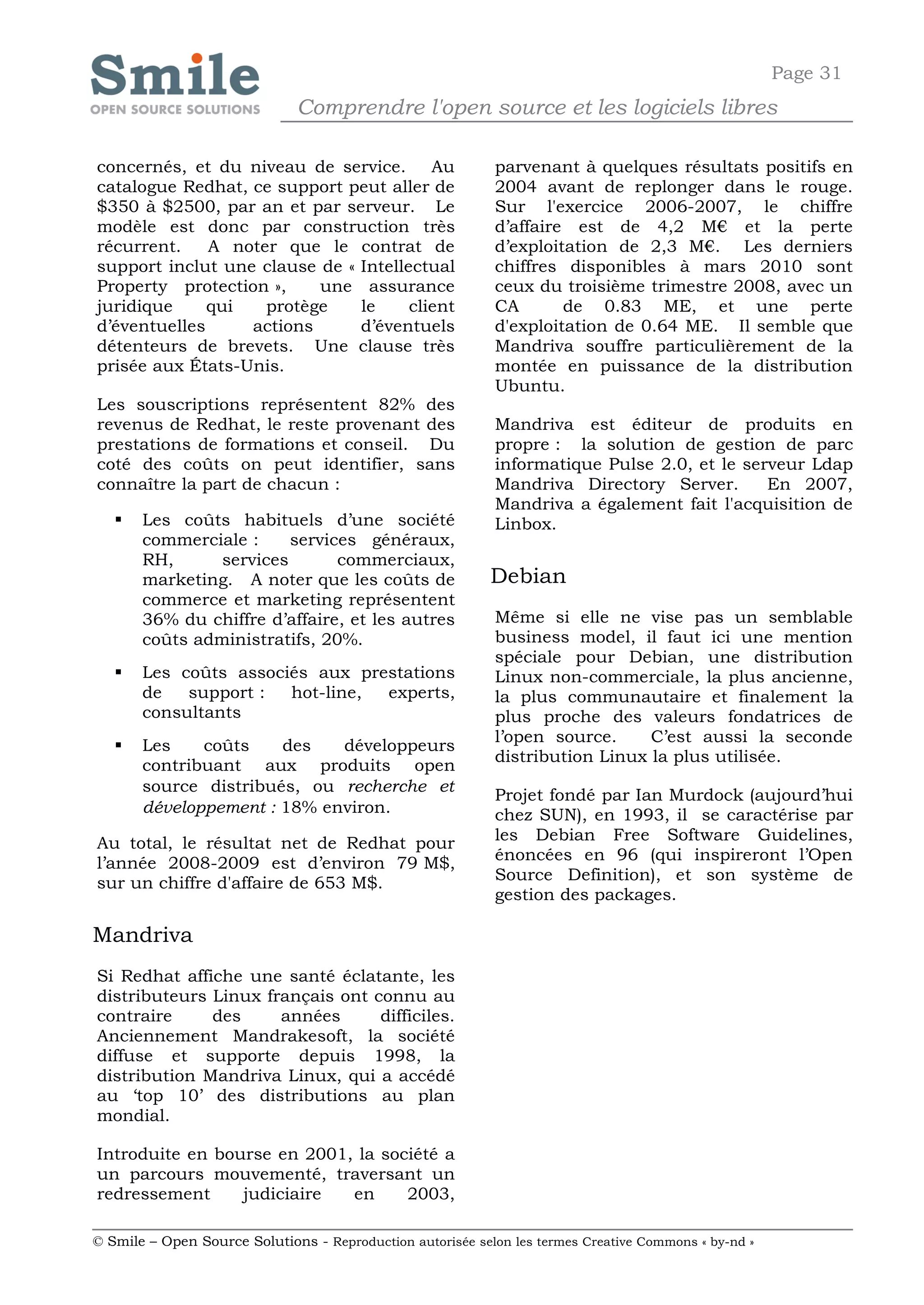 Page 31
                              Comprendre l'open source et les logiciels libres

concernés, et du niveau de service. Au                      parvenant à quelques résultats positifs en
catalogue Redhat, ce support peut aller de                  2004 avant de replonger dans le rouge.
$350 à $2500, par an et par serveur. Le                     Sur l'exercice 2006-2007, le chiffre
modèle est donc par construction très                       d’affaire est de 4,2 M€ et la perte
récurrent.    A noter que le contrat de                     d’exploitation de 2,3 M€. Les derniers
support inclut une clause de « Intellectual                 chiffres disponibles à mars 2010 sont
Property protection »,    une assurance                     ceux du troisième trimestre 2008, avec un
juridique     qui   protège    le     client                CA       de 0.83 ME, et une perte
d’éventuelles     actions      d’éventuels                  d'exploitation de 0.64 ME. Il semble que
détenteurs de brevets. Une clause très                      Mandriva souffre particulièrement de la
prisée aux États-Unis.                                      montée en puissance de la distribution
                                                            Ubuntu.
Les souscriptions représentent 82% des
revenus de Redhat, le reste provenant des                   Mandriva est éditeur de produits en
prestations de formations et conseil. Du                    propre : la solution de gestion de parc
coté des coûts on peut identifier, sans                     informatique Pulse 2.0, et le serveur Ldap
connaître la part de chacun :                               Mandriva Directory Server.       En 2007,
                                                            Mandriva a également fait l'acquisition de
      Les coûts habituels d’une société                    Linbox.
       commerciale :     services généraux,
       RH,      services       commerciaux,
       marketing. A noter que les coûts de                  Debian
       commerce et marketing représentent
       36% du chiffre d’affaire, et les autres              Même si elle ne vise pas un semblable
       coûts administratifs, 20%.                           business model, il faut ici une mention
                                                            spéciale pour Debian, une distribution
      Les coûts associés aux prestations                   Linux non-commerciale, la plus ancienne,
       de   support :  hot-line, experts,                   la plus communautaire et finalement la
       consultants                                          plus proche des valeurs fondatrices de
                                                            l’open source.     C’est aussi la seconde
      Les    coûts    des   développeurs
                                                            distribution Linux la plus utilisée.
       contribuant aux produits open
       source distribués, ou recherche et
                                                            Projet fondé par Ian Murdock (aujourd’hui
       développement : 18% environ.                         chez SUN), en 1993, il se caractérise par
Au total, le résultat net de Redhat pour                    les Debian Free Software Guidelines,
l’année 2008-2009 est d’environ 79 M$,                      énoncées en 96 (qui inspireront l’Open
sur un chiffre d'affaire de 653 M$.                         Source Definition), et son système de
                                                            gestion des packages.

Mandriva
Si Redhat affiche une santé éclatante, les
distributeurs Linux français ont connu au
contraire     des     années      difficiles.
Anciennement Mandrakesoft, la société
diffuse et supporte depuis 1998, la
distribution Mandriva Linux, qui a accédé
au ‘top 10’ des distributions au plan
mondial.

Introduite en bourse en 2001, la société a
un parcours mouvementé, traversant un
redressement     judiciaire  en     2003,

© Smile – Open Source Solutions - Reproduction autorisée selon les termes Creative Commons « by-nd »
 