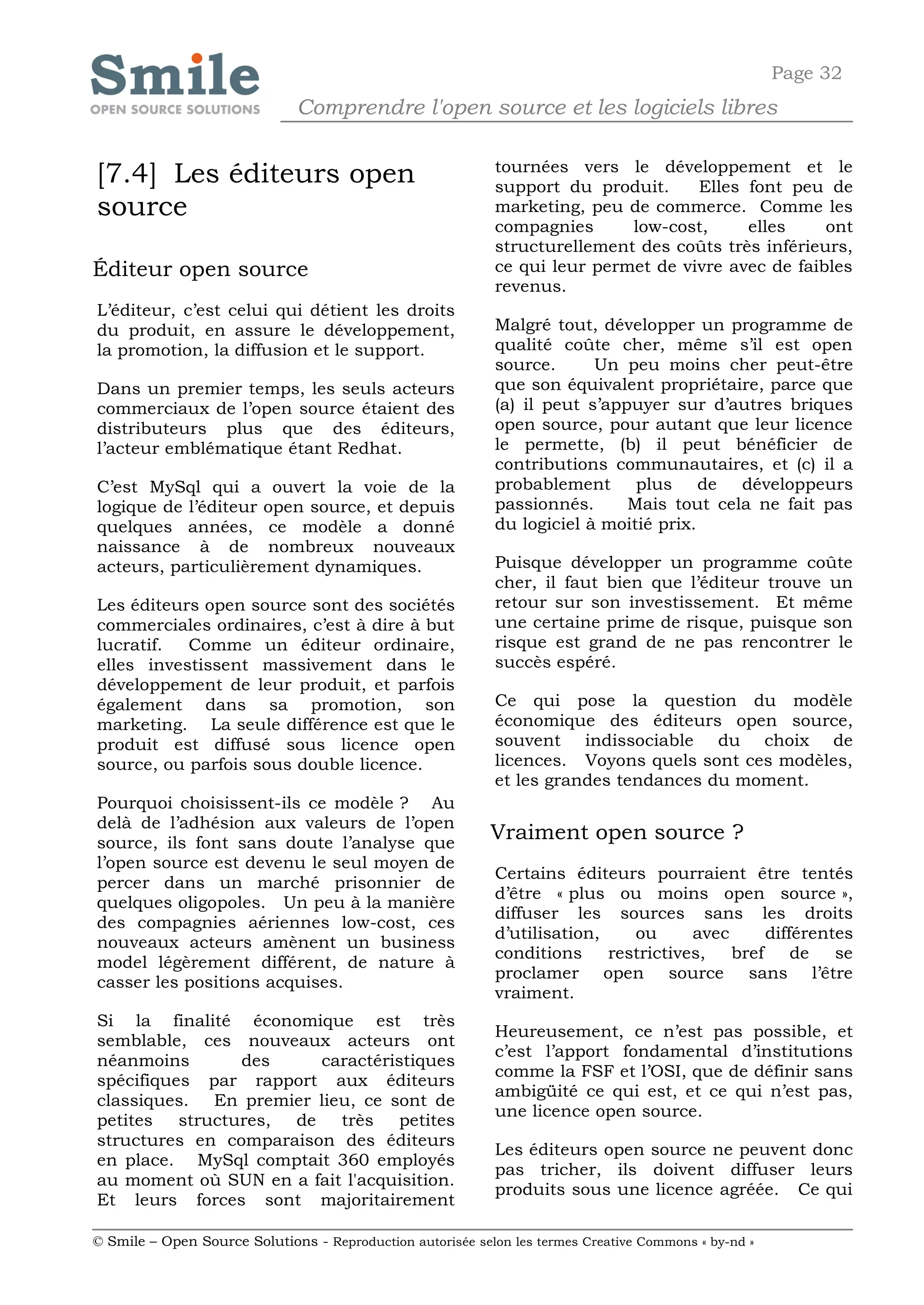 Page 32
                              Comprendre l'open source et les logiciels libres

                                                            tournées vers le développement et le
[7.4] Les éditeurs open                                     support du produit.     Elles font peu de
source                                                      marketing, peu de commerce. Comme les
                                                            compagnies      low-cost,     elles     ont
                                                            structurellement des coûts très inférieurs,
Éditeur open source                                         ce qui leur permet de vivre avec de faibles
                                                            revenus.
L’éditeur, c’est celui qui détient les droits
du produit, en assure le développement,                     Malgré tout, développer un programme de
la promotion, la diffusion et le support.                   qualité coûte cher, même s’il est open
                                                            source.      Un peu moins cher peut-être
Dans un premier temps, les seuls acteurs                    que son équivalent propriétaire, parce que
commerciaux de l’open source étaient des                    (a) il peut s’appuyer sur d’autres briques
distributeurs plus que des éditeurs,                        open source, pour autant que leur licence
l’acteur emblématique étant Redhat.                         le permette, (b) il peut bénéficier de
                                                            contributions communautaires, et (c) il a
C’est MySql qui a ouvert la voie de la                      probablement plus de développeurs
logique de l’éditeur open source, et depuis                 passionnés.      Mais tout cela ne fait pas
quelques années, ce modèle a donné                          du logiciel à moitié prix.
naissance à de nombreux nouveaux
acteurs, particulièrement dynamiques.                       Puisque développer un programme coûte
                                                            cher, il faut bien que l’éditeur trouve un
Les éditeurs open source sont des sociétés                  retour sur son investissement. Et même
commerciales ordinaires, c’est à dire à but                 une certaine prime de risque, puisque son
lucratif.  Comme un éditeur ordinaire,                      risque est grand de ne pas rencontrer le
elles investissent massivement dans le                      succès espéré.
développement de leur produit, et parfois
également dans sa promotion, son                            Ce qui pose la question du modèle
marketing. La seule différence est que le                   économique des éditeurs open source,
produit est diffusé sous licence open                       souvent indissociable du choix de
source, ou parfois sous double licence.                     licences. Voyons quels sont ces modèles,
                                                            et les grandes tendances du moment.
Pourquoi choisissent-ils ce modèle ? Au
delà de l’adhésion aux valeurs de l’open
source, ils font sans doute l’analyse que
                                                            Vraiment open source ?
l’open source est devenu le seul moyen de
                                                            Certains éditeurs pourraient être tentés
percer dans un marché prisonnier de
                                                            d’être « plus ou moins open source »,
quelques oligopoles. Un peu à la manière
                                                            diffuser les sources sans les droits
des compagnies aériennes low-cost, ces
                                                            d’utilisation,    ou      avec      différentes
nouveaux acteurs amènent un business
                                                            conditions     restrictives,   bref     de   se
model légèrement différent, de nature à
                                                            proclamer open source sans l’être
casser les positions acquises.
                                                            vraiment.
Si la finalité économique est très
                                                            Heureusement, ce n’est pas possible, et
semblable, ces nouveaux acteurs ont
                                                            c’est l’apport fondamental d’institutions
néanmoins        des     caractéristiques
                                                            comme la FSF et l’OSI, que de définir sans
spécifiques par rapport aux éditeurs
                                                            ambigüité ce qui est, et ce qui n’est pas,
classiques. En premier lieu, ce sont de
                                                            une licence open source.
petites   structures, de   très petites
structures en comparaison des éditeurs
                                                            Les éditeurs open source ne peuvent donc
en place. MySql comptait 360 employés
                                                            pas tricher, ils doivent diffuser leurs
au moment où SUN en a fait l'acquisition.
                                                            produits sous une licence agréée. Ce qui
Et leurs forces sont majoritairement

© Smile – Open Source Solutions - Reproduction autorisée selon les termes Creative Commons « by-nd »
 