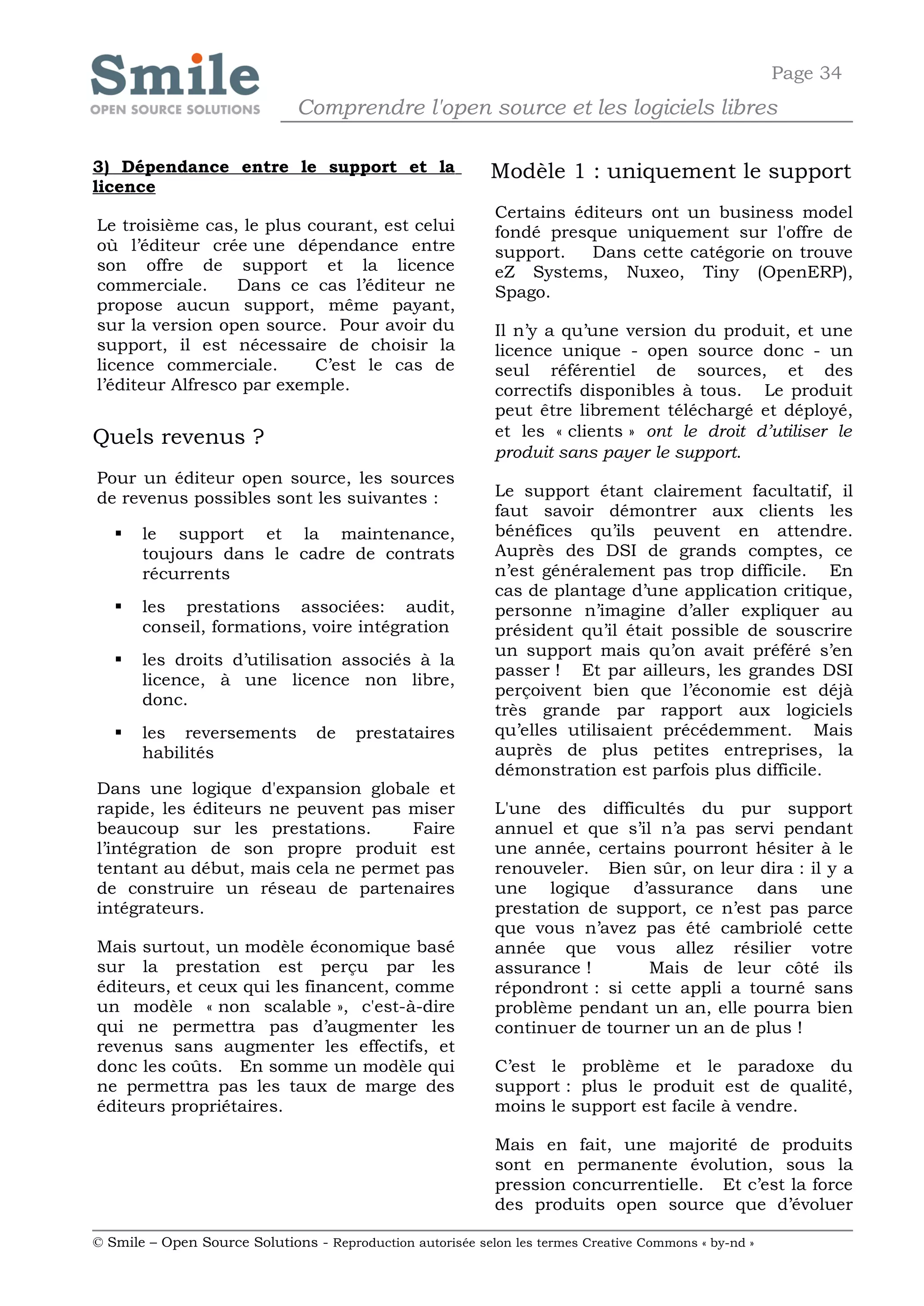 Page 34
                              Comprendre l'open source et les logiciels libres

3) Dépendance entre le support et la                        Modèle 1 : uniquement le support
licence
                                                            Certains éditeurs ont un business model
Le troisième cas, le plus courant, est celui                fondé presque uniquement sur l'offre de
où l’éditeur crée une dépendance entre                      support.   Dans cette catégorie on trouve
son offre de support et la licence                          eZ Systems, Nuxeo, Tiny (OpenERP),
commerciale.      Dans ce cas l’éditeur ne                  Spago.
propose aucun support, même payant,
sur la version open source. Pour avoir du                   Il n’y a qu’une version du produit, et une
support, il est nécessaire de choisir la                    licence unique - open source donc - un
licence commerciale.       C’est le cas de                  seul référentiel de sources, et des
l’éditeur Alfresco par exemple.                             correctifs disponibles à tous. Le produit
                                                            peut être librement téléchargé et déployé,
Quels revenus ?                                             et les « clients » ont le droit d’utiliser le
                                                            produit sans payer le support.
Pour un éditeur open source, les sources
de revenus possibles sont les suivantes :                   Le support étant clairement facultatif, il
                                                            faut savoir démontrer aux clients les
      le support et la maintenance,                        bénéfices qu’ils peuvent en attendre.
       toujours dans le cadre de contrats                   Auprès des DSI de grands comptes, ce
       récurrents                                           n’est généralement pas trop difficile. En
                                                            cas de plantage d’une application critique,
      les prestations associées: audit,                    personne n’imagine d’aller expliquer au
       conseil, formations, voire intégration               président qu’il était possible de souscrire
                                                            un support mais qu’on avait préféré s’en
      les droits d’utilisation associés à la
                                                            passer ! Et par ailleurs, les grandes DSI
       licence, à une licence non libre,
                                                            perçoivent bien que l’économie est déjà
       donc.
                                                            très grande par rapport aux logiciels
      les reversements          de    prestataires         qu’elles utilisaient précédemment. Mais
       habilités                                            auprès de plus petites entreprises, la
                                                            démonstration est parfois plus difficile.
Dans une logique d'expansion globale et
rapide, les éditeurs ne peuvent pas miser                   L'une des difficultés du pur support
beaucoup sur les prestations.       Faire                   annuel et que s’il n’a pas servi pendant
l’intégration de son propre produit est                     une année, certains pourront hésiter à le
tentant au début, mais cela ne permet pas                   renouveler. Bien sûr, on leur dira : il y a
de construire un réseau de partenaires                      une logique d’assurance dans une
intégrateurs.                                               prestation de support, ce n’est pas parce
                                                            que vous n’avez pas été cambriolé cette
Mais surtout, un modèle économique basé                     année que vous allez résilier votre
sur la prestation est perçu par les                         assurance !       Mais de leur côté ils
éditeurs, et ceux qui les financent, comme                  répondront : si cette appli a tourné sans
un modèle « non scalable », c'est-à-dire                    problème pendant un an, elle pourra bien
qui ne permettra pas d’augmenter les                        continuer de tourner un an de plus !
revenus sans augmenter les effectifs, et
donc les coûts. En somme un modèle qui                      C’est le problème et le paradoxe du
ne permettra pas les taux de marge des                      support : plus le produit est de qualité,
éditeurs propriétaires.                                     moins le support est facile à vendre.

                                                            Mais en fait, une majorité de produits
                                                            sont en permanente évolution, sous la
                                                            pression concurrentielle. Et c’est la force
                                                            des produits open source que d’évoluer

© Smile – Open Source Solutions - Reproduction autorisée selon les termes Creative Commons « by-nd »
 
