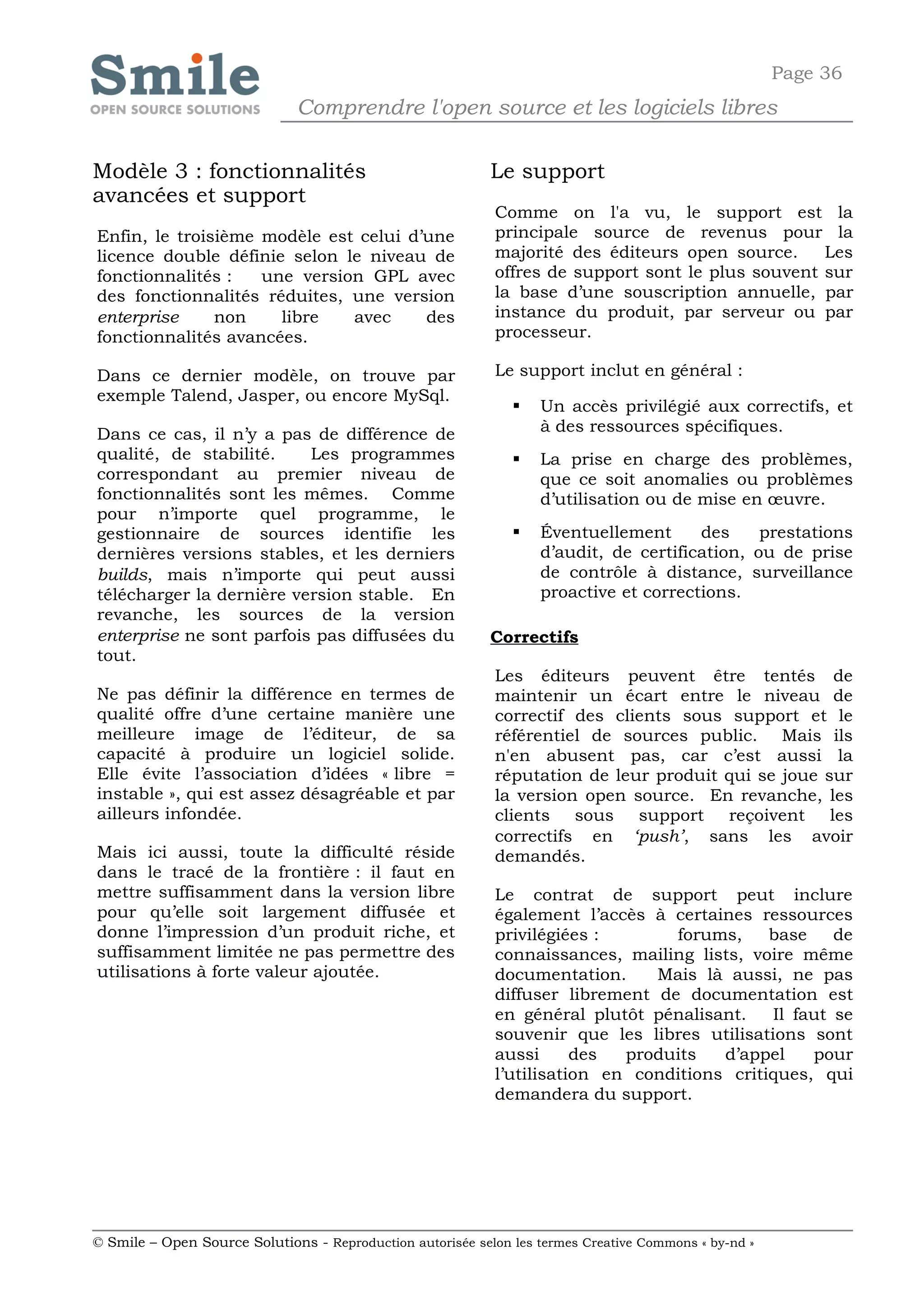 Page 36
                              Comprendre l'open source et les logiciels libres

Modèle 3 : fonctionnalités                                  Le support
avancées et support
                                                            Comme on l'a vu, le support est la
Enfin, le troisième modèle est celui d’une                  principale source de revenus pour la
licence double définie selon le niveau de                   majorité des éditeurs open source.     Les
fonctionnalités :   une version GPL avec                    offres de support sont le plus souvent sur
des fonctionnalités réduites, une version                   la base d’une souscription annuelle, par
enterprise     non    libre   avec     des                  instance du produit, par serveur ou par
fonctionnalités avancées.                                   processeur.

Dans ce dernier modèle, on trouve par                       Le support inclut en général :
exemple Talend, Jasper, ou encore MySql.
                                                                  Un accès privilégié aux correctifs, et
Dans ce cas, il n’y a pas de différence de                         à des ressources spécifiques.
qualité, de stabilité.    Les programmes                          La prise en charge des problèmes,
correspondant au premier niveau de                                 que ce soit anomalies ou problèmes
fonctionnalités sont les mêmes. Comme                              d’utilisation ou de mise en œuvre.
pour n’importe quel programme, le
gestionnaire de sources identifie les                             Éventuellement      des     prestations
dernières versions stables, et les derniers                        d’audit, de certification, ou de prise
builds, mais n’importe qui peut aussi                              de contrôle à distance, surveillance
télécharger la dernière version stable. En                         proactive et corrections.
revanche, les sources de la version
enterprise ne sont parfois pas diffusées du                 Correctifs
tout.
                                                            Les éditeurs peuvent être tentés de
Ne pas définir la différence en termes de                   maintenir un écart entre le niveau de
qualité offre d’une certaine manière une                    correctif des clients sous support et le
meilleure image de l’éditeur, de sa                         référentiel de sources public. Mais ils
capacité à produire un logiciel solide.                     n'en abusent pas, car c’est aussi la
Elle évite l’association d’idées « libre =                  réputation de leur produit qui se joue sur
instable », qui est assez désagréable et par                la version open source. En revanche, les
ailleurs infondée.                                          clients sous support reçoivent les
                                                            correctifs en ‘push’, sans les avoir
Mais ici aussi, toute la difficulté réside                  demandés.
dans le tracé de la frontière : il faut en
mettre suffisamment dans la version libre                   Le contrat de support peut inclure
pour qu’elle soit largement diffusée et                     également l’accès à certaines ressources
donne l’impression d’un produit riche, et                   privilégiées :       forums,     base    de
suffisamment limitée ne pas permettre des                   connaissances, mailing lists, voire même
utilisations à forte valeur ajoutée.                        documentation.     Mais là aussi, ne pas
                                                            diffuser librement de documentation est
                                                            en général plutôt pénalisant.    Il faut se
                                                            souvenir que les libres utilisations sont
                                                            aussi      des  produits   d’appel    pour
                                                            l’utilisation en conditions critiques, qui
                                                            demandera du support.




© Smile – Open Source Solutions - Reproduction autorisée selon les termes Creative Commons « by-nd »
 