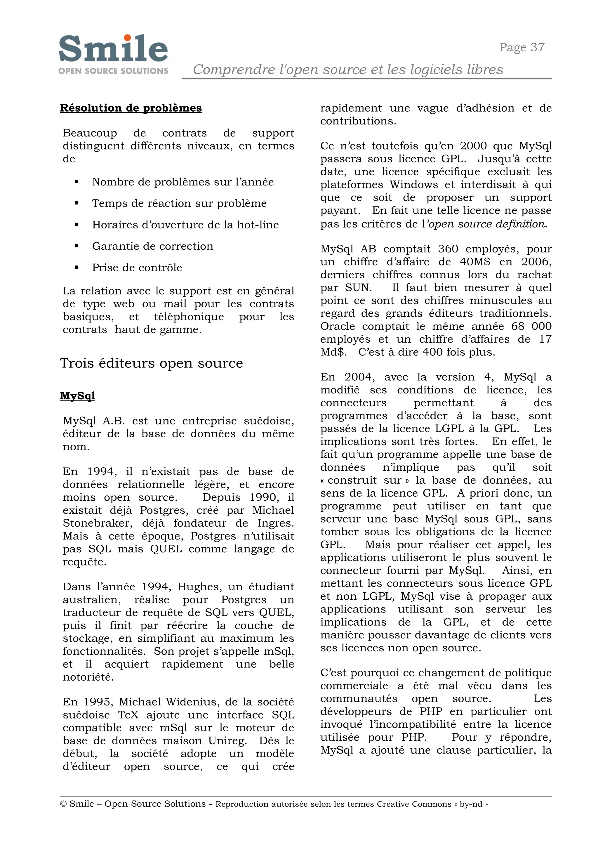Page 37
                              Comprendre l'open source et les logiciels libres

Résolution de problèmes                                     rapidement une vague d’adhésion et de
                                                            contributions.
Beaucoup de contrats de support
distinguent différents niveaux, en termes                   Ce n’est toutefois qu’en 2000 que MySql
de                                                          passera sous licence GPL. Jusqu’à cette
                                                            date, une licence spécifique excluait les
      Nombre de problèmes sur l’année                      plateformes Windows et interdisait à qui
                                                            que ce soit de proposer un support
      Temps de réaction sur problème
                                                            payant. En fait une telle licence ne passe
      Horaires d’ouverture de la hot-line                  pas les critères de l’open source definition.

      Garantie de correction                               MySql AB comptait 360 employés, pour
                                                            un chiffre d’affaire de 40M$ en 2006,
      Prise de contrôle
                                                            derniers chiffres connus lors du rachat
La relation avec le support est en général                  par SUN.     Il faut bien mesurer à quel
de type web ou mail pour les contrats                       point ce sont des chiffres minuscules au
basiques, et téléphonique pour les                          regard des grands éditeurs traditionnels.
contrats haut de gamme.                                     Oracle comptait le même année 68 000
                                                            employés et un chiffre d’affaires de 17
                                                            Md$. C’est à dire 400 fois plus.
Trois éditeurs open source
                                                            En 2004, avec la version 4, MySql a
                                                            modifié ses conditions de licence, les
MySql
                                                            connecteurs       permettant      à     des
MySql A.B. est une entreprise suédoise,                     programmes d’accéder à la base, sont
éditeur de la base de données du même                       passés de la licence LGPL à la GPL. Les
nom.                                                        implications sont très fortes. En effet, le
                                                            fait qu’un programme appelle une base de
En 1994, il n’existait pas de base de                       données     n’implique    pas   qu’il   soit
données relationnelle légère, et encore                     « construit sur » la base de données, au
moins open source.       Depuis 1990, il                    sens de la licence GPL. A priori donc, un
existait déjà Postgres, créé par Michael                    programme peut utiliser en tant que
Stonebraker, déjà fondateur de Ingres.                      serveur une base MySql sous GPL, sans
Mais à cette époque, Postgres n’utilisait                   tomber sous les obligations de la licence
pas SQL mais QUEL comme langage de                          GPL.     Mais pour réaliser cet appel, les
requête.                                                    applications utiliseront le plus souvent le
                                                            connecteur fourni par MySql.      Ainsi, en
Dans l’année 1994, Hughes, un étudiant                      mettant les connecteurs sous licence GPL
australien, réalise pour Postgres un                        et non LGPL, MySql vise à propager aux
traducteur de requête de SQL vers QUEL,                     applications utilisant son serveur les
puis il finit par réécrire la couche de                     implications de la GPL, et de cette
stockage, en simplifiant au maximum les                     manière pousser davantage de clients vers
fonctionnalités. Son projet s’appelle mSql,                 ses licences non open source.
et il acquiert rapidement une belle
notoriété.                                                  C’est pourquoi ce changement de politique
                                                            commerciale a été mal vécu dans les
En 1995, Michael Widenius, de la société                    communautés open source.               Les
suédoise TcX ajoute une interface SQL                       développeurs de PHP en particulier ont
compatible avec mSql sur le moteur de                       invoqué l’incompatibilité entre la licence
base de données maison Unireg. Dès le                       utilisée pour PHP.      Pour y répondre,
début, la société adopte un modèle                          MySql a ajouté une clause particulier, la
d’éditeur open source, ce qui crée


© Smile – Open Source Solutions - Reproduction autorisée selon les termes Creative Commons « by-nd »
 