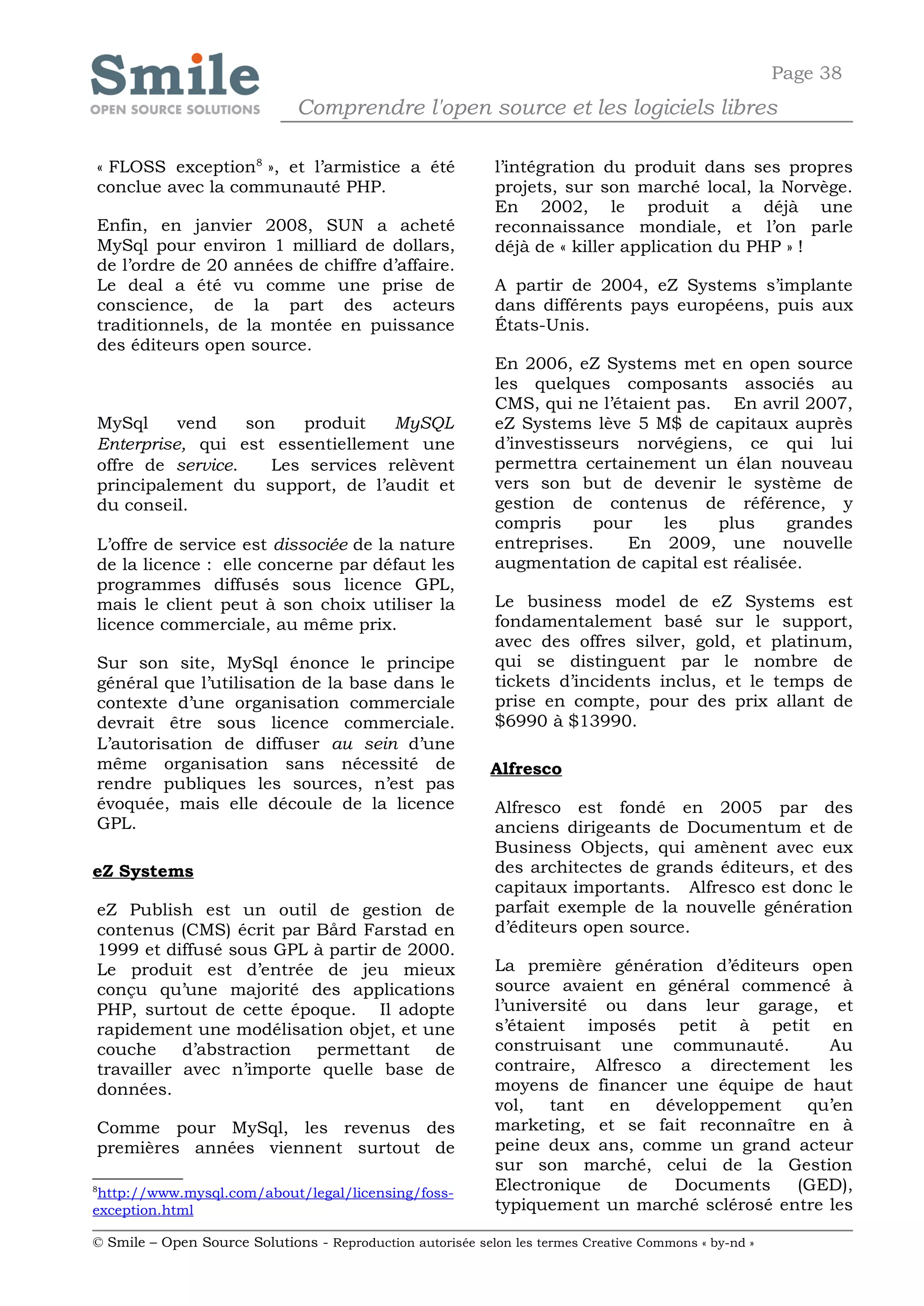Page 38
                              Comprendre l'open source et les logiciels libres

« FLOSS exception8 », et l’armistice a été                  l’intégration du produit dans ses propres
conclue avec la communauté PHP.                             projets, sur son marché local, la Norvège.
                                                            En 2002, le produit a déjà une
Enfin, en janvier 2008, SUN a acheté                        reconnaissance mondiale, et l’on parle
MySql pour environ 1 milliard de dollars,                   déjà de « killer application du PHP » !
de l’ordre de 20 années de chiffre d’affaire.
Le deal a été vu comme une prise de                         A partir de 2004, eZ Systems s’implante
conscience, de la part des acteurs                          dans différents pays européens, puis aux
traditionnels, de la montée en puissance                    États-Unis.
des éditeurs open source.
                                                            En 2006, eZ Systems met en open source
                                                            les quelques composants associés au
                                                            CMS, qui ne l’étaient pas. En avril 2007,
MySql     vend    son   produit    MySQL                    eZ Systems lève 5 M$ de capitaux auprès
Enterprise, qui est essentiellement une                     d’investisseurs norvégiens, ce qui lui
offre de service.    Les services relèvent                  permettra certainement un élan nouveau
principalement du support, de l’audit et                    vers son but de devenir le système de
du conseil.                                                 gestion de contenus de référence, y
                                                            compris     pour    les   plus     grandes
L’offre de service est dissociée de la nature               entreprises.    En 2009, une nouvelle
de la licence : elle concerne par défaut les                augmentation de capital est réalisée.
programmes diffusés sous licence GPL,
mais le client peut à son choix utiliser la                 Le business model de eZ Systems est
licence commerciale, au même prix.                          fondamentalement basé sur le support,
                                                            avec des offres silver, gold, et platinum,
Sur son site, MySql énonce le principe                      qui se distinguent par le nombre de
général que l’utilisation de la base dans le                tickets d’incidents inclus, et le temps de
contexte d’une organisation commerciale                     prise en compte, pour des prix allant de
devrait être sous licence commerciale.                      $6990 à $13990.
L’autorisation de diffuser au sein d’une
même organisation sans nécessité de                         Alfresco
rendre publiques les sources, n’est pas
évoquée, mais elle découle de la licence                    Alfresco est fondé en 2005 par des
GPL.                                                        anciens dirigeants de Documentum et de
                                                            Business Objects, qui amènent avec eux
eZ Systems                                                  des architectes de grands éditeurs, et des
                                                            capitaux importants. Alfresco est donc le
eZ Publish est un outil de gestion de                       parfait exemple de la nouvelle génération
contenus (CMS) écrit par Bård Farstad en                    d’éditeurs open source.
1999 et diffusé sous GPL à partir de 2000.
Le produit est d’entrée de jeu mieux                        La première génération d’éditeurs open
conçu qu’une majorité des applications                      source avaient en général commencé à
PHP, surtout de cette époque. Il adopte                     l’université ou dans leur garage, et
rapidement une modélisation objet, et une                   s’étaient imposés petit à petit en
couche     d’abstraction permettant     de                  construisant une communauté.         Au
travailler avec n’importe quelle base de                    contraire, Alfresco a directement les
données.                                                    moyens de financer une équipe de haut
                                                            vol,   tant  en   développement   qu’en
Comme pour MySql, les revenus des                           marketing, et se fait reconnaître en à
premières années viennent surtout de                        peine deux ans, comme un grand acteur
                                                            sur son marché, celui de la Gestion
8
 http://www.mysql.com/about/legal/licensing/foss-
                                                            Electronique   de   Documents    (GED),
exception.html                                              typiquement un marché sclérosé entre les

© Smile – Open Source Solutions - Reproduction autorisée selon les termes Creative Commons « by-nd »
 