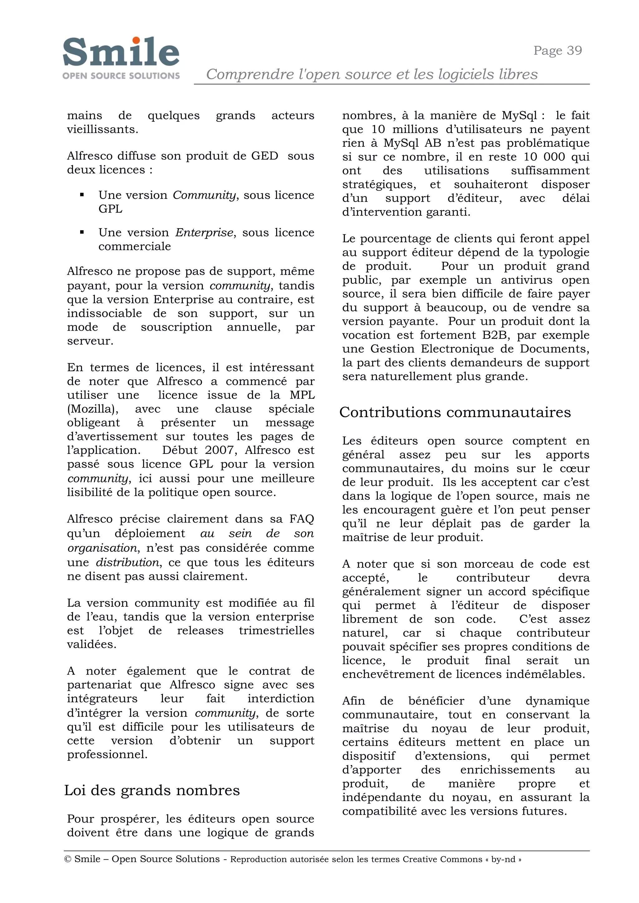 Page 39
                              Comprendre l'open source et les logiciels libres

mains de quelques                grands      acteurs        nombres, à la manière de MySql : le fait
vieillissants.                                              que 10 millions d’utilisateurs ne payent
                                                            rien à MySql AB n’est pas problématique
Alfresco diffuse son produit de GED sous                    si sur ce nombre, il en reste 10 000 qui
deux licences :                                             ont     des   utilisations  suffisamment
                                                            stratégiques, et souhaiteront disposer
      Une version Community, sous licence                  d’un support d’éditeur, avec délai
       GPL                                                  d’intervention garanti.
      Une version Enterprise, sous licence
                                                            Le pourcentage de clients qui feront appel
       commerciale
                                                            au support éditeur dépend de la typologie
Alfresco ne propose pas de support, même                    de produit.       Pour un produit grand
payant, pour la version community, tandis                   public, par exemple un antivirus open
que la version Enterprise au contraire, est                 source, il sera bien difficile de faire payer
indissociable de son support, sur un                        du support à beaucoup, ou de vendre sa
mode de souscription annuelle, par                          version payante. Pour un produit dont la
serveur.                                                    vocation est fortement B2B, par exemple
                                                            une Gestion Electronique de Documents,
En termes de licences, il est intéressant                   la part des clients demandeurs de support
de noter que Alfresco a commencé par                        sera naturellement plus grande.
utiliser une      licence issue de la MPL
(Mozilla), avec une clause spéciale                         Contributions communautaires
obligeant à présenter un message
d’avertissement sur toutes les pages de                     Les éditeurs open source comptent en
l’application.     Début 2007, Alfresco est                 général assez peu sur les apports
passé sous licence GPL pour la version                      communautaires, du moins sur le cœur
community, ici aussi pour une meilleure                     de leur produit. Ils les acceptent car c’est
lisibilité de la politique open source.                     dans la logique de l’open source, mais ne
                                                            les encouragent guère et l’on peut penser
Alfresco précise clairement dans sa FAQ                     qu’il ne leur déplait pas de garder la
qu’un déploiement au sein de son                            maîtrise de leur produit.
organisation, n’est pas considérée comme
une distribution, ce que tous les éditeurs                  A noter que si son morceau de code est
ne disent pas aussi clairement.                             accepté,     le     contributeur      devra
                                                            généralement signer un accord spécifique
La version community est modifiée au fil                    qui permet à l’éditeur de disposer
de l’eau, tandis que la version enterprise                  librement de son code.         C’est assez
est l’objet de releases trimestrielles                      naturel, car si chaque contributeur
validées.                                                   pouvait spécifier ses propres conditions de
                                                            licence, le produit final serait un
A noter également que le contrat de                         enchevêtrement de licences indémêlables.
partenariat que Alfresco signe avec ses
intégrateurs       leur  fait    interdiction               Afin de bénéficier d’une dynamique
d’intégrer la version community, de sorte                   communautaire, tout en conservant la
qu’il est difficile pour les utilisateurs de                maîtrise du noyau de leur produit,
cette version d’obtenir un support                          certains éditeurs mettent en place un
professionnel.                                              dispositif   d’extensions,    qui    permet
                                                            d’apporter    des    enrichissements     au
                                                            produit,    de     manière     propre     et
Loi des grands nombres                                      indépendante du noyau, en assurant la
                                                            compatibilité avec les versions futures.
Pour prospérer, les éditeurs open source
doivent être dans une logique de grands

© Smile – Open Source Solutions - Reproduction autorisée selon les termes Creative Commons « by-nd »
 