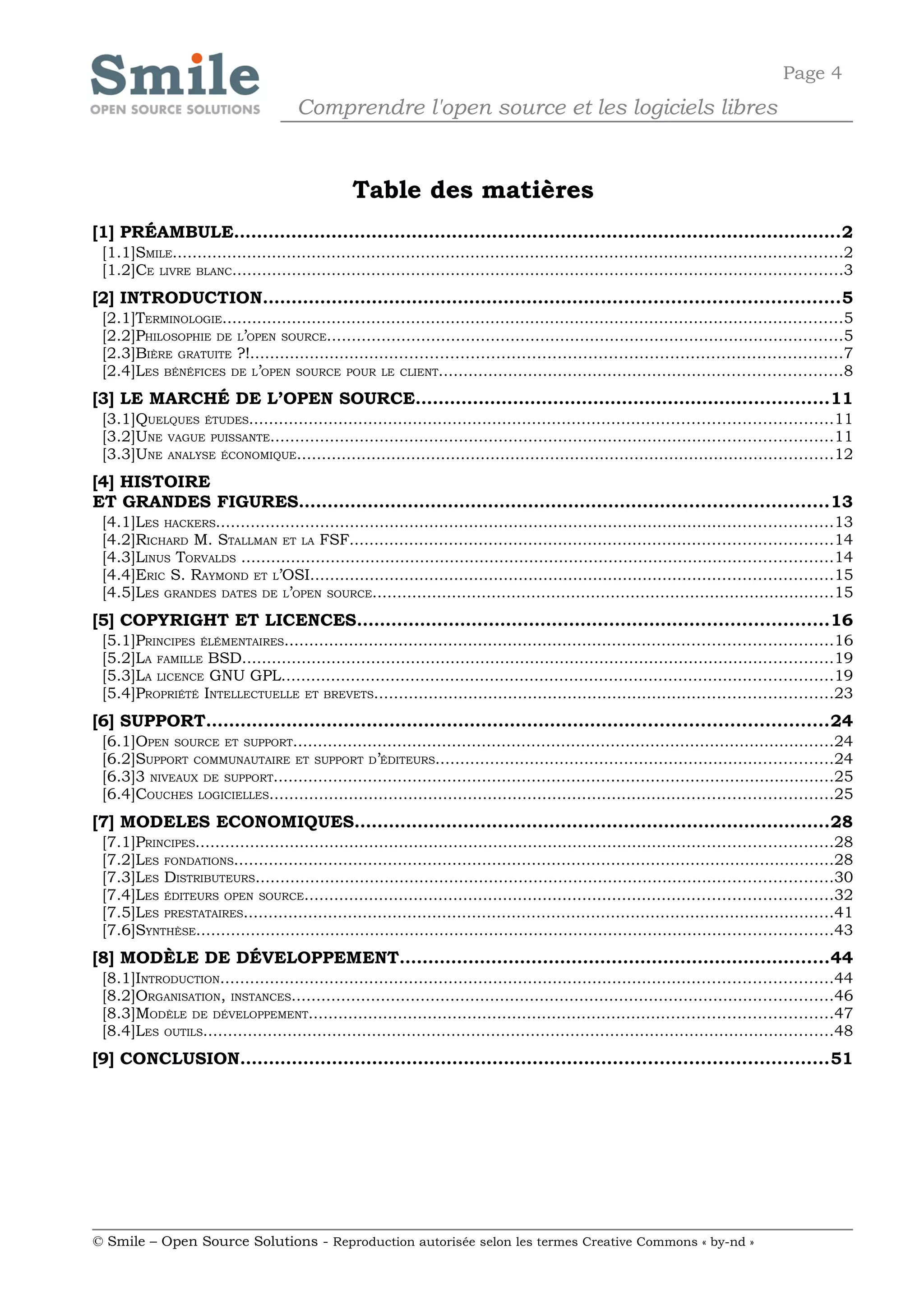 Page 4
                                      Comprendre l'open source et les logiciels libres


                                                 Table des matières
[1] PRÉAMBULE..........................................................................................................2
 [1.1]SMILE.......................................................................................................................................2
 [1.2]CE LIVRE BLANC...........................................................................................................................3
[2] INTRODUCTION....................................................................................................5
 [2.1]TERMINOLOGIE.............................................................................................................................5
 [2.2]PHILOSOPHIE DE L’OPEN SOURCE........................................................................................................5
 [2.3]BIÈRE GRATUITE ?!.....................................................................................................................7
 [2.4]LES BÉNÉFICES DE L’OPEN SOURCE POUR LE CLIENT.................................................................................8
[3] LE MARCHÉ DE L’OPEN SOURCE........................................................................11
 [3.1]QUELQUES ÉTUDES.....................................................................................................................11
 [3.2]UNE VAGUE PUISSANTE.................................................................................................................11
 [3.3]UNE ANALYSE ÉCONOMIQUE............................................................................................................12
[4] HISTOIRE
ET GRANDES FIGURES............................................................................................13
 [4.1]LES HACKERS............................................................................................................................13
 [4.2]RICHARD M. STALLMAN ET LA FSF.................................................................................................14
 [4.3]LINUS TORVALDS .......................................................................................................................14
 [4.4]ERIC S. RAYMOND ET L’OSI.........................................................................................................15
 [4.5]LES GRANDES DATES DE L’OPEN SOURCE.............................................................................................15
[5] COPYRIGHT ET LICENCES..................................................................................16
 [5.1]PRINCIPES ÉLÉMENTAIRES..............................................................................................................16
 [5.2]LA FAMILLE BSD.......................................................................................................................19
 [5.3]LA LICENCE GNU GPL...............................................................................................................19
 [5.4]PROPRIÉTÉ INTELLECTUELLE ET BREVETS............................................................................................23
[6] SUPPORT............................................................................................................24
 [6.1]OPEN SOURCE ET SUPPORT.............................................................................................................24
 [6.2]SUPPORT COMMUNAUTAIRE ET SUPPORT D’ÉDITEURS................................................................................24
 [6.3]3 NIVEAUX DE SUPPORT.................................................................................................................25
 [6.4]COUCHES LOGICIELLES.................................................................................................................25
[7] MODELES ECONOMIQUES...................................................................................28
 [7.1]PRINCIPES................................................................................................................................28
 [7.2]LES FONDATIONS.........................................................................................................................28
 [7.3]LES DISTRIBUTEURS....................................................................................................................30
 [7.4]LES ÉDITEURS OPEN SOURCE..........................................................................................................32
 [7.5]LES PRESTATAIRES.......................................................................................................................41
 [7.6]SYNTHÈSE................................................................................................................................43
[8] MODÈLE DE DÉVELOPPEMENT...........................................................................44
 [8.1]INTRODUCTION...........................................................................................................................44
 [8.2]ORGANISATION, INSTANCES.............................................................................................................46
 [8.3]MODÈLE DE DÉVELOPPEMENT.........................................................................................................47
 [8.4]LES OUTILS...............................................................................................................................48
[9] CONCLUSION......................................................................................................51




© Smile – Open Source Solutions - Reproduction autorisée selon les termes Creative Commons « by-nd »
 