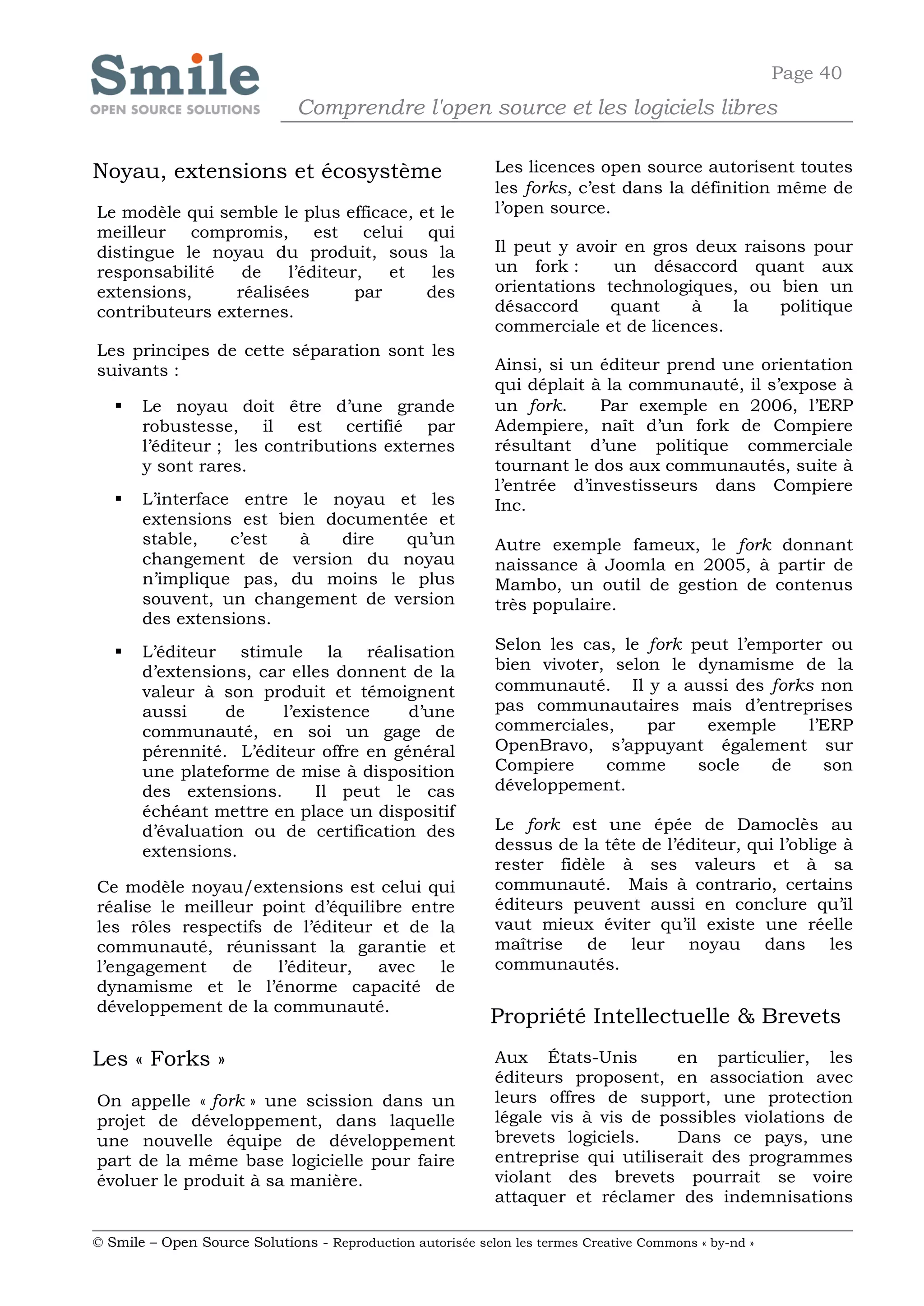 Page 40
                              Comprendre l'open source et les logiciels libres

Noyau, extensions et écosystème                             Les licences open source autorisent toutes
                                                            les forks, c’est dans la définition même de
Le modèle qui semble le plus efficace, et le                l’open source.
meilleur compromis, est celui qui
distingue le noyau du produit, sous la                      Il peut y avoir en gros deux raisons pour
responsabilité   de    l’éditeur,   et   les                un fork :      un désaccord quant aux
extensions,     réalisées       par     des                 orientations technologiques, ou bien un
contributeurs externes.                                     désaccord     quant    à    la   politique
                                                            commerciale et de licences.
Les principes de cette séparation sont les
suivants :                                                  Ainsi, si un éditeur prend une orientation
                                                            qui déplait à la communauté, il s’expose à
      Le noyau doit être d’une grande                      un fork.     Par exemple en 2006, l’ERP
       robustesse, il est certifié par                      Adempiere, naît d’un fork de Compiere
       l’éditeur ; les contributions externes               résultant d’une politique commerciale
       y sont rares.                                        tournant le dos aux communautés, suite à
                                                            l’entrée d’investisseurs dans Compiere
      L’interface entre le noyau et les                    Inc.
       extensions est bien documentée et
       stable,    c’est  à   dire  qu’un                    Autre exemple fameux, le fork donnant
       changement de version du noyau                       naissance à Joomla en 2005, à partir de
       n’implique pas, du moins le plus                     Mambo, un outil de gestion de contenus
       souvent, un changement de version                    très populaire.
       des extensions.
      L’éditeur stimule la réalisation                     Selon les cas, le fork peut l’emporter ou
       d’extensions, car elles donnent de la                bien vivoter, selon le dynamisme de la
       valeur à son produit et témoignent                   communauté. Il y a aussi des forks non
       aussi     de     l’existence    d’une                pas communautaires mais d’entreprises
       communauté, en soi un gage de                        commerciales,     par    exemple    l’ERP
       pérennité. L’éditeur offre en général                OpenBravo, s’appuyant également sur
       une plateforme de mise à disposition                 Compiere     comme      socle   de    son
       des extensions.       Il peut le cas                 développement.
       échéant mettre en place un dispositif
       d’évaluation ou de certification des                 Le fork est une épée de Damoclès au
       extensions.                                          dessus de la tête de l’éditeur, qui l’oblige à
                                                            rester fidèle à ses valeurs et à sa
Ce modèle noyau/extensions est celui qui                    communauté. Mais à contrario, certains
réalise le meilleur point d’équilibre entre                 éditeurs peuvent aussi en conclure qu’il
les rôles respectifs de l’éditeur et de la                  vaut mieux éviter qu’il existe une réelle
communauté, réunissant la garantie et                       maîtrise de leur noyau dans les
l’engagement     de   l’éditeur,  avec   le                 communautés.
dynamisme et le l’énorme capacité de
développement de la communauté.
                                                            Propriété Intellectuelle & Brevets
Les « Forks »                                               Aux États-Unis        en particulier, les
                                                            éditeurs proposent, en association avec
On appelle « fork » une scission dans un                    leurs offres de support, une protection
projet de développement, dans laquelle                      légale vis à vis de possibles violations de
une nouvelle équipe de développement                        brevets logiciels.    Dans ce pays, une
part de la même base logicielle pour faire                  entreprise qui utiliserait des programmes
évoluer le produit à sa manière.                            violant des brevets pourrait se voire
                                                            attaquer et réclamer des indemnisations

© Smile – Open Source Solutions - Reproduction autorisée selon les termes Creative Commons « by-nd »
 
