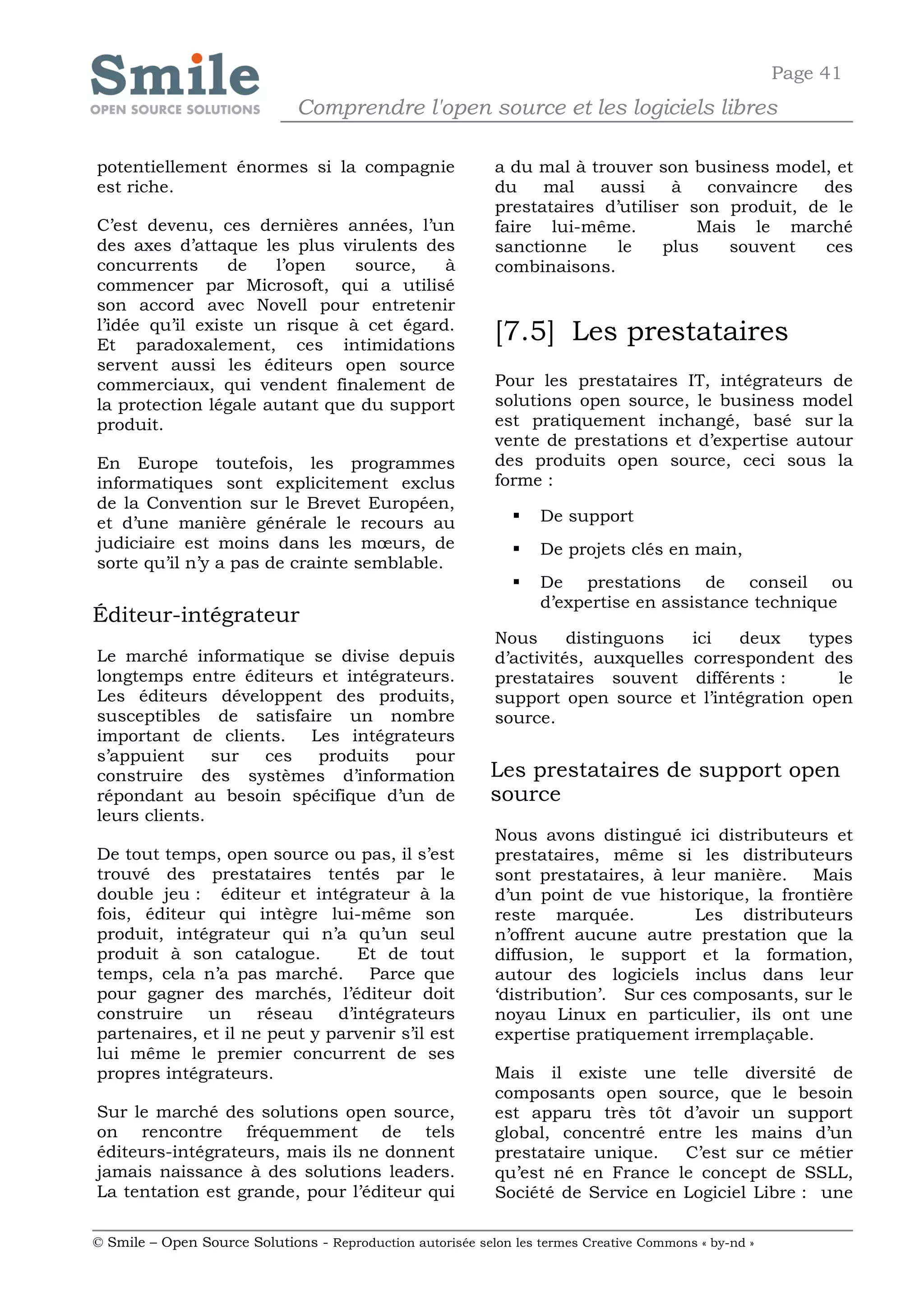 Page 41
                              Comprendre l'open source et les logiciels libres

potentiellement énormes si la compagnie                     a du mal à trouver son business model, et
est riche.                                                  du    mal    aussi    à   convaincre   des
                                                            prestataires d’utiliser son produit, de le
C’est devenu, ces dernières années, l’un                    faire lui-même.          Mais le marché
des axes d’attaque les plus virulents des                   sanctionne     le    plus   souvent    ces
concurrents      de   l’open   source,   à                  combinaisons.
commencer par Microsoft, qui a utilisé
son accord avec Novell pour entretenir
l’idée qu’il existe un risque à cet égard.
Et paradoxalement, ces intimidations
                                                            [7.5] Les prestataires
servent aussi les éditeurs open source
commerciaux, qui vendent finalement de                      Pour les prestataires IT, intégrateurs de
la protection légale autant que du support                  solutions open source, le business model
produit.                                                    est pratiquement inchangé, basé sur la
                                                            vente de prestations et d’expertise autour
En Europe toutefois, les programmes                         des produits open source, ceci sous la
informatiques sont explicitement exclus                     forme :
de la Convention sur le Brevet Européen,
et d’une manière générale le recours au                           De support
judiciaire est moins dans les mœurs, de                           De projets clés en main,
sorte qu’il n’y a pas de crainte semblable.
                                                                  De prestations de conseil ou
                                                                   d’expertise en assistance technique
Éditeur-intégrateur
                                                            Nous      distinguons   ici  deux    types
Le marché informatique se divise depuis                     d’activités, auxquelles correspondent des
longtemps entre éditeurs et intégrateurs.                   prestataires souvent différents :       le
Les éditeurs développent des produits,                      support open source et l’intégration open
susceptibles de satisfaire un nombre                        source.
important de clients.   Les intégrateurs
s’appuient     sur ces   produits   pour
construire des systèmes d’information                       Les prestataires de support open
répondant au besoin spécifique d’un de                      source
leurs clients.
                                                            Nous avons distingué ici distributeurs et
De tout temps, open source ou pas, il s’est                 prestataires, même si les distributeurs
trouvé des prestataires tentés par le                       sont prestataires, à leur manière.   Mais
double jeu : éditeur et intégrateur à la                    d’un point de vue historique, la frontière
fois, éditeur qui intègre lui-même son                      reste marquée.          Les distributeurs
produit, intégrateur qui n’a qu’un seul                     n’offrent aucune autre prestation que la
produit à son catalogue.        Et de tout                  diffusion, le support et la formation,
temps, cela n’a pas marché.       Parce que                 autour des logiciels inclus dans leur
pour gagner des marchés, l’éditeur doit                     ‘distribution’. Sur ces composants, sur le
construire    un réseau d’intégrateurs                      noyau Linux en particulier, ils ont une
partenaires, et il ne peut y parvenir s’il est              expertise pratiquement irremplaçable.
lui même le premier concurrent de ses
propres intégrateurs.                                       Mais il existe une telle diversité de
                                                            composants open source, que le besoin
Sur le marché des solutions open source,                    est apparu très tôt d’avoir un support
on rencontre fréquemment de tels                            global, concentré entre les mains d’un
éditeurs-intégrateurs, mais ils ne donnent                  prestataire unique.   C’est sur ce métier
jamais naissance à des solutions leaders.                   qu’est né en France le concept de SSLL,
La tentation est grande, pour l’éditeur qui                 Société de Service en Logiciel Libre : une

© Smile – Open Source Solutions - Reproduction autorisée selon les termes Creative Commons « by-nd »
 