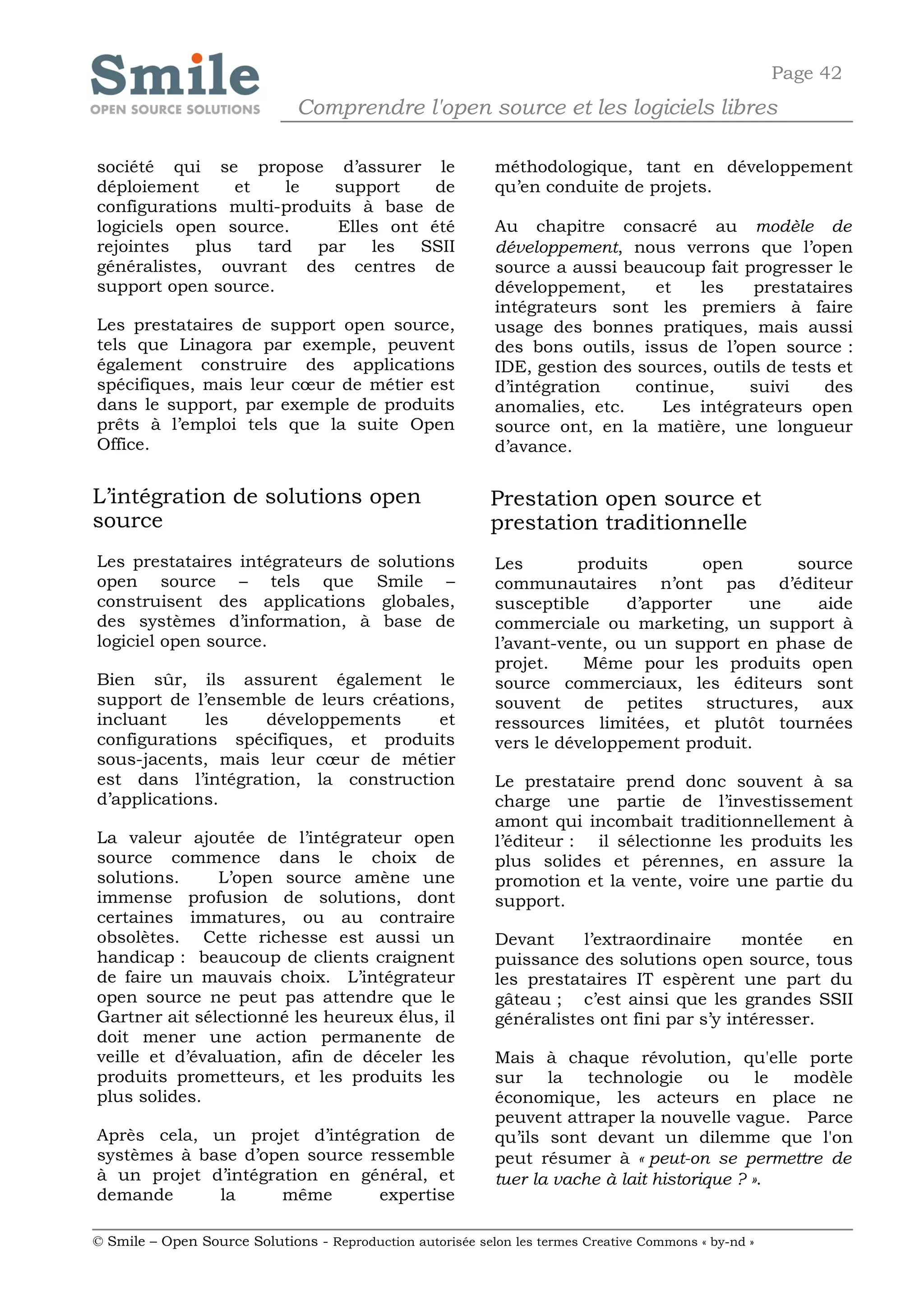 Page 42
                              Comprendre l'open source et les logiciels libres

société qui se propose d’assurer le                         méthodologique, tant en développement
déploiement      et    le   support    de                   qu’en conduite de projets.
configurations multi-produits à base de
logiciels open source.      Elles ont été                   Au chapitre consacré au modèle de
rejointes   plus    tard  par   les  SSII                   développement, nous verrons que l’open
généralistes, ouvrant des centres de                        source a aussi beaucoup fait progresser le
support open source.                                        développement,     et   les    prestataires
                                                            intégrateurs sont les premiers à faire
Les prestataires de support open source,                    usage des bonnes pratiques, mais aussi
tels que Linagora par exemple, peuvent                      des bons outils, issus de l’open source :
également construire des applications                       IDE, gestion des sources, outils de tests et
spécifiques, mais leur cœur de métier est                   d’intégration    continue,     suivi    des
dans le support, par exemple de produits                    anomalies, etc.     Les intégrateurs open
prêts à l’emploi tels que la suite Open                     source ont, en la matière, une longueur
Office.                                                     d’avance.


L’intégration de solutions open                             Prestation open source et
source                                                      prestation traditionnelle
Les prestataires intégrateurs de          solutions         Les       produits       open     source
open source – tels que                    Smile –           communautaires n’ont pas d’éditeur
construisent des applications             globales,         susceptible     d’apporter    une   aide
des systèmes d’information, à              base de          commerciale ou marketing, un support à
logiciel open source.                                       l’avant-vente, ou un support en phase de
                                                            projet.    Même pour les produits open
Bien sûr, ils assurent également le                         source commerciaux, les éditeurs sont
support de l’ensemble de leurs créations,                   souvent de petites structures, aux
incluant     les   développements      et                   ressources limitées, et plutôt tournées
configurations spécifiques, et produits                     vers le développement produit.
sous-jacents, mais leur cœur de métier
est dans l’intégration, la construction                     Le prestataire prend donc souvent à sa
d’applications.                                             charge une partie de l’investissement
                                                            amont qui incombait traditionnellement à
La valeur ajoutée de l’intégrateur open                     l’éditeur : il sélectionne les produits les
source commence dans le choix de                            plus solides et pérennes, en assure la
solutions.     L’open source amène une                      promotion et la vente, voire une partie du
immense profusion de solutions, dont                        support.
certaines immatures, ou au contraire
obsolètes. Cette richesse est aussi un                      Devant     l’extraordinaire     montée    en
handicap : beaucoup de clients craignent                    puissance des solutions open source, tous
de faire un mauvais choix. L’intégrateur                    les prestataires IT espèrent une part du
open source ne peut pas attendre que le                     gâteau ; c’est ainsi que les grandes SSII
Gartner ait sélectionné les heureux élus, il                généralistes ont fini par s’y intéresser.
doit mener une action permanente de
veille et d’évaluation, afin de déceler les                 Mais à chaque révolution, qu'elle porte
produits prometteurs, et les produits les                   sur la technologie ou le modèle
plus solides.                                               économique, les acteurs en place ne
                                                            peuvent attraper la nouvelle vague. Parce
Après cela, un projet d’intégration de                      qu’ils sont devant un dilemme que l'on
systèmes à base d’open source ressemble                     peut résumer à « peut-on se permettre de
à un projet d’intégration en général, et                    tuer la vache à lait historique ? ».
demande      la      même      expertise

© Smile – Open Source Solutions - Reproduction autorisée selon les termes Creative Commons « by-nd »
 