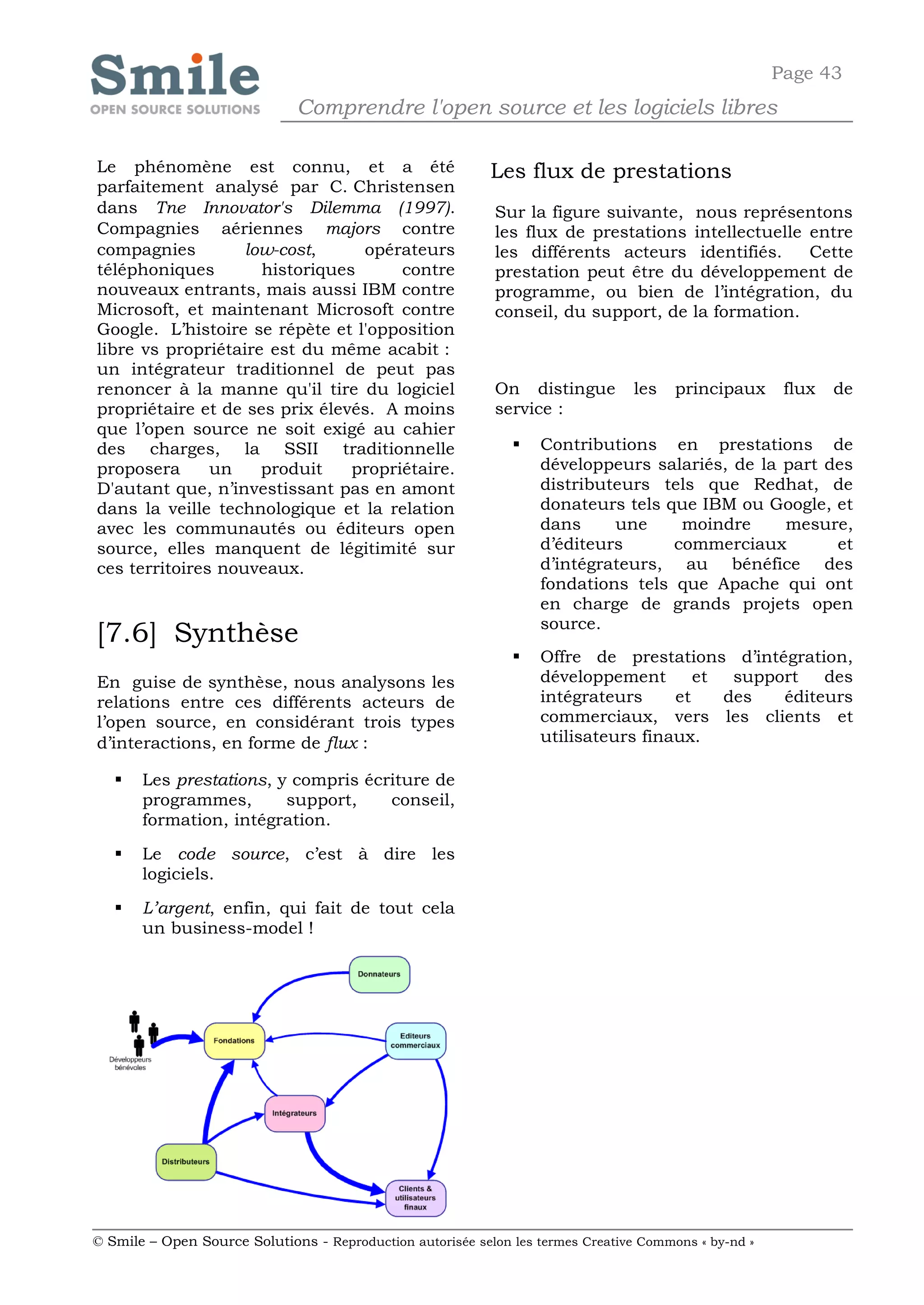Page 43
                              Comprendre l'open source et les logiciels libres

Le phénomène est connu, et a été                            Les flux de prestations
parfaitement analysé par C. Christensen
dans Tne Innovator's Dilemma (1997).                        Sur la figure suivante, nous représentons
Compagnies aériennes majors contre                          les flux de prestations intellectuelle entre
compagnies         low-cost,     opérateurs                 les différents acteurs identifiés.     Cette
téléphoniques        historiques      contre                prestation peut être du développement de
nouveaux entrants, mais aussi IBM contre                    programme, ou bien de l’intégration, du
Microsoft, et maintenant Microsoft contre                   conseil, du support, de la formation.
Google. L’histoire se répète et l'opposition
libre vs propriétaire est du même acabit :
un intégrateur traditionnel de peut pas
renoncer à la manne qu'il tire du logiciel                  On distingue         les    principaux      flux   de
propriétaire et de ses prix élevés. A moins                 service :
que l’open source ne soit exigé au cahier
des charges, la SSII traditionnelle                               Contributions en prestations de
proposera      un    produit    propriétaire.                      développeurs salariés, de la part des
D'autant que, n’investissant pas en amont                          distributeurs tels que Redhat, de
dans la veille technologique et la relation                        donateurs tels que IBM ou Google, et
avec les communautés ou éditeurs open                              dans     une     moindre     mesure,
source, elles manquent de légitimité sur                           d’éditeurs      commerciaux        et
ces territoires nouveaux.                                          d’intégrateurs, au bénéfice des
                                                                   fondations tels que Apache qui ont
                                                                   en charge de grands projets open
                                                                   source.
[7.6] Synthèse
                                                                  Offre de prestations d’intégration,
En guise de synthèse, nous analysons les                           développement       et  support   des
relations entre ces différents acteurs de                          intégrateurs     et    des   éditeurs
l’open source, en considérant trois types                          commerciaux, vers les clients et
d’interactions, en forme de flux :                                 utilisateurs finaux.

      Les prestations, y compris écriture de
       programmes,       support,    conseil,
       formation, intégration.

      Le code source, c’est à dire les
       logiciels.

      L’argent, enfin, qui fait de tout cela
       un business-model !




© Smile – Open Source Solutions - Reproduction autorisée selon les termes Creative Commons « by-nd »
 