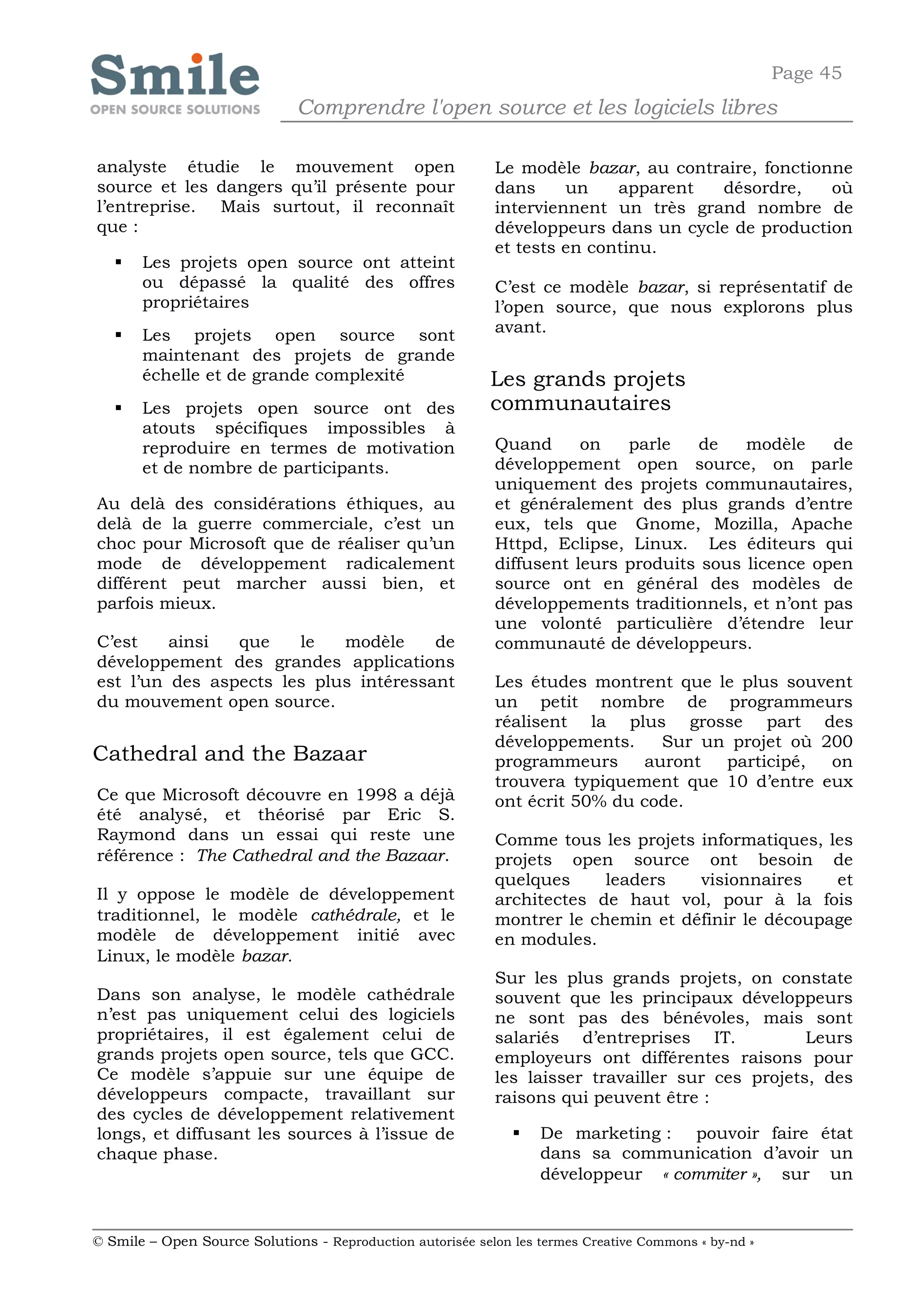 Page 45
                              Comprendre l'open source et les logiciels libres

analyste étudie le mouvement open                           Le modèle bazar, au contraire, fonctionne
source et les dangers qu’il présente pour                   dans     un    apparent  désordre,     où
l’entreprise. Mais surtout, il reconnaît                    interviennent un très grand nombre de
que :                                                       développeurs dans un cycle de production
                                                            et tests en continu.
      Les projets open source ont atteint
       ou dépassé la qualité des offres                     C’est ce modèle bazar, si représentatif de
       propriétaires                                        l’open source, que nous explorons plus
      Les projets open source sont                         avant.
       maintenant des projets de grande
       échelle et de grande complexité                      Les grands projets
      Les projets open source ont des                      communautaires
       atouts spécifiques impossibles à
       reproduire en termes de motivation                   Quand      on   parle   de    modèle    de
       et de nombre de participants.                        développement open source, on parle
                                                            uniquement des projets communautaires,
Au delà des considérations éthiques, au                     et généralement des plus grands d’entre
delà de la guerre commerciale, c’est un                     eux, tels que Gnome, Mozilla, Apache
choc pour Microsoft que de réaliser qu’un                   Httpd, Eclipse, Linux. Les éditeurs qui
mode de développement radicalement                          diffusent leurs produits sous licence open
différent peut marcher aussi bien, et                       source ont en général des modèles de
parfois mieux.                                              développements traditionnels, et n’ont pas
                                                            une volonté particulière d’étendre leur
C’est    ainsi  que    le   modèle     de                   communauté de développeurs.
développement des grandes applications
est l’un des aspects les plus intéressant                   Les études montrent que le plus souvent
du mouvement open source.                                   un petit nombre de programmeurs
                                                            réalisent la plus grosse part des
                                                            développements.    Sur un projet où 200
Cathedral and the Bazaar                                    programmeurs     auront  participé,  on
                                                            trouvera typiquement que 10 d’entre eux
Ce que Microsoft découvre en 1998 a déjà                    ont écrit 50% du code.
été analysé, et théorisé par Eric S.
Raymond dans un essai qui reste une                         Comme tous les projets informatiques, les
référence : The Cathedral and the Bazaar.                   projets open source ont besoin de
                                                            quelques     leaders   visionnaires    et
Il y oppose le modèle de développement                      architectes de haut vol, pour à la fois
traditionnel, le modèle cathédrale, et le                   montrer le chemin et définir le découpage
modèle de développement initié avec                         en modules.
Linux, le modèle bazar.
                                                            Sur les plus grands projets, on constate
Dans son analyse, le modèle cathédrale                      souvent que les principaux développeurs
n’est pas uniquement celui des logiciels                    ne sont pas des bénévoles, mais sont
propriétaires, il est également celui de                    salariés d’entreprises IT.            Leurs
grands projets open source, tels que GCC.                   employeurs ont différentes raisons pour
Ce modèle s’appuie sur une équipe de                        les laisser travailler sur ces projets, des
développeurs compacte, travaillant sur                      raisons qui peuvent être :
des cycles de développement relativement
longs, et diffusant les sources à l’issue de                      De marketing : pouvoir faire état
chaque phase.                                                      dans sa communication d’avoir un
                                                                   développeur « commiter », sur un


© Smile – Open Source Solutions - Reproduction autorisée selon les termes Creative Commons « by-nd »
 