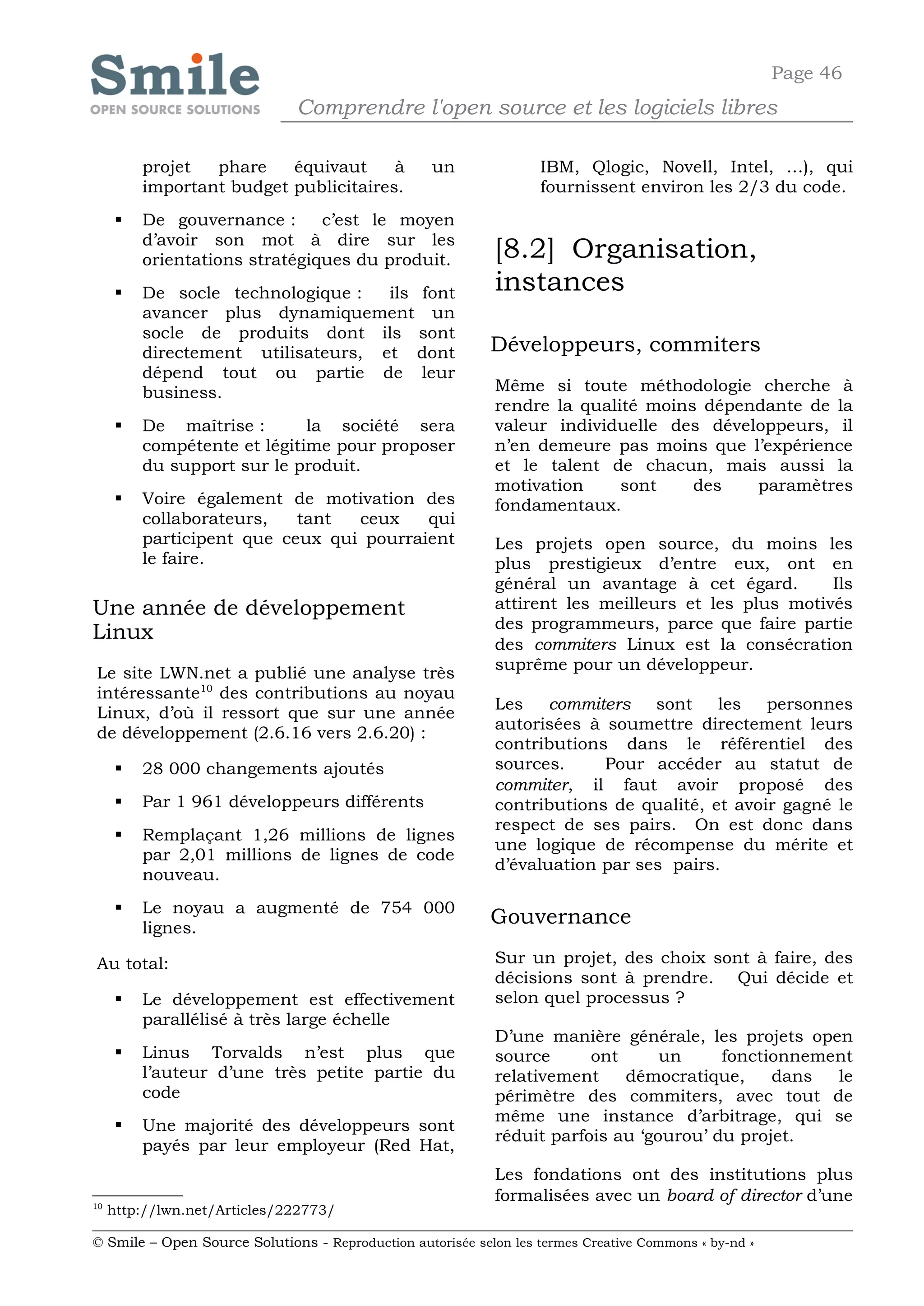 Page 46
                              Comprendre l'open source et les logiciels libres

         projet  phare    équivaut     à           un              IBM, Qlogic, Novell, Intel, …), qui
         important budget publicitaires.                           fournissent environ les 2/3 du code.
        De gouvernance :      c’est le moyen
         d’avoir son mot à dire sur les
         orientations stratégiques du produit.              [8.2] Organisation,
        De socle technologique :   ils font                instances
         avancer plus dynamiquement un
         socle de produits dont ils sont
         directement utilisateurs, et dont                  Développeurs, commiters
         dépend tout ou partie de leur
         business.                                          Même si toute méthodologie cherche à
                                                            rendre la qualité moins dépendante de la
        De maîtrise :       la société sera                valeur individuelle des développeurs, il
         compétente et légitime pour proposer               n’en demeure pas moins que l’expérience
         du support sur le produit.                         et le talent de chacun, mais aussi la
                                                            motivation     sont    des   paramètres
        Voire également de motivation des                  fondamentaux.
         collaborateurs,   tant  ceux    qui
         participent que ceux qui pourraient                Les projets open source, du moins les
         le faire.                                          plus prestigieux d’entre eux, ont en
                                                            général un avantage à cet égard.        Ils
Une année de développement                                  attirent les meilleurs et les plus motivés
                                                            des programmeurs, parce que faire partie
Linux
                                                            des commiters Linux est la consécration
                                                            suprême pour un développeur.
Le site LWN.net a publié une analyse très
intéressante10 des contributions au noyau
                                                            Les commiters      sont    les   personnes
Linux, d’où il ressort que sur une année
                                                            autorisées à soumettre directement leurs
de développement (2.6.16 vers 2.6.20) :
                                                            contributions dans le référentiel des
        28 000 changements ajoutés                         sources.     Pour accéder au statut de
                                                            commiter, il faut avoir proposé des
        Par 1 961 développeurs différents                  contributions de qualité, et avoir gagné le
                                                            respect de ses pairs. On est donc dans
        Remplaçant 1,26 millions de lignes
                                                            une logique de récompense du mérite et
         par 2,01 millions de lignes de code
                                                            d’évaluation par ses pairs.
         nouveau.
        Le noyau a augmenté de 754 000
         lignes.
                                                            Gouvernance

Au total:                                                   Sur un projet, des choix sont à faire, des
                                                            décisions sont à prendre. Qui décide et
        Le développement est effectivement                 selon quel processus ?
         parallélisé à très large échelle
                                                            D’une manière générale, les projets open
        Linus Torvalds n’est plus que                      source      ont      un     fonctionnement
         l’auteur d’une très petite partie du               relativement    démocratique,     dans  le
         code                                               périmètre des commiters, avec tout de
                                                            même une instance d’arbitrage, qui se
        Une majorité des développeurs sont
                                                            réduit parfois au ‘gourou’ du projet.
         payés par leur employeur (Red Hat,
                                                            Les fondations ont des institutions plus
10
                                                            formalisées avec un board of director d’une
     http://lwn.net/Articles/222773/

© Smile – Open Source Solutions - Reproduction autorisée selon les termes Creative Commons « by-nd »
 