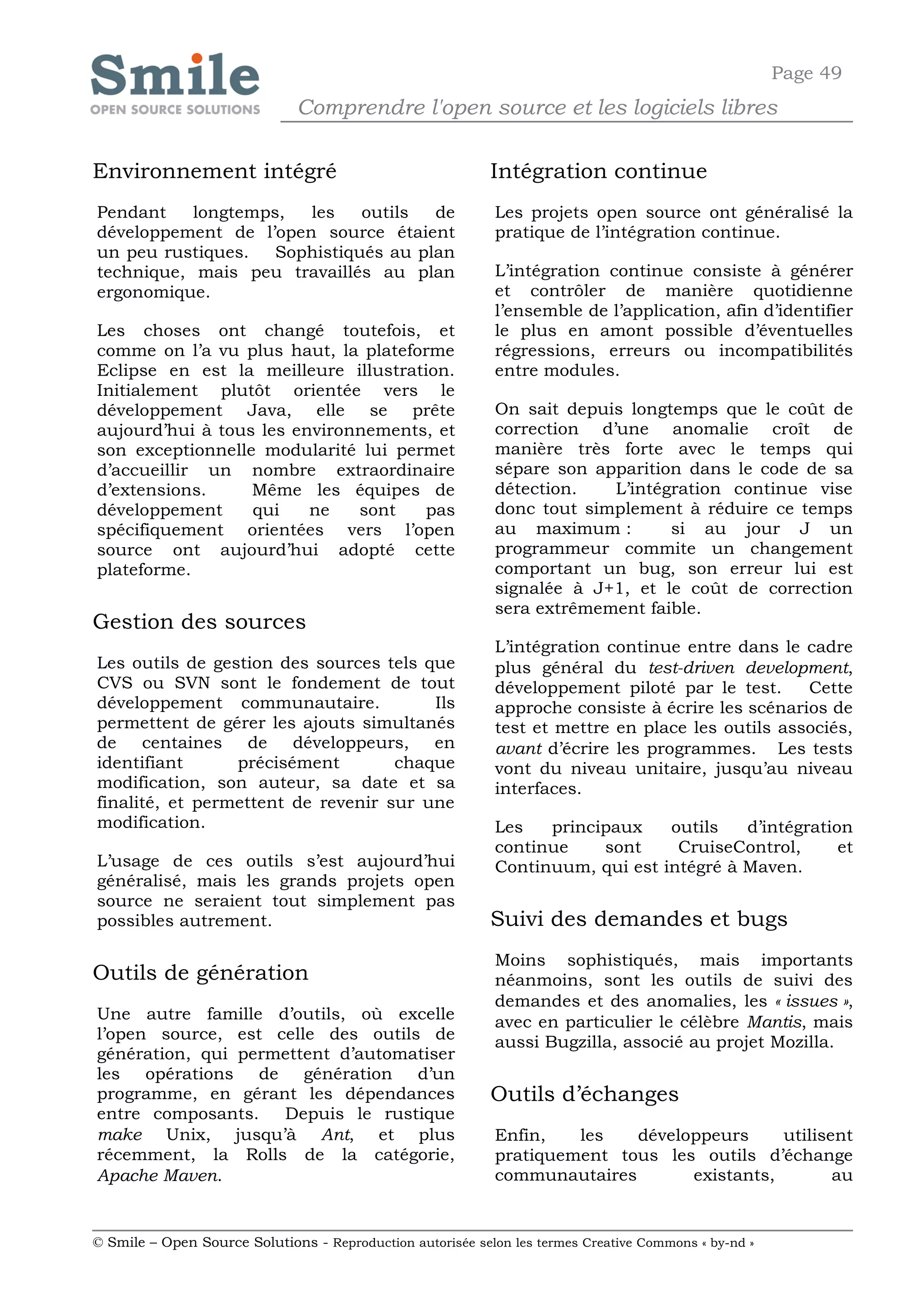 Page 49
                              Comprendre l'open source et les logiciels libres

Environnement intégré                                       Intégration continue
Pendant    longtemps,  les    outils  de                    Les projets open source ont généralisé la
développement de l’open source étaient                      pratique de l’intégration continue.
un peu rustiques.   Sophistiqués au plan
technique, mais peu travaillés au plan                      L’intégration continue consiste à générer
ergonomique.                                                et contrôler de manière quotidienne
                                                            l’ensemble de l’application, afin d’identifier
Les choses ont changé toutefois, et                         le plus en amont possible d’éventuelles
comme on l’a vu plus haut, la plateforme                    régressions, erreurs ou incompatibilités
Eclipse en est la meilleure illustration.                   entre modules.
Initialement plutôt orientée vers le
développement Java, elle se prête                           On sait depuis longtemps que le coût de
aujourd’hui à tous les environnements, et                   correction d’une anomalie croît de
son exceptionnelle modularité lui permet                    manière très forte avec le temps qui
d’accueillir un nombre extraordinaire                       sépare son apparition dans le code de sa
d’extensions.     Même les équipes de                       détection.   L’intégration continue vise
développement     qui    ne   sont   pas                    donc tout simplement à réduire ce temps
spécifiquement orientées vers l’open                        au maximum :        si au jour J un
source ont aujourd’hui adopté cette                         programmeur commite un changement
plateforme.                                                 comportant un bug, son erreur lui est
                                                            signalée à J+1, et le coût de correction
                                                            sera extrêmement faible.
Gestion des sources
                                                            L’intégration continue entre dans le cadre
Les outils de gestion des sources tels que                  plus général du test-driven development,
CVS ou SVN sont le fondement de tout                        développement piloté par le test.     Cette
développement communautaire.            Ils                 approche consiste à écrire les scénarios de
permettent de gérer les ajouts simultanés                   test et mettre en place les outils associés,
de    centaines de      développeurs, en                    avant d’écrire les programmes. Les tests
identifiant      précisément        chaque                  vont du niveau unitaire, jusqu’au niveau
modification, son auteur, sa date et sa                     interfaces.
finalité, et permettent de revenir sur une
modification.                                               Les   principaux    outils   d’intégration
                                                            continue    sont     CruiseControl,      et
L’usage de ces outils s’est aujourd’hui                     Continuum, qui est intégré à Maven.
généralisé, mais les grands projets open
source ne seraient tout simplement pas
possibles autrement.                                        Suivi des demandes et bugs
                                                            Moins sophistiqués, mais importants
Outils de génération                                        néanmoins, sont les outils de suivi des
                                                            demandes et des anomalies, les « issues »,
Une autre famille d’outils, où excelle                      avec en particulier le célèbre Mantis, mais
l’open source, est celle des outils de                      aussi Bugzilla, associé au projet Mozilla.
génération, qui permettent d’automatiser
les opérations de génération d’un
programme, en gérant les dépendances                        Outils d’échanges
entre composants.   Depuis le rustique
make Unix, jusqu’à Ant, et plus                             Enfin,   les   développeurs     utilisent
récemment, la Rolls de la catégorie,                        pratiquement tous les outils d’échange
Apache Maven.                                               communautaires       existants,        au


© Smile – Open Source Solutions - Reproduction autorisée selon les termes Creative Commons « by-nd »
 