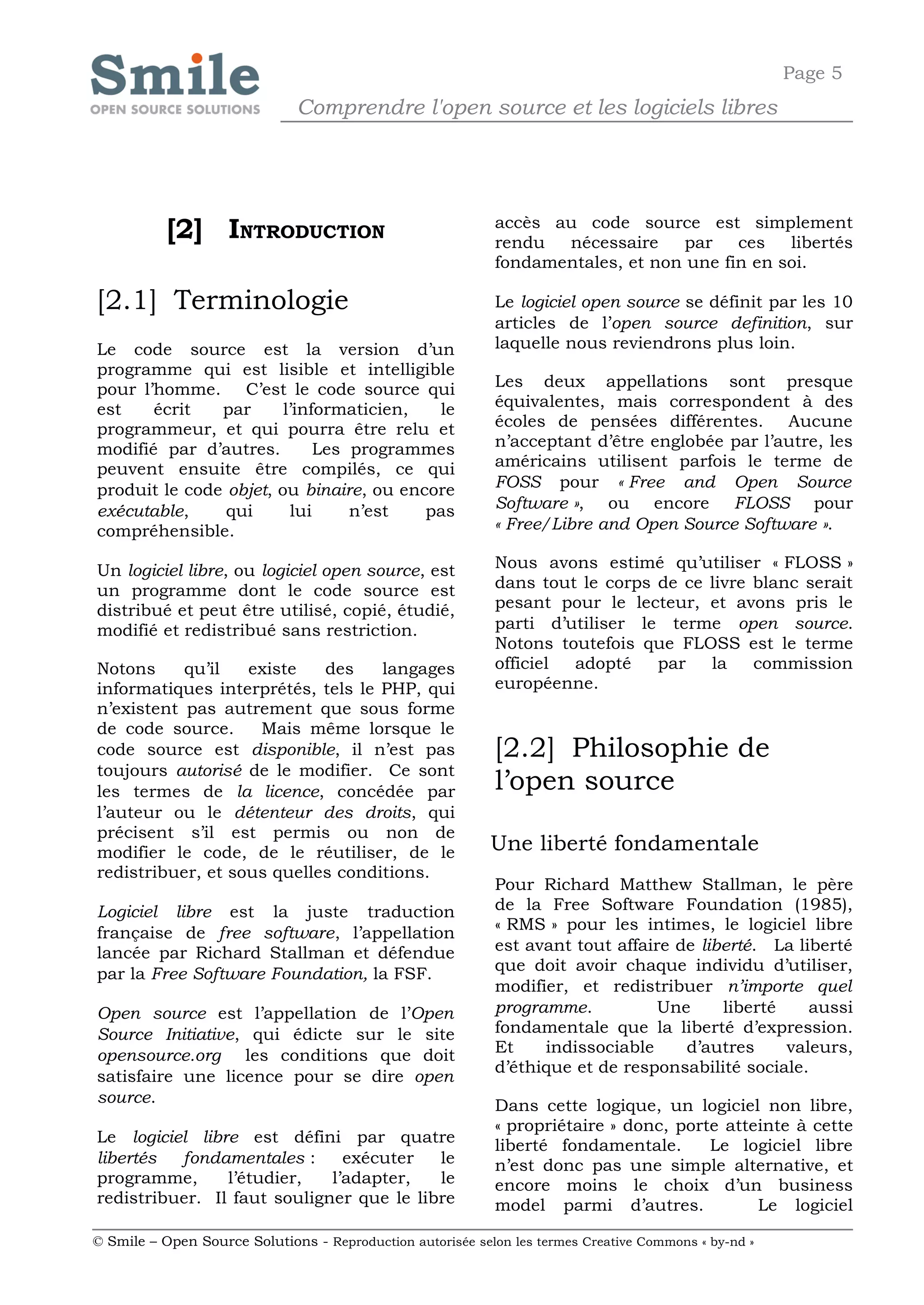 Page 5
                              Comprendre l'open source et les logiciels libres




           [2] INTRODUCTION                                 accès au code source est simplement
                                                            rendu  nécessaire    par    ces   libertés
                                                            fondamentales, et non une fin en soi.

[2.1] Terminologie                                          Le logiciel open source se définit par les 10
                                                            articles de l’open source definition, sur
Le code source est la version d’un                          laquelle nous reviendrons plus loin.
programme qui est lisible et intelligible
pour l’homme. C’est le code source qui                      Les deux appellations sont presque
est    écrit   par      l’informaticien,  le                équivalentes, mais correspondent à des
programmeur, et qui pourra être relu et                     écoles de pensées différentes. Aucune
modifié par d’autres.        Les programmes                 n’acceptant d’être englobée par l’autre, les
peuvent ensuite être compilés, ce qui                       américains utilisent parfois le terme de
produit le code objet, ou binaire, ou encore                FOSS pour « Free and Open Source
exécutable,     qui      lui     n’est   pas                Software », ou encore FLOSS pour
compréhensible.                                             « Free/Libre and Open Source Software ».

Un logiciel libre, ou logiciel open source, est             Nous avons estimé qu’utiliser « FLOSS »
un programme dont le code source est                        dans tout le corps de ce livre blanc serait
distribué et peut être utilisé, copié, étudié,              pesant pour le lecteur, et avons pris le
modifié et redistribué sans restriction.                    parti d’utiliser le terme open source.
                                                            Notons toutefois que FLOSS est le terme
Notons     qu’il   existe   des    langages                 officiel adopté    par   la    commission
informatiques interprétés, tels le PHP, qui                 européenne.
n’existent pas autrement que sous forme
de code source.     Mais même lorsque le
code source est disponible, il n’est pas                    [2.2] Philosophie de
toujours autorisé de le modifier. Ce sont
les termes de la licence, concédée par                      l’open source
l’auteur ou le détenteur des droits, qui
précisent s’il est permis ou non de
modifier le code, de le réutiliser, de le                   Une liberté fondamentale
redistribuer, et sous quelles conditions.
                                                            Pour Richard Matthew Stallman, le père
Logiciel libre est la juste traduction                      de la Free Software Foundation (1985),
                                                            « RMS » pour les intimes, le logiciel libre
française de free software, l’appellation
lancée par Richard Stallman et défendue                     est avant tout affaire de liberté. La liberté
                                                            que doit avoir chaque individu d’utiliser,
par la Free Software Foundation, la FSF.
                                                            modifier, et redistribuer n’importe quel
Open source est l’appellation de l’Open                     programme.           Une     liberté    aussi
Source Initiative, qui édicte sur le site                   fondamentale que la liberté d’expression.
opensource.org les conditions que doit                      Et    indissociable     d’autres     valeurs,
                                                            d’éthique et de responsabilité sociale.
satisfaire une licence pour se dire open
source.                                                     Dans cette logique, un logiciel non libre,
                                                            « propriétaire » donc, porte atteinte à cette
Le logiciel libre est défini par quatre                     liberté fondamentale.      Le logiciel libre
libertés  fondamentales :      exécuter   le                n’est donc pas une simple alternative, et
programme,      l’étudier,   l’adapter,   le                encore moins le choix d’un business
redistribuer. Il faut souligner que le libre                model parmi d’autres.            Le logiciel

© Smile – Open Source Solutions - Reproduction autorisée selon les termes Creative Commons « by-nd »
 