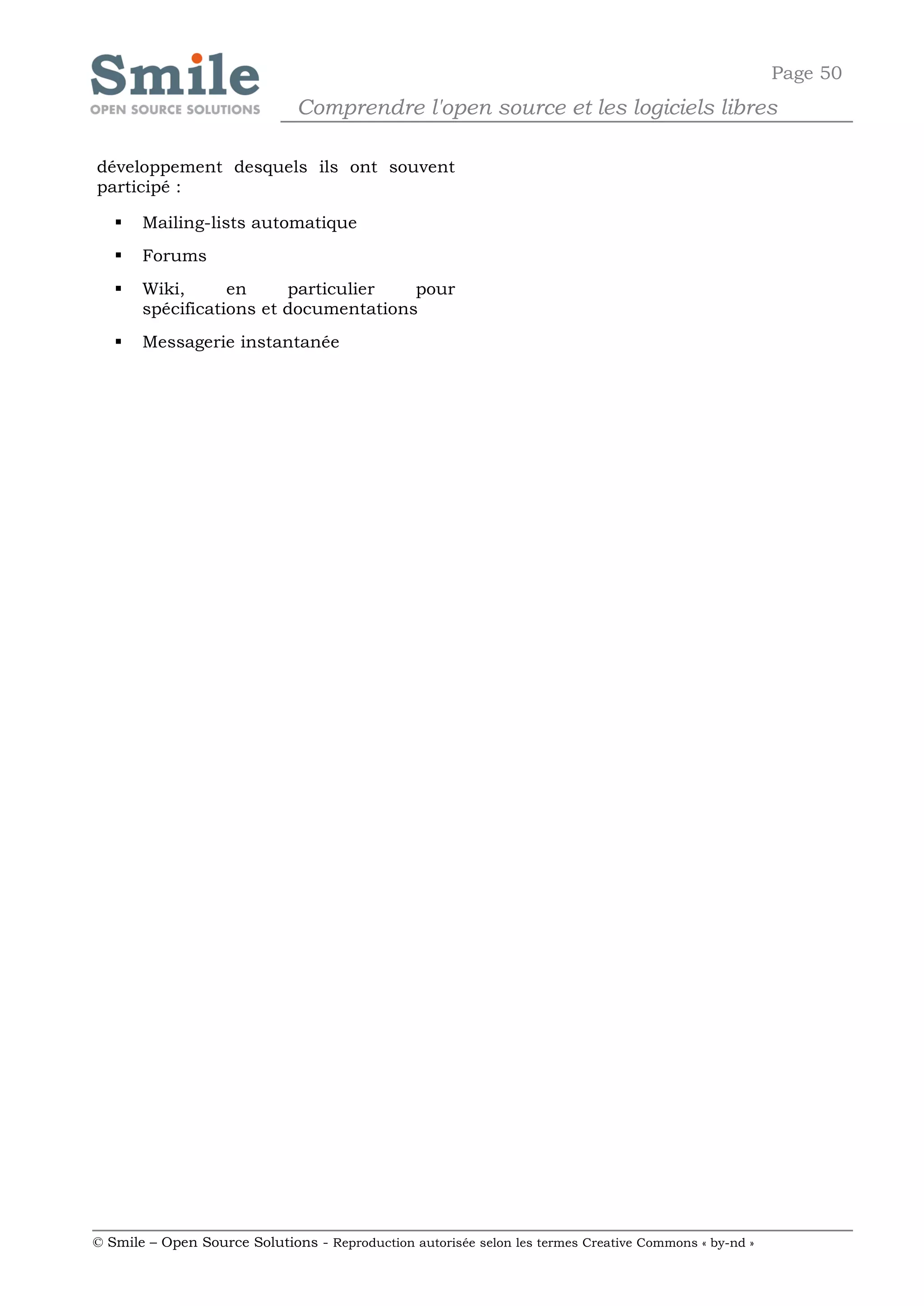 Page 50
                              Comprendre l'open source et les logiciels libres

développement desquels ils ont souvent
participé :

      Mailing-lists automatique
      Forums
      Wiki,      en     particulier   pour
       spécifications et documentations
      Messagerie instantanée




© Smile – Open Source Solutions - Reproduction autorisée selon les termes Creative Commons « by-nd »
 