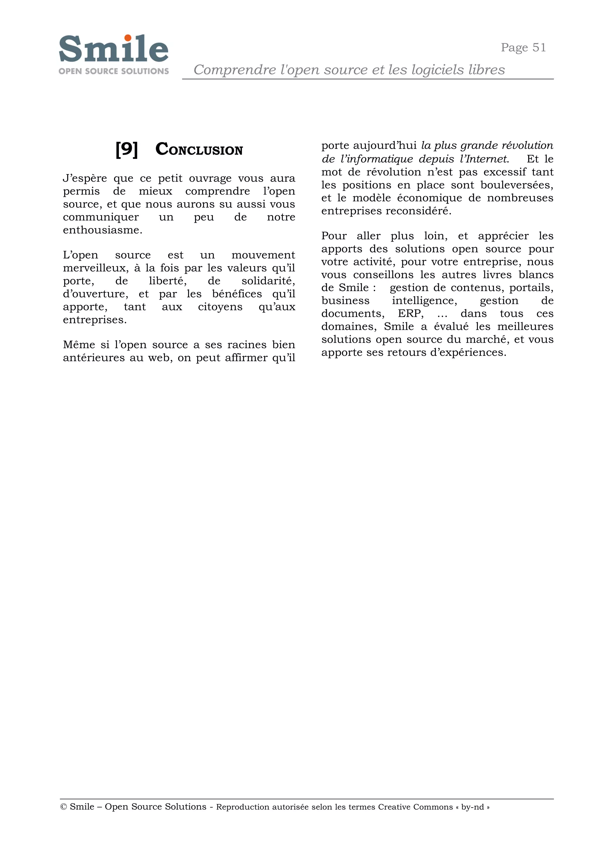 Page 51
                              Comprendre l'open source et les logiciels libres




            [9] CONCLUSION                                  porte aujourd’hui la plus grande révolution
                                                            de l’informatique depuis l’Internet.  Et le
                                                            mot de révolution n’est pas excessif tant
J’espère que ce petit ouvrage vous aura
                                                            les positions en place sont bouleversées,
permis de mieux comprendre l’open
                                                            et le modèle économique de nombreuses
source, et que nous aurons su aussi vous
                                                            entreprises reconsidéré.
communiquer      un    peu   de    notre
enthousiasme.
                                                            Pour aller plus loin, et apprécier les
                                                            apports des solutions open source pour
L’open    source    est un mouvement
                                                            votre activité, pour votre entreprise, nous
merveilleux, à la fois par les valeurs qu’il
                                                            vous conseillons les autres livres blancs
porte,    de    liberté,   de     solidarité,
                                                            de Smile : gestion de contenus, portails,
d’ouverture, et par les bénéfices qu’il
                                                            business      intelligence,   gestion    de
apporte, tant aux citoyens qu’aux
                                                            documents, ERP, … dans tous ces
entreprises.
                                                            domaines, Smile a évalué les meilleures
Même si l’open source a ses racines bien                    solutions open source du marché, et vous
antérieures au web, on peut affirmer qu’il                  apporte ses retours d’expériences.




© Smile – Open Source Solutions - Reproduction autorisée selon les termes Creative Commons « by-nd »
 