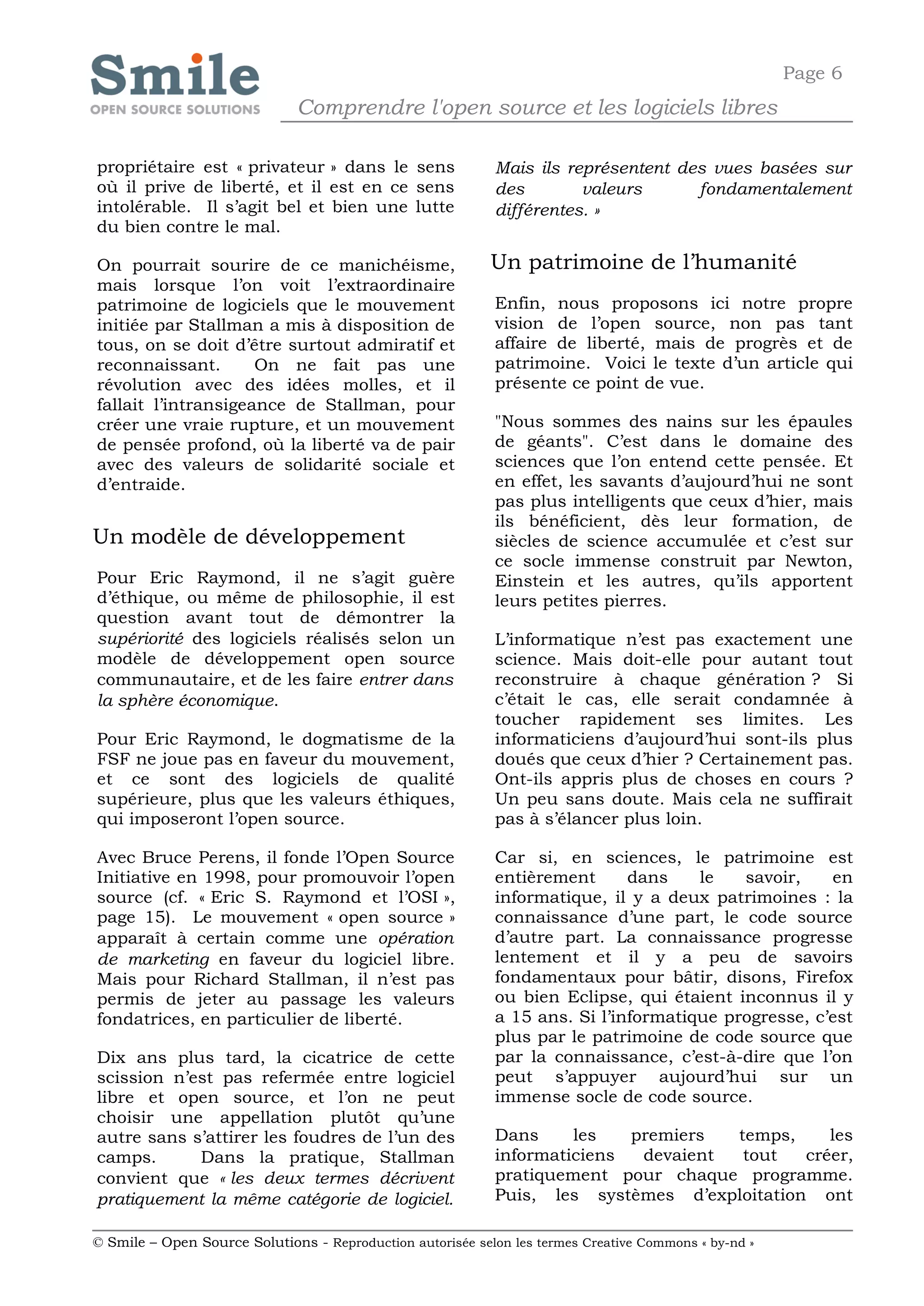 Page 6
                              Comprendre l'open source et les logiciels libres

propriétaire est « privateur » dans le sens                 Mais ils représentent des vues basées sur
où il prive de liberté, et il est en ce sens                des        valeurs      fondamentalement
intolérable. Il s’agit bel et bien une lutte                différentes. »
du bien contre le mal.

On pourrait sourire de ce manichéisme,                      Un patrimoine de l’humanité
mais lorsque l’on voit l’extraordinaire
patrimoine de logiciels que le mouvement                    Enfin, nous proposons ici notre propre
initiée par Stallman a mis à disposition de                 vision de l’open source, non pas tant
tous, on se doit d’être surtout admiratif et                affaire de liberté, mais de progrès et de
reconnaissant.       On ne fait pas une                     patrimoine. Voici le texte d’un article qui
révolution avec des idées molles, et il                     présente ce point de vue.
fallait l’intransigeance de Stallman, pour
créer une vraie rupture, et un mouvement                    "Nous sommes des nains sur les épaules
de pensée profond, où la liberté va de pair                 de géants". C’est dans le domaine des
avec des valeurs de solidarité sociale et                   sciences que l’on entend cette pensée. Et
d’entraide.                                                 en effet, les savants d’aujourd’hui ne sont
                                                            pas plus intelligents que ceux d’hier, mais
                                                            ils bénéficient, dès leur formation, de
Un modèle de développement                                  siècles de science accumulée et c’est sur
                                                            ce socle immense construit par Newton,
Pour Eric Raymond, il ne s’agit guère                       Einstein et les autres, qu’ils apportent
d’éthique, ou même de philosophie, il est                   leurs petites pierres.
question avant tout de démontrer la
supériorité des logiciels réalisés selon un                 L’informatique n’est pas exactement une
modèle de développement open source                         science. Mais doit-elle pour autant tout
communautaire, et de les faire entrer dans                  reconstruire à chaque génération ? Si
la sphère économique.                                       c’était le cas, elle serait condamnée à
                                                            toucher rapidement ses limites. Les
Pour Eric Raymond, le dogmatisme de la                      informaticiens d’aujourd’hui sont-ils plus
FSF ne joue pas en faveur du mouvement,                     doués que ceux d’hier ? Certainement pas.
et ce sont des logiciels de qualité                         Ont-ils appris plus de choses en cours ?
supérieure, plus que les valeurs éthiques,                  Un peu sans doute. Mais cela ne suffirait
qui imposeront l’open source.                               pas à s’élancer plus loin.

Avec Bruce Perens, il fonde l’Open Source                   Car si, en sciences, le patrimoine est
Initiative en 1998, pour promouvoir l’open                  entièrement      dans    le   savoir,    en
source (cf. « Eric S. Raymond et l’OSI »,                   informatique, il y a deux patrimoines : la
page 15). Le mouvement « open source »                      connaissance d’une part, le code source
apparaît à certain comme une opération                      d’autre part. La connaissance progresse
de marketing en faveur du logiciel libre.                   lentement et il y a peu de savoirs
Mais pour Richard Stallman, il n’est pas                    fondamentaux pour bâtir, disons, Firefox
permis de jeter au passage les valeurs                      ou bien Eclipse, qui étaient inconnus il y
fondatrices, en particulier de liberté.                     a 15 ans. Si l’informatique progresse, c’est
                                                            plus par le patrimoine de code source que
Dix ans plus tard, la cicatrice de cette                    par la connaissance, c’est-à-dire que l’on
scission n’est pas refermée entre logiciel                  peut s’appuyer aujourd’hui sur un
libre et open source, et l’on ne peut                       immense socle de code source.
choisir une appellation plutôt qu’une
autre sans s’attirer les foudres de l’un des                Dans     les   premiers  temps,     les
camps.      Dans la pratique, Stallman                      informaticiens  devaient  tout   créer,
convient que « les deux termes décrivent                    pratiquement pour chaque programme.
pratiquement la même catégorie de logiciel.                 Puis, les systèmes d’exploitation ont

© Smile – Open Source Solutions - Reproduction autorisée selon les termes Creative Commons « by-nd »
 