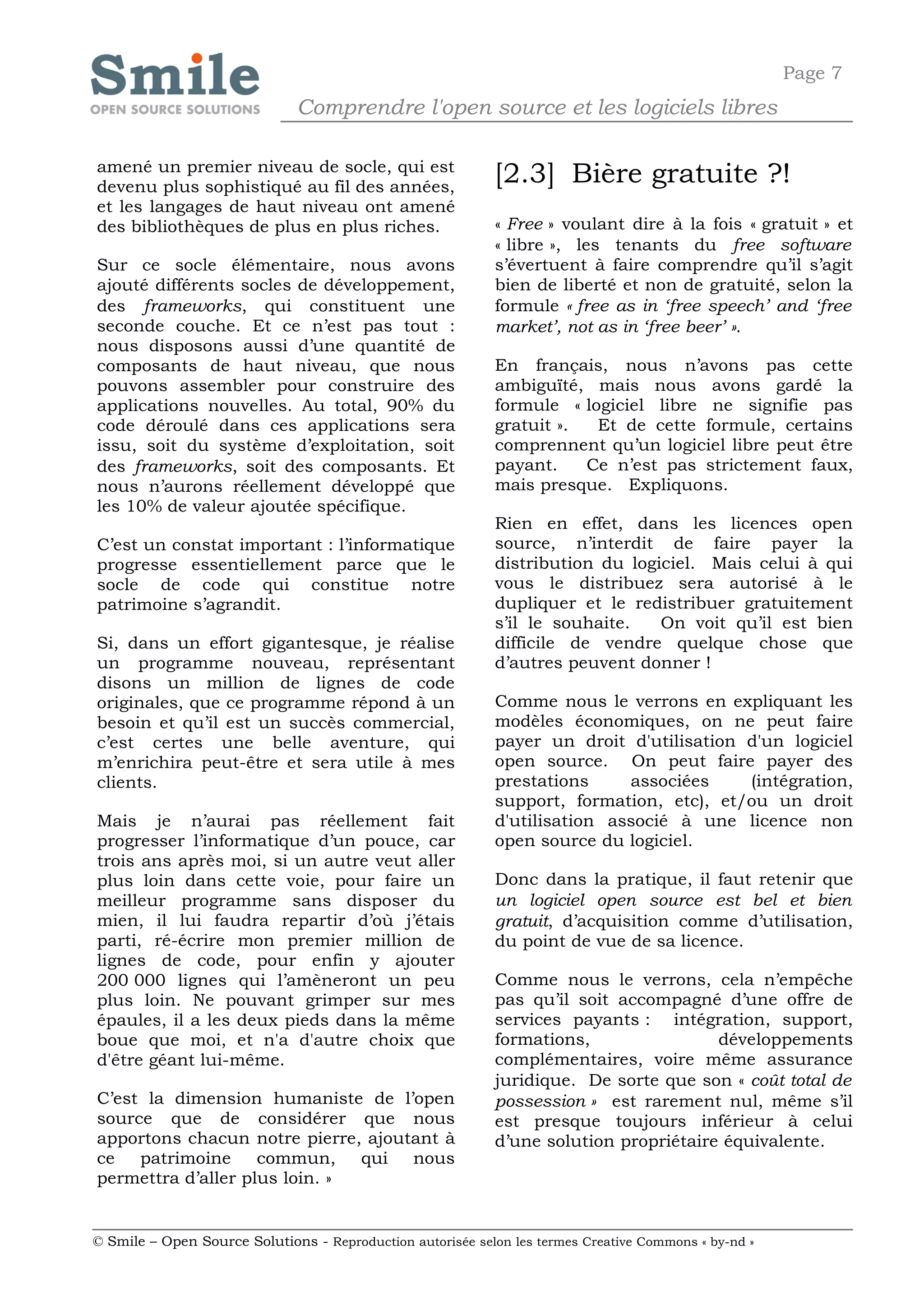 Page 7
                              Comprendre l'open source et les logiciels libres

amené un premier niveau de socle, qui est
devenu plus sophistiqué au fil des années,
                                                            [2.3] Bière gratuite ?!
et les langages de haut niveau ont amené
des bibliothèques de plus en plus riches.                   « Free » voulant dire à la fois « gratuit » et
                                                            « libre », les tenants du free software
Sur ce socle élémentaire, nous avons                        s’évertuent à faire comprendre qu’il s’agit
ajouté différents socles de développement,                  bien de liberté et non de gratuité, selon la
des frameworks, qui constituent une                         formule « free as in ‘free speech’ and ‘free
seconde couche. Et ce n’est pas tout :                      market’, not as in ‘free beer’ ».
nous disposons aussi d’une quantité de
composants de haut niveau, que nous                         En français, nous n’avons pas cette
pouvons assembler pour construire des                       ambiguïté, mais nous avons gardé la
applications nouvelles. Au total, 90% du                    formule « logiciel libre ne signifie pas
code déroulé dans ces applications sera                     gratuit ».  Et de cette formule, certains
issu, soit du système d’exploitation, soit                  comprennent qu’un logiciel libre peut être
des frameworks, soit des composants. Et                     payant.    Ce n’est pas strictement faux,
nous n’aurons réellement développé que                      mais presque. Expliquons.
les 10% de valeur ajoutée spécifique.
                                                            Rien en effet, dans les licences open
C’est un constat important : l’informatique                 source, n’interdit de faire payer la
progresse essentiellement parce que le                      distribution du logiciel. Mais celui à qui
socle de code qui constitue notre                           vous le distribuez sera autorisé à le
patrimoine s’agrandit.                                      dupliquer et le redistribuer gratuitement
                                                            s’il le souhaite.   On voit qu’il est bien
Si, dans un effort gigantesque, je réalise                  difficile de vendre quelque chose que
un programme nouveau, représentant                          d’autres peuvent donner !
disons un million de lignes de code
originales, que ce programme répond à un                    Comme nous le verrons en expliquant les
besoin et qu’il est un succès commercial,                   modèles économiques, on ne peut faire
c’est certes une belle aventure, qui                        payer un droit d'utilisation d'un logiciel
m’enrichira peut-être et sera utile à mes                   open source. On peut faire payer des
clients.                                                    prestations     associées    (intégration,
                                                            support, formation, etc), et/ou un droit
Mais je n’aurai pas réellement fait                         d'utilisation associé à une licence non
progresser l’informatique d’un pouce, car                   open source du logiciel.
trois ans après moi, si un autre veut aller
plus loin dans cette voie, pour faire un                    Donc dans la pratique, il faut retenir que
meilleur programme sans disposer du                         un logiciel open source est bel et bien
mien, il lui faudra repartir d’où j’étais                   gratuit, d’acquisition comme d’utilisation,
parti, ré-écrire mon premier million de                     du point de vue de sa licence.
lignes de code, pour enfin y ajouter
200 000 lignes qui l’amèneront un peu                       Comme nous le verrons, cela n’empêche
plus loin. Ne pouvant grimper sur mes                       pas qu’il soit accompagné d’une offre de
épaules, il a les deux pieds dans la même                   services payants : intégration, support,
boue que moi, et n'a d'autre choix que                      formations,                développements
d'être géant lui-même.                                      complémentaires, voire même assurance
                                                            juridique. De sorte que son « coût total de
C’est la dimension humaniste de l’open                      possession » est rarement nul, même s’il
source que de considérer que nous                           est presque toujours inférieur à celui
apportons chacun notre pierre, ajoutant à                   d’une solution propriétaire équivalente.
ce   patrimoine     commun, qui nous
permettra d’aller plus loin. »


© Smile – Open Source Solutions - Reproduction autorisée selon les termes Creative Commons « by-nd »
 