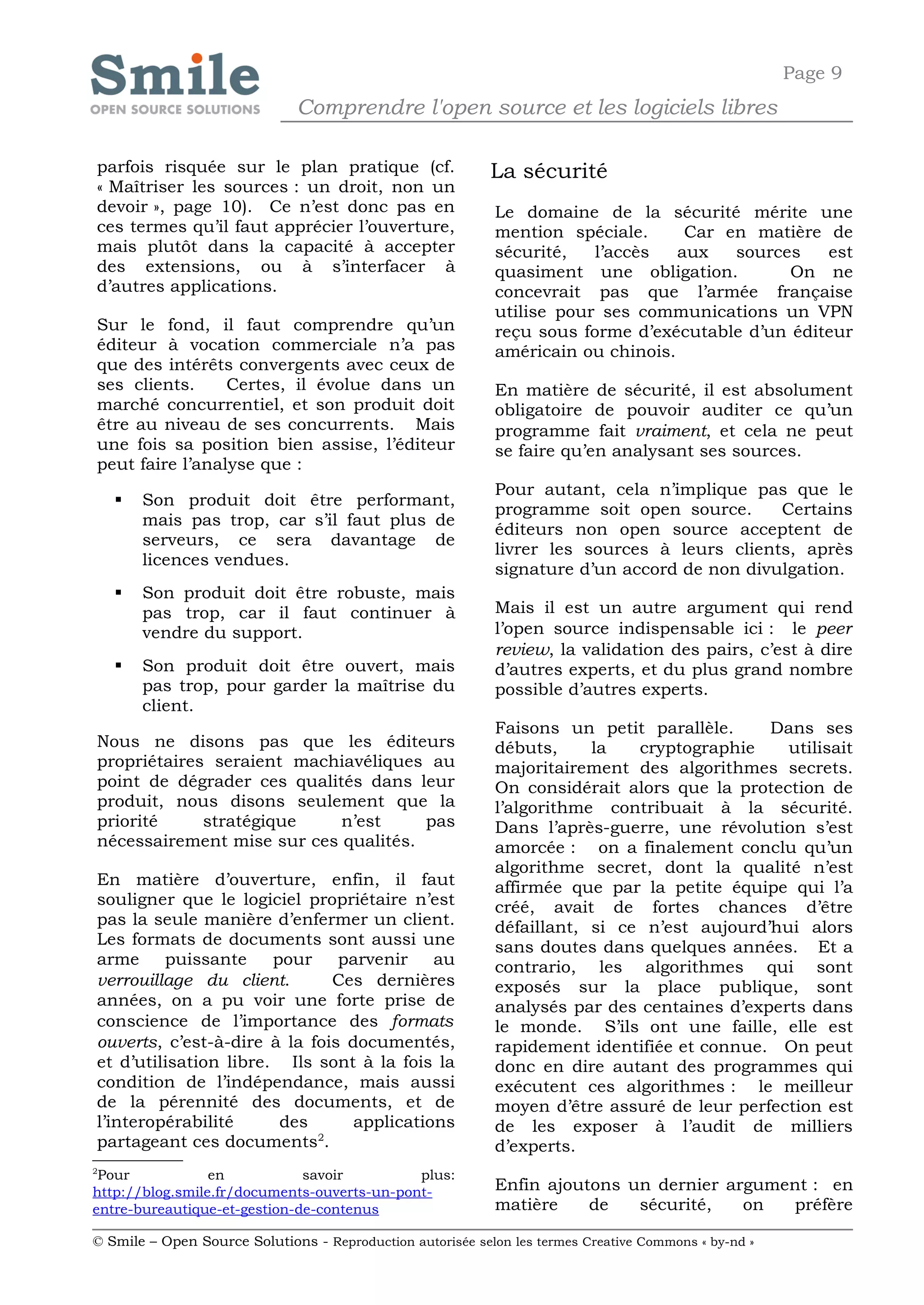 Page 9
                              Comprendre l'open source et les logiciels libres

parfois risquée sur le plan pratique (cf.                   La sécurité
« Maîtriser les sources : un droit, non un
devoir », page 10). Ce n’est donc pas en                    Le domaine de la sécurité mérite une
ces termes qu’il faut apprécier l’ouverture,                mention spéciale.      Car en matière de
mais plutôt dans la capacité à accepter                     sécurité,   l’accès   aux   sources   est
des extensions, ou à s’interfacer à                         quasiment une obligation.         On ne
d’autres applications.                                      concevrait pas que l’armée française
                                                            utilise pour ses communications un VPN
Sur le fond, il faut comprendre qu’un                       reçu sous forme d’exécutable d’un éditeur
éditeur à vocation commerciale n’a pas                      américain ou chinois.
que des intérêts convergents avec ceux de
ses clients.     Certes, il évolue dans un                  En matière de sécurité, il est absolument
marché concurrentiel, et son produit doit                   obligatoire de pouvoir auditer ce qu’un
être au niveau de ses concurrents. Mais                     programme fait vraiment, et cela ne peut
une fois sa position bien assise, l’éditeur                 se faire qu’en analysant ses sources.
peut faire l’analyse que :
                                                            Pour autant, cela n’implique pas que le
       Son produit doit être performant,
                                                            programme soit open source.      Certains
        mais pas trop, car s’il faut plus de
                                                            éditeurs non open source acceptent de
        serveurs, ce sera davantage de
                                                            livrer les sources à leurs clients, après
        licences vendues.
                                                            signature d’un accord de non divulgation.
       Son produit doit être robuste, mais
        pas trop, car il faut continuer à                   Mais il est un autre argument qui rend
        vendre du support.                                  l’open source indispensable ici : le peer
                                                            review, la validation des pairs, c’est à dire
       Son produit doit être ouvert, mais                  d’autres experts, et du plus grand nombre
        pas trop, pour garder la maîtrise du                possible d’autres experts.
        client.
                                                            Faisons un petit parallèle.     Dans ses
Nous ne disons pas que les éditeurs                         débuts,     la   cryptographie    utilisait
propriétaires seraient machiavéliques au                    majoritairement des algorithmes secrets.
point de dégrader ces qualités dans leur                    On considérait alors que la protection de
produit, nous disons seulement que la                       l’algorithme contribuait à la sécurité.
priorité     stratégique    n’est     pas                   Dans l’après-guerre, une révolution s’est
nécessairement mise sur ces qualités.                       amorcée : on a finalement conclu qu’un
                                                            algorithme secret, dont la qualité n’est
En matière d’ouverture, enfin, il faut                      affirmée que par la petite équipe qui l’a
souligner que le logiciel propriétaire n’est                créé, avait de fortes chances d’être
pas la seule manière d’enfermer un client.                  défaillant, si ce n’est aujourd’hui alors
Les formats de documents sont aussi une                     sans doutes dans quelques années. Et a
arme     puissante     pour    parvenir    au               contrario, les algorithmes qui sont
verrouillage du client.       Ces dernières                 exposés sur la place publique, sont
années, on a pu voir une forte prise de                     analysés par des centaines d’experts dans
conscience de l’importance des formats                      le monde. S’ils ont une faille, elle est
ouverts, c’est-à-dire à la fois documentés,                 rapidement identifiée et connue. On peut
et d’utilisation libre. Ils sont à la fois la               donc en dire autant des programmes qui
condition de l’indépendance, mais aussi                     exécutent ces algorithmes : le meilleur
de la pérennité des documents, et de                        moyen d’être assuré de leur perfection est
l’interopérabilité      des      applications               de les exposer à l’audit de milliers
                            2
partageant ces documents .                                  d’experts.
2
 Pour            en           savoir         plus:
http://blog.smile.fr/documents-ouverts-un-pont-             Enfin ajoutons un dernier argument : en
entre-bureautique-et-gestion-de-contenus                    matière    de   sécurité,   on  préfère

© Smile – Open Source Solutions - Reproduction autorisée selon les termes Creative Commons « by-nd »
 