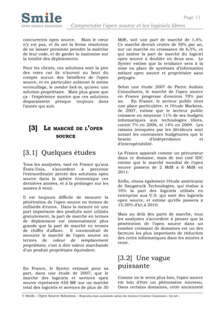 Page 11
                              Comprendre l'open source et les logiciels libres

concurrents open source. Mais le cœur                       Md€, soit une part de marché de 1,4%.
n’y est pas, et ils ont la ferme résolution                 Ce marché devrait croître de 50% par an,
de ne laisser personne prendre la maîtrise                  sur un marché en croissance de 6,5%, ce
de leur code, et de garder la mainmise sur                  qui amène la part de marché du logiciel
la totalité des déploiements.                               open source à doubler en deux ans. Le
                                                            Syntec estime que la tendance sera à la
Pour les clients, ces solutions sont la pire                mise en place de systèmes d’information
des voies car ils n’auront au bout du                       mêlant open source et propriétaire sans
compte aucun des bénéfices de l’open                        préjugés.
source, et en particulier subiront le même
verrouillage, le vendor lock-in, qu’avec une                Selon une étude 2007 de Pierre Audoin
solution propriétaire. Mais plus grave que                  Consultants, le marché de l’open source
ça : l’expérience montre que ces solutions                  en France progresse d'environ 70% par
disparaissent presque toujours dans                         an.    En France, le secteur public tient
l’année qui suit.                                           une place particulière, et l’étude Markess,
                                                            de 2007, estime que le secteur public
                                                            consacre en moyenne 11% de ses budgets
                                                            informatiques aux technologies libres,
                                                            contre 7% en 2006, et 14% en 2009. Les
    [3] LE         MARCHÉ DE L’OPEN                         raisons invoquées par les décideurs sont
                                                            autant les contraintes budgétaires que le
                     SOURCE
                                                            besoin           d’indépendance          et
                                                            d’interopérabilité.

[3.1] Quelques études                                       La France apparaît comme un précurseur
                                                            dans ce domaine, mais de son coté IDC
Tous les analystes, tant en France qu’aux                   estime que le marché mondial de l’open
États-Unis,    s’accordent   à    percevoir                 source passera de 2 Md$ à 6 Md$ en
l’extraordinaire percée des solutions open                  2011.
source dans la sphère économique ces
                                                            Enfin, citons également l’étude américaine
dernières années, et à la prolonger sur les
                                                            de Saugatuck Technologies, qui évalue à
années à venir.
                                                            10% la part des logiciels utilisés en
Il est toujours difficile de mesurer la                     entreprise aux U.S. qui sont des logiciels
pénétration de l'open source en termes de                   open source, et estime qu’elle passera à
milliards d'euros. Dans la mesure où une                    15-20% d’ici à 2010.
part importante des produits sont utilisés
                                                            Mais au delà des parts de marché, tous
gratuitement, la part de marché en termes
                                                            les analystes s’accordent à penser que la
de déploiement est immensément plus
                                                            pénétration de l’open source dans un
grande que la part de marché en termes
                                                            nombre croissant de domaines est un des
de chiffre d'affaire.     Il conviendrait de
                                                            facteurs les plus importants de réduction
mesurer le marché de l'open source en
                                                            des coûts informatiques dans les années à
termes de valeur de remplacement
                                                            venir.
propriétaire, c'est à dire valeur marchande
d'un produit propriétaire équivalent.

                                                            [3.2] Une vague
En France, le Syntec estimait pour sa                       puissante
part, dans une étude de 2007, que le
marché des logiciels et services open                       Comme on le verra plus loin, l’open source
source représente 450 M€ sur un marché                      est loin d’être un phénomène nouveau.
total des logiciels et services de plus de 30               Dans certains domaines, cette ancienneté

© Smile – Open Source Solutions - Reproduction autorisée selon les termes Creative Commons « by-nd »
 