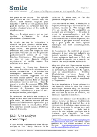 Page 12
                              Comprendre l'open source et les logiciels libres

fait partie de ses atouts :   les logiciels                 collection du même nom, et l’un des
open source se sont bonifiés avec les                       penseurs de l’open source.
années, sont devenus toujours plus
robustes et ont vu asseoir également leur                   Dans un article de 20034, il revient sur la
part de marché, en particulier dans les                     rupture provoquée par la banalisation du
couches d’infrastructure et les outils de                   matériel, entamée en 1981, lorsque IBM
développement.                                              crée un marché du PC compatible en
                                                            ouvrant son architecture.        Il utilise le
Mais ces dernières années ont vu une                        terme de « commoditization », qui fait
sensible   accélération   de    deux                        référence aux « commodities », les biens
phénomènes plus nouveaux.                                   ordinaires tels que le blé ou le pétrole, des
                                                            biens dont le prix peut fluctuer, mais où il
Le premier est que les entreprises, y                       n’y a plus guère de valeur ajoutée
compris les plus grandes d’entre elles,                     spécifique, qui sont interchangeables,
n’ont plus aucune réticence vis à vis de                    banalisés.
l’open source.   Les grandes DSI et les
Directions des Achats ont compris qu’elles                  La banalisation du matériel va donner
pouvaient y trouver à la fois des produits                  naissance à une immense industrie du
particulièrement solides et de vrais                        logiciel, dominée par Microsoft.       Et
bénéfices économiques. On constate que                      donner naissance également à Dell, qui
de plus en plus d’appels d’offres                           comprendra le premier que le matériel est
mentionnent, et parfois exigent, des                        devenu une simple denrée industrielle.
solutions open source.
                                                            Vingt ans plus tard, l’open source apporte
Le second est l’apparition d’acteurs                        une rupture comparable, un changement
nouveaux, les éditeurs de solutions open                    de paradigme, la banalisation du logiciel,
source commerciales. A la manière des                       voire sa démonétisation.          Système
compagnies aériennes low-cost, ces                          d’exploitation,   serveurs,    bases   de
nouveaux entrants s’appuient sur un                         données, ces composants logiciels ont
business model différent pour apporter                      perdu l’essentiel de la valeur marchande
une dynamique nouvelle dans un paysage                      qu’ils portaient.
informatique souvent sclérosé.   Base de
données, gestion de contenus, CRM, ERP,                     Et cette banalisation a donné naissance à
Décisionnel, … dans un nombre toujours                      une nouvelle industrie, dont les tenants
croissant de domaines, ces acteurs                          sont Google, Amazon, eBay, ou Facebook.
nouveaux révolutionnent le marché avec                      Les nouveaux géants du web, qui utilisent
un rapport service/prix inégalé.                            des centaines de milliers de serveurs, ont
                                                            besoin de logiciels démonétisés.
La rencontre des entreprises ouvertes à
l’open source, et de ces solutions toujours                 Certains ont dénoncé une destruction de
plus riches, est rendue possible par des                    valeur, lorsque les éditeurs traditionnels
prestataires informatiques spécialisés, qui                 perdent des parts de marché face à la
investissent dans la construction d’une                     concurrence de solutions open source, ou
forte expertise, et sont capables d’offrir un               bien sont contraints de baisser leurs prix
support de qualité.                                         de manière drastique.       Mais c’est le
                                                            propre de tout progrès, quel que soit le
                                                            domaine, que d’apporter une telle
[3.3] Une analyse                                           perturbation, une « destruction créative »,

économique                                                  4
                                                               http://www.oreillynet.com/pub/a/oreilly/tim/arti
                                                            cles/paradigmshift_0504.html, Tim O’Reilly s’appuie
                                                            également sur une analyse antérieure de Ian
Il nous semble intéressant de citer ici une                 Murdock :    http://ianmurdock.com/open-source-
analyse de Tim O’Reilly, l’éditeur de la                    and-the-commoditization-of-software/

© Smile – Open Source Solutions - Reproduction autorisée selon les termes Creative Commons « by-nd »
 