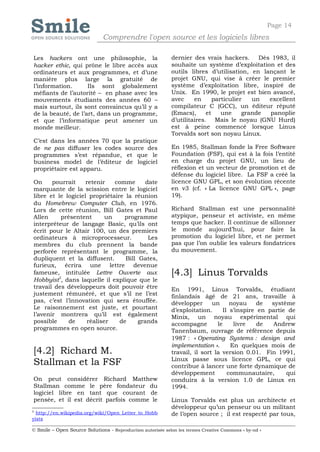 Page 14
                              Comprendre l'open source et les logiciels libres

Les hackers ont une philosophie, la                         dernier des vrais hackers. Dès 1983, il
hacker ethic, qui prône le libre accès aux                  souhaite un système d’exploitation et des
ordinateurs et aux programmes, et d’une                     outils libres d’utilisation, en lançant le
manière plus large la gratuité de                           projet GNU, qui vise à créer le premier
l’information.      Ils sont globalement                    système d’exploitation libre, inspiré de
méfiants de l’autorité – en phase avec les                  Unix. En 1990, le projet est bien avancé,
mouvements étudiants des années 60 –                        avec     en      particulier   un  excellent
mais surtout, ils sont convaincus qu’il y a                 compilateur C (GCC), un éditeur réputé
de la beauté, de l’art, dans un programme,                  (Emacs),      et    une     grande panoplie
et que l’informatique peut amener un                        d’utilitaires. Mais le noyau (GNU Hurd)
monde meilleur.                                             est à peine commencé lorsque Linus
                                                            Torvalds sort son noyau Linux.
C’est dans les années 70 que            la pratique
de ne pas diffuser les codes            source des          En 1985, Stallman fonde la Free Software
programmes s’est répandue,               et que le          Foundation (FSF), qui est à la fois l’entité
business model de l’éditeur             de logiciel         en charge du projet GNU, un lieu de
propriétaire est apparu.                                    réflexion et un vecteur de promotion et de
                                                            défense du logiciel libre. La FSF a créé la
On     pourrait     retenir   comme       date              licence GNU GPL, et son évolution récente
marquante de la scission entre le logiciel                  en v3 (cf. « La licence GNU GPL », page
libre et le logiciel propriétaire la réunion                19).
du Homebrew Computer Club, en 1976.
Lors de cette réunion, Bill Gates et Paul                   Richard Stallman est une personnalité
Allen     présentent       un    programme                  atypique, penseur et activiste, en même
interpréteur de langage Basic, qu’ils ont                   temps que hacker. Il continue de sillonner
écrit pour le Altair 100, un des premiers                   le monde aujourd’hui, pour faire la
ordinateurs à microprocesseur.             Les              promotion du logiciel libre, et ne permet
membres du club prennent la bande                           pas que l’on oublie les valeurs fondatrices
perforée représentant le programme, la                      du mouvement.
dupliquent et la diffusent.       Bill Gates,
furieux, écrira une lettre devenue
fameuse, intitulée Lettre Ouverte aux                       [4.3] Linus Torvalds
Hobbyist5, dans laquelle il explique que le
travail des développeurs doit pouvoir être                  En 1991, Linus Torvalds, étudiant
justement rémunéré, et que s’il ne l’est                    finlandais âgé de 21 ans, travaille à
pas, c’est l’innovation qui sera étouffée.                  développer      un      noyau     de  système
Le raisonnement est juste, et pourtant                      d’exploitation.      Il s’inspire en partie de
l’avenir montrera qu’il est également                       Minix, un noyau expérimental qui
possible     de     réaliser    de     grands               accompagne        le     livre    de  Andrew
programmes en open source.                                  Tanenbaum, ouvrage de référence depuis
                                                            1987 : « Operating Systems : design and
                                                            implementation ».       En quelques mois de
[4.2] Richard M.                                            travail, il sort la version 0.01. Fin 1991,
                                                            Linux passe sous licence GPL, ce qui
Stallman et la FSF                                          contribue à lancer une forte dynamique de
                                                            développement          communautaire,      qui
On peut considérer Richard Matthew                          conduira à la version 1.0 de Linux en
Stallman comme le père fondateur du                         1994.
logiciel libre en tant que courant de
pensée, et il est décrit parfois comme le                   Linus Torvalds est plus un architecte et
                                                            développeur qu’un penseur ou un militant
5
  http://en.wikipedia.org/wiki/Open_Letter_to_Hobb          de l’open source ; il est respecté par tous,
yists

© Smile – Open Source Solutions - Reproduction autorisée selon les termes Creative Commons « by-nd »
 