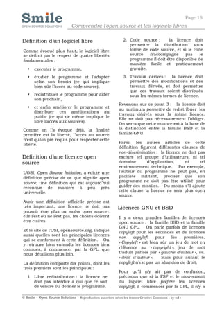 Page 18
                              Comprendre l'open source et les logiciels libres

Définition d’un logiciel libre                                 2. Code source :      la licence doit
                                                                  permettre la distribution sous
Comme évoqué plus haut, le logiciel libre                         forme de code source, et si le code
se définit par le respect de quatre libertés                      source    n’accompagne     pas     le
fondamentales :                                                   programme il doit être disponible de
                                                                  manière facile et pratiquement
      exécuter le programme,                                     gratuite.

      étudier le programme et l’adapter                       3. Travaux dérivés : la licence doit
       selon son besoin (ce qui implique                          permettre des modifications et des
       bien sûr l’accès au code source),                          travaux dérivés, et doit permettre
                                                                  que ces travaux soient distribués
      redistribuer le programme pour aider                       sous les mêmes termes de licence.
       son prochain,
                                                            Revenons sur ce point 3 : la licence doit
      et enfin améliorer le programme et
                                                            au minimum permettre de redistribuer les
       distribuer ces améliorations au
                                                            travaux dérivés sous la même licence.
       public (ce qui de même implique le
                                                            Elle ne doit pas nécessairement l’obliger.
       libre l’accès aux sources).
                                                            On verra que cette nuance est à la base de
Comme on l’a évoqué déjà, la finalité                       la distinction entre la famille BSD et la
première est la liberté, l’accès au source                  famille GNU.
n’est qu’un pré requis pour respecter cette
liberté.                                                    Parmi les autres articles de cette
                                                            définition figurent différentes clauses de
                                                            non-discrimination : la licence ne doit pas
Définition d’une licence open                               exclure tel groupe d’utilisateurs, ni tel
source                                                      domaine        d’application,    ni      tel
                                                            environnement technique. Par exemple,
L’OSI, Open Source Initiative, a édicté une                 l’auteur du programme ne peut pas, en
définition précise de ce que signifie open                  pacifiste militant, préciser que son
source, une définition qui est aujourd’hui                  programme ne doit pas être utilisé pour
reconnue de manière à peu près                              guider des missiles. Du moins s’il ajoute
universelle.                                                cette clause la licence ne sera plus open
                                                            source.
Avoir une définition officielle précise est
très important, une licence ne doit pas                     Licences GNU et BSD
pouvoir être plus ou moins open source :
elle l’est ou ne l’est pas, les choses doivent              Il y a deux grandes familles de licences
être claires.                                               open source : la famille BSD et la famille
                                                            GNU GPL. On parle parfois de licences
Et le site de l’OSI, opensource.org, indique                copyleft pour les secondes et de licences
aussi quelles sont les principales licences
                                                            non     copyleft    pour   les   premières.
qui se conforment à cette définition. On
                                                            « Copyleft » est bien sûr un jeu de mot en
y retrouve bien entendu les licences bien
                                                            référence au « copyright », jeu de mot
connues, à commencer par la GPL, que
nous détaillons plus loin.                                  traduit parfois par « gauche d’auteur », vs.
                                                            « droit d’auteur ».   Mais pour autant le
La définition comporte dix points, dont les                 copyleft n’est pas un abandon de droit.
trois premiers sont les principaux :
                                                            Pour qu’il n’y ait pas de confusion,
   1. Libre redistribution : la licence ne                  précisons que si la FSF et le mouvement
      doit pas interdire à qui que ce soit                  du logiciel libre préfère les licences
      de vendre ou donner le programme.                     copyleft, à commencer par la GPL, il n’y a

© Smile – Open Source Solutions - Reproduction autorisée selon les termes Creative Commons « by-nd »
 