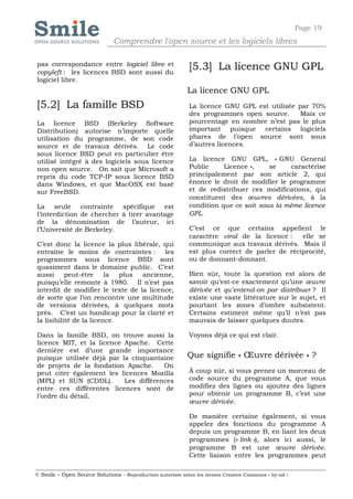 Page 19
                              Comprendre l'open source et les logiciels libres

pas correspondance entre logiciel libre et
copyleft : les licences BSD sont aussi du
                                                            [5.3] La licence GNU GPL
logiciel libre.
                                                            La licence GNU GPL
[5.2] La famille BSD                                        La licence GNU GPL est utilisée par 70%
                                                            des programmes open source.      Mais ce
La licence BSD (Berkeley Software                           pourcentage en nombre n’est pas le plus
Distribution) autorise n’importe quelle                     important puisque certains logiciels
utilisation du programme, de son code                       phares de l’open source sont sous
source et de travaux dérivés. Le code                       d’autres licences.
sous licence BSD peut en particulier être
utilisé intégré à des logiciels sous licence                La licence GNU GPL, « GNU General
non open source. On sait que Microsoft a                    Public     Licence »,    se    caractérise
repris du code TCP-IP sous licence BSD                      principalement par son article 2, qui
dans Windows, et que MacOSX est basé                        énonce le droit de modifier le programme
sur FreeBSD.                                                et de redistribuer ces modifications, qui
                                                            constituent des œuvres dérivées, à la
La seule contrainte spécifique est                          condition que ce soit sous la même licence
l’interdiction de chercher à tirer avantage                 GPL.
de la dénomination de l’auteur, ici
l’Université de Berkeley.                                   C’est ce que certains appellent le
                                                            caractère viral de la licence :   elle se
C’est donc la licence la plus libérale, qui                 communique aux travaux dérivés. Mais il
entraîne le moins de contraintes : les                      est plus correct de parler de réciprocité,
programmes sous licence BSD sont                            ou de donnant-donnant.
quasiment dans le domaine public. C’est
aussi      peut-être     la  plus ancienne,                 Bien sûr, toute la question est alors de
puisqu’elle remonte à 1980. Il n’est pas                    savoir qu’est-ce exactement qu’une œuvre
interdit de modifier le texte de la licence,                dérivée et qu’entend-on par distribuer ? Il
de sorte que l’on rencontre une multitude                   existe une vaste littérature sur le sujet, et
de versions dérivées, à quelques mots                       pourtant les zones d’ombre subsistent.
près. C’est un handicap pour la clarté et                   Certains estiment même qu’il n’est pas
la lisibilité de la licence.                                mauvais de laisser quelques doutes.

Dans la famille BSD, on trouve aussi la                     Voyons déjà ce qui est clair.
licence MIT, et la licence Apache. Cette
dernière est d’une grande importance
puisque utilisée déjà par la cinquantaine                   Que signifie « Œuvre dérivée » ?
de projets de la fondation Apache.     On
peut citer également les licences Mozilla                   À coup sûr, si vous prenez un morceau de
(MPL) et SUN (CDDL).       Les différences                  code source du programme A, que vous
entre ces différentes licences sont de                      modifiez des lignes ou ajoutez des lignes
l’ordre du détail.                                          pour obtenir un programme B, c’est une
                                                            œuvre dérivée.

                                                            De manière certaine également, si vous
                                                            appelez des fonctions du programme A
                                                            depuis un programme B, en liant les deux
                                                            programmes (« link »), alors ici aussi, le
                                                            programme B est une œuvre dérivée.
                                                            Cette liaison entre les programmes peut

© Smile – Open Source Solutions - Reproduction autorisée selon les termes Creative Commons « by-nd »
 